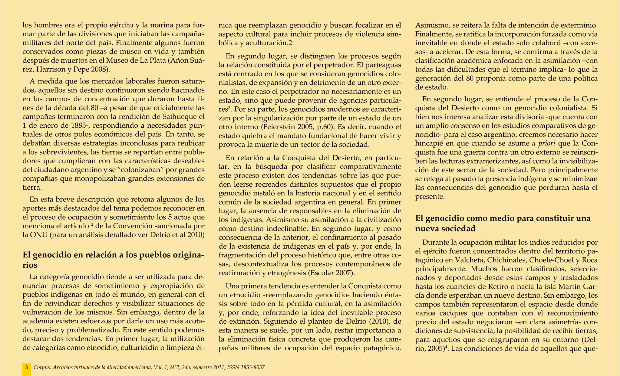 los hombres era el propio ejército y la marina para for-                            nica que reemplazan genocidio y buscan focalizar en el      Asimismo, se reitera la falta de intención de exterminio.
mar parte de las divisiones que iniciaban las campañas                              aspecto cultural para incluir procesos de violencia sim-    Finalmente, se ratifica la incorporación forzada como vía
militares del norte del país. Finalmente algunos fueron                             bólica y aculturación.2                                     inevitable en donde el estado solo colaboró –con exce-
conservados como piezas de museo en vida y también                                                                                              sos- a acelerar. De esta forma, se confirma a través de la
                                                                                       En segundo lugar, se distinguen los procesos según
después de muertos en el Museo de La Plata (Añon Suá-                                                                                           clasificación académica enfocada en la asimilación –con
                                                                                    la relación constituida por el perpetrador. El parteaguas
rez, Harrison y Pepe 2008).                                                                                                                     todas las dificultades que el término implica- lo que la
                                                                                    está centrado en los que se consideran genocidios colo-
   A medida que los mercados laborales fueron satura-                                                                                           generación del 80 proponía como parte de una política
                                                                                    nialistas, de expansión y en detrimento de un otro exter-
dos, aquellos sin destino continuaron siendo hacinados                                                                                          de estado.
                                                                                    no. En este caso el perpetrador no necesariamente es un
en los campos de concentración que duraron hasta fi-                                estado, sino que puede provenir de agencias particula-        En segundo lugar, se entiende el proceso de la Con-
nes de la década del 80 –a pesar de que oficialmente las                            res3. Por su parte, los genocidios modernos se caracteri-   quista del Desierto como un genocidio colonialista. Si
campañas terminaron con la rendición de Saihueque el                                zan por la singularización por parte de un estado de un     bien nos interesa analizar esta divisoria -que cuenta con
1 de enero de 1885-, respondiendo a necesidades pun-                                otro interno (Feierstein 2005, p.60). Es decir, cuando el   un amplio consenso en los estudios comparativos de ge-
tuales de otros polos económicos del país. En tanto, se                             estado quiebra el mandato fundacional de hacer vivir y      nocidio- para el caso argentino, creemos necesario hacer
debatían diversas estrategias inconclusas para reubicar                             provoca la muerte de un sector de la sociedad.              hincapié en que cuando se asume a priori que la Con-
a los sobrevivientes, las tierras se repartían entre pobla-                                                                                     quista fue una guerra contra un otro externo se reinscri-
dores que cumplieran con las características deseables                                En relación a la Conquista del Desierto, en particu-      ben las lecturas extranjerizantes, así como la invisibiliza-
del ciudadano argentino y se “colonizaban” por grandes                              lar, en la búsqueda por clasificar comparativamente         ción de este sector de la sociedad. Pero principalmente
compañías que monopolizaban grandes extensiones de                                  este proceso existen dos tendencias sobre las que pue-      se relega al pasado la presencia indígena y se minimizan
tierra.                                                                             den leerse recreados distintos supuestos que el propio      las consecuencias del genocidio que perduran hasta el
                                                                                    genocidio instaló en la historia nacional y en el sentido   presente.
   En esta breve descripción que retoma algunos de los                              común de la sociedad argentina en general. En primer
aportes más destacados del tema podemos reconocer en                                lugar, la ausencia de responsables en la eliminación de
el proceso de ocupación y sometimiento los 5 actos que                              los indígenas. Asimismo su asimilación a la civilización    El genocidio como medio para constituir una
menciona el artículo 2 de la Convención sancionada por                              como destino indeclinable. En segundo lugar, y como         nueva sociedad
la ONU (para un análisis detallado ver Delrio et al 2010)                           consecuencia de la anterior, el confinamiento al pasado
                                                                                                                                                   Durante la ocupación militar los indios reducidos por
                                                                                    de la existencia de indígenas en el país y, por ende, la
                                                                                                                                                el ejército fueron concentrados dentro del territorio pa-
El genocidio en relación a los pueblos origina-                                     fragmentación del proceso histórico que, entre otras co-
                                                                                                                                                tagónico en Valcheta, Chichinales, Choele-Choel y Roca
rios                                                                                sas, descontextualiza los procesos contemporáneos de
                                                                                                                                                principalmente. Muchos fueron clasificados, seleccio-
                                                                                    reafirmación y etnogénesis (Escolar 2007).
   La categoría genocidio tiende a ser utilizada para de-                                                                                       nados y deportados desde estos campos y trasladados
nunciar procesos de sometimiento y expropiación de                                     Una primera tendencia es entender la Conquista como      hasta los cuarteles de Retiro o hacia la Isla Martín Gar-
pueblos indígenas en todo el mundo, en general con el                               un etnocidio -reemplazando genocidio- haciendo énfa-        cía donde esperaban un nuevo destino. Sin embargo, los
fin de reivindicar derechos y visibilizar situaciones de                            sis sobre todo en la pérdida cultural, en la asimilación    campos también representaron el espacio desde donde
vulneración de los mismos. Sin embargo, dentro de la                                y, por ende, reforzando la idea del inevitable proceso      varios caciques que contaban con el reconocimiento
academia existen esfuerzos por darle un uso más acota-                              de extinción. Siguiendo el planteo de Delrio (2010), de     previo del estado negociaron –en clara asimetría- con-
do, preciso y problematizado. En este sentido podemos                               esta manera se suele, por un lado, restar importancia a     diciones de subsistencia, la posibilidad de recibir tierras,
destacar dos tendencias. En primer lugar, la utilización                            la eliminación física concreta que produjeron las cam-      para aquellos que se reagruparon en su entorno (Del-
de categorías como etnocidio, culturicidio o limpieza ét-                           pañas militares de ocupación del espacio patagónico.        rio, 2005)4. Las condiciones de vida de aquellos que que-

3   Corpus. Archivos virtuales de la alteridad americana, Vol. 1, N°2, 2do. semestre 2011, ISSN 1853-8037
 