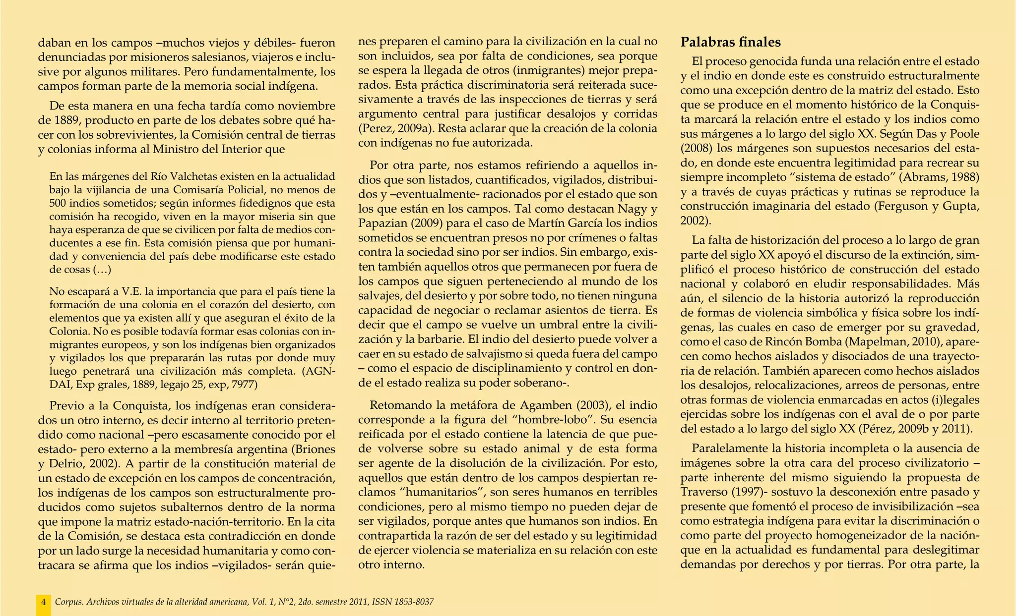 daban en los campos –muchos viejos y débiles- fueron                                 nes preparen el camino para la civilización en la cual no     Palabras finales
denunciadas por misioneros salesianos, viajeros e inclu-                             son incluidos, sea por falta de condiciones, sea porque         El proceso genocida funda una relación entre el estado
sive por algunos militares. Pero fundamentalmente, los                               se espera la llegada de otros (inmigrantes) mejor prepa-      y el indio en donde este es construido estructuralmente
campos forman parte de la memoria social indígena.                                   rados. Esta práctica discriminatoria será reiterada suce-     como una excepción dentro de la matriz del estado. Esto
                                                                                     sivamente a través de las inspecciones de tierras y será      que se produce en el momento histórico de la Conquis-
  De esta manera en una fecha tardía como noviembre
                                                                                     argumento central para justificar desalojos y corridas        ta marcará la relación entre el estado y los indios como
de 1889, producto en parte de los debates sobre qué ha-
                                                                                     (Perez, 2009a). Resta aclarar que la creación de la colonia   sus márgenes a lo largo del siglo XX. Según Das y Poole
cer con los sobrevivientes, la Comisión central de tierras
                                                                                     con indígenas no fue autorizada.                              (2008) los márgenes son supuestos necesarios del esta-
y colonias informa al Ministro del Interior que
                                                                                       Por otra parte, nos estamos refiriendo a aquellos in-       do, en donde este encuentra legitimidad para recrear su
    En las márgenes del Río Valchetas existen en la actualidad                       dios que son listados, cuantificados, vigilados, distribui-   siempre incompleto “sistema de estado” (Abrams, 1988)
    bajo la vijilancia de una Comisaría Policial, no menos de                        dos y –eventualmente- racionados por el estado que son        y a través de cuyas prácticas y rutinas se reproduce la
    500 indios sometidos; según informes fidedignos que esta                                                                                       construcción imaginaria del estado (Ferguson y Gupta,
                                                                                     los que están en los campos. Tal como destacan Nagy y
    comisión ha recogido, viven en la mayor miseria sin que                                                                                        2002).
                                                                                     Papazian (2009) para el caso de Martín García los indios
    haya esperanza de que se civilicen por falta de medios con-
    ducentes a ese fin. Esta comisión piensa que por humani-                         sometidos se encuentran presos no por crímenes o faltas          La falta de historización del proceso a lo largo de gran
    dad y conveniencia del país debe modificarse este estado                         contra la sociedad sino por ser indios. Sin embargo, exis-    parte del siglo XX apoyó el discurso de la extinción, sim-
    de cosas (…)                                                                     ten también aquellos otros que permanecen por fuera de        plificó el proceso histórico de construcción del estado
                                                                                     los campos que siguen perteneciendo al mundo de los           nacional y colaboró en eludir responsabilidades. Más
    No escapará a V.E. la importancia que para el país tiene la                      salvajes, del desierto y por sobre todo, no tienen ninguna    aún, el silencio de la historia autorizó la reproducción
    formación de una colonia en el corazón del desierto, con
                                                                                     capacidad de negociar o reclamar asientos de tierra. Es       de formas de violencia simbólica y física sobre los indí-
    elementos que ya existen allí y que aseguran el éxito de la
                                                                                     decir que el campo se vuelve un umbral entre la civili-       genas, las cuales en caso de emerger por su gravedad,
    Colonia. No es posible todavía formar esas colonias con in-
    migrantes europeos, y son los indígenas bien organizados                         zación y la barbarie. El indio del desierto puede volver a    como el caso de Rincón Bomba (Mapelman, 2010), apare-
    y vigilados los que prepararán las rutas por donde muy                           caer en su estado de salvajismo si queda fuera del campo      cen como hechos aislados y disociados de una trayecto-
    luego penetrará una civilización más completa. (AGN-                             – como el espacio de disciplinamiento y control en don-       ria de relación. También aparecen como hechos aislados
    DAI, Exp grales, 1889, legajo 25, exp, 7977)                                     de el estado realiza su poder soberano-.                      los desalojos, relocalizaciones, arreos de personas, entre
  Previo a la Conquista, los indígenas eran considera-                                 Retomando la metáfora de Agamben (2003), el indio           otras formas de violencia enmarcadas en actos (i)legales
dos un otro interno, es decir interno al territorio preten-                          corresponde a la figura del “hombre-lobo”. Su esencia         ejercidas sobre los indígenas con el aval de o por parte
dido como nacional –pero escasamente conocido por el                                 reificada por el estado contiene la latencia de que pue-      del estado a lo largo del siglo XX (Pérez, 2009b y 2011).
estado- pero externo a la membresía argentina (Briones                               de volverse sobre su estado animal y de esta forma              Paralelamente la historia incompleta o la ausencia de
y Delrio, 2002). A partir de la constitución material de                             ser agente de la disolución de la civilización. Por esto,     imágenes sobre la otra cara del proceso civilizatorio –
un estado de excepción en los campos de concentración,                               aquellos que están dentro de los campos despiertan re-        parte inherente del mismo siguiendo la propuesta de
los indígenas de los campos son estructuralmente pro-                                clamos “humanitarios”, son seres humanos en terribles         Traverso (1997)- sostuvo la desconexión entre pasado y
ducidos como sujetos subalternos dentro de la norma                                  condiciones, pero al mismo tiempo no pueden dejar de          presente que fomentó el proceso de invisibilización –sea
que impone la matriz estado-nación-territorio. En la cita                            ser vigilados, porque antes que humanos son indios. En        como estrategia indígena para evitar la discriminación o
de la Comisión, se destaca esta contradicción en donde                               contrapartida la razón de ser del estado y su legitimidad     como parte del proyecto homogeneizador de la nación-
por un lado surge la necesidad humanitaria y como con-                               de ejercer violencia se materializa en su relación con este   que en la actualidad es fundamental para deslegitimar
tracara se afirma que los indios –vigilados- serán quie-                             otro interno.                                                 demandas por derechos y por tierras. Por otra parte, la


4    Corpus. Archivos virtuales de la alteridad americana, Vol. 1, N°2, 2do. semestre 2011, ISSN 1853-8037
 