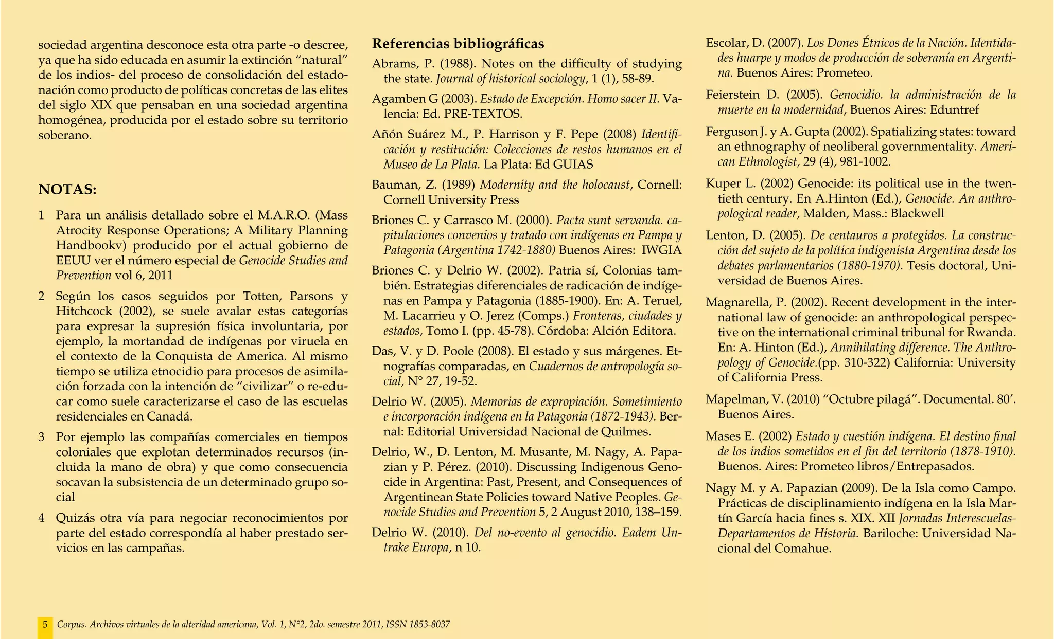 sociedad argentina desconoce esta otra parte -o descree,                            Referencias bibliográficas                                    Escolar, D. (2007). Los Dones Étnicos de la Nación. Identida-
ya que ha sido educada en asumir la extinción “natural”                             Abrams, P. (1988). Notes on the difficulty of studying          des huarpe y modos de producción de soberanía en Argenti-
de los indios- del proceso de consolidación del estado-                              the state. Journal of historical sociology, 1 (1), 58-89.      na. Buenos Aires: Prometeo.
nación como producto de políticas concretas de las elites                                                                                         Feierstein D. (2005). Genocidio. la administración de la
del siglo XIX que pensaban en una sociedad argentina                                Agamben G (2003). Estado de Excepción. Homo sacer II. Va-
                                                                                     lencia: Ed. PRE-TEXTOS.                                        muerte en la modernidad, Buenos Aires: Eduntref
homogénea, producida por el estado sobre su territorio
soberano.                                                                           Añón Suárez M., P. Harrison y F. Pepe (2008) Identifi-        Ferguson J. y A. Gupta (2002). Spatializing states: toward
                                                                                     cación y restitución: Colecciones de restos humanos en el      an ethnography of neoliberal governmentality. Ameri-
                                                                                     Museo de La Plata. La Plata: Ed GUIAS                          can Ethnologist, 29 (4), 981-1002.
                                                                                    Bauman, Z. (1989) Modernity and the holocaust, Cornell:       Kuper L. (2002) Genocide: its political use in the twen-
NOTAS:
                                                                                      Cornell University Press                                     tieth century. En A.Hinton (Ed.), Genocide. An anthro-
1 	 Para un análisis detallado sobre el M.A.R.O. (Mass                                                                                             pological reader, Malden, Mass.: Blackwell
                                                                                    Briones C. y Carrasco M. (2000). Pacta sunt servanda. ca-
    Atrocity Response Operations; A Military Planning                                 pitulaciones convenios y tratado con indígenas en Pampa y   Lenton, D. (2005). De centauros a protegidos. La construc-
    Handbookv) producido por el actual gobierno de                                    Patagonia (Argentina 1742-1880) Buenos Aires: IWGIA           ción del sujeto de la política indigenista Argentina desde los
    EEUU ver el número especial de Genocide Studies and                                                                                             debates parlamentarios (1880-1970). Tesis doctoral, Uni-
    Prevention vol 6, 2011                                                          Briones C. y Delrio W. (2002). Patria sí, Colonias tam-
                                                                                      bién. Estrategias diferenciales de radicación de indíge-      versidad de Buenos Aires.
2 	 Según los casos seguidos por Totten, Parsons y                                    nas en Pampa y Patagonia (1885-1900). En: A. Teruel,        Magnarella, P. (2002). Recent development in the inter-
    Hitchcock (2002), se suele avalar estas categorías                                M. Lacarrieu y O. Jerez (Comps.) Fronteras, ciudades y       national law of genocide: an anthropological perspec-
    para expresar la supresión física involuntaria, por                               estados, Tomo I. (pp. 45-78). Córdoba: Alción Editora.       tive on the international criminal tribunal for Rwanda.
    ejemplo, la mortandad de indígenas por viruela en                                                                                              En: A. Hinton (Ed.), Annihilating difference. The Anthro-
    el contexto de la Conquista de America. Al mismo                                Das, V. y D. Poole (2008). El estado y sus márgenes. Et-
                                                                                     nografías comparadas, en Cuadernos de antropología so-        pology of Genocide.(pp. 310-322) California: University
    tiempo se utiliza etnocidio para procesos de asimila-                                                                                          of California Press.
    ción forzada con la intención de “civilizar” o re-edu-                           cial, N° 27, 19-52.
    car como suele caracterizarse el caso de las escuelas                           Delrio W. (2005). Memorias de expropiación. Sometimiento      Mapelman, V. (2010) “Octubre pilagá”. Documental. 80’.
    residenciales en Canadá.                                                         e incorporación indígena en la Patagonia (1872-1943). Ber-    Buenos Aires.
3 	 Por ejemplo las compañías comerciales en tiempos                                 nal: Editorial Universidad Nacional de Quilmes.              Mases E. (2002) Estado y cuestión indígena. El destino final
    coloniales que explotan determinados recursos (in-                              Delrio, W., D. Lenton, M. Musante, M. Nagy, A. Papa-           de los indios sometidos en el fin del territorio (1878-1910).
    cluida la mano de obra) y que como consecuencia                                  zian y P. Pérez. (2010). Discussing Indigenous Geno-          Buenos. Aires: Prometeo libros/Entrepasados.
    socavan la subsistencia de un determinado grupo so-                              cide in Argentina: Past, Present, and Consequences of        Nagy M. y A. Papazian (2009). De la Isla como Campo.
    cial                                                                             Argentinean State Policies toward Native Peoples. Ge-         Prácticas de disciplinamiento indígena en la Isla Mar-
4 	 Quizás otra vía para negociar reconocimientos por                                nocide Studies and Prevention 5, 2 August 2010, 138–159.      tín García hacia fines s. XIX. XII Jornadas Interescuelas-
    parte del estado correspondía al haber prestado ser-                            Delrio W. (2010). Del no-evento al genocidio. Eadem Un-        Departamentos de Historia. Bariloche: Universidad Na-
    vicios en las campañas.                                                          trake Europa, n 10.                                           cional del Comahue.




5   Corpus. Archivos virtuales de la alteridad americana, Vol. 1, N°2, 2do. semestre 2011, ISSN 1853-8037
 