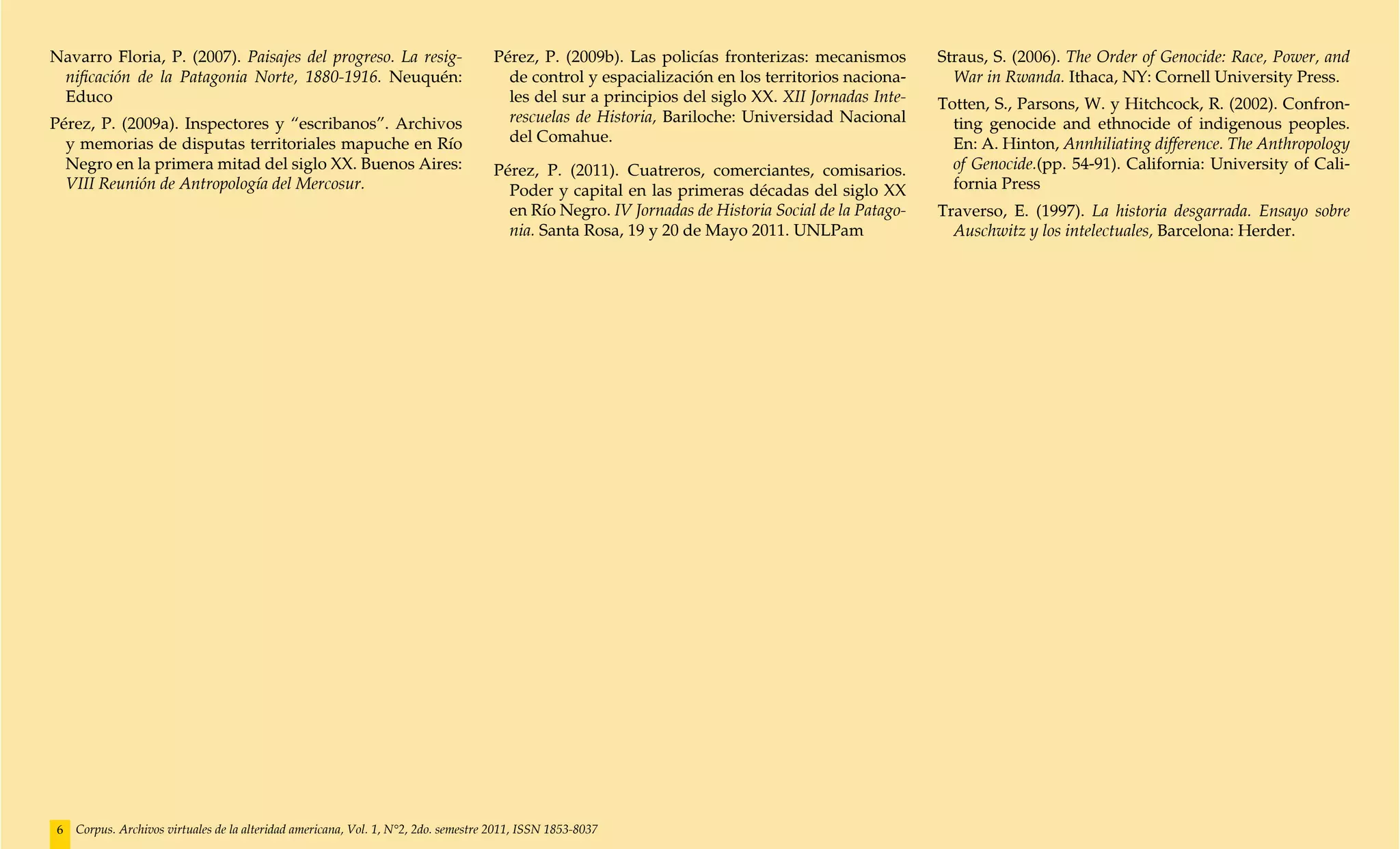 Navarro Floria, P. (2007). Paisajes del progreso. La resig-                         Pérez, P. (2009b). Las policías fronterizas: mecanismos        Straus, S. (2006). The Order of Genocide: Race, Power, and
 nificación de la Patagonia Norte, 1880-1916. Neuquén:                                de control y espacialización en los territorios naciona-       War in Rwanda. Ithaca, NY: Cornell University Press.
 Educo                                                                                les del sur a principios del siglo XX. XII Jornadas Inte-    Totten, S., Parsons, W. y Hitchcock, R. (2002). Confron-
Pérez, P. (2009a). Inspectores y “escribanos”. Archivos                               rescuelas de Historia, Bariloche: Universidad Nacional         ting genocide and ethnocide of indigenous peoples.
  y memorias de disputas territoriales mapuche en Río                                 del Comahue.                                                   En: A. Hinton, Annhiliating difference. The Anthropology
  Negro en la primera mitad del siglo XX. Buenos Aires:                             Pérez, P. (2011). Cuatreros, comerciantes, comisarios.           of Genocide.(pp. 54-91). California: University of Cali-
  VIII Reunión de Antropología del Mercosur.                                          Poder y capital en las primeras décadas del siglo XX           fornia Press
                                                                                      en Río Negro. IV Jornadas de Historia Social de la Patago-   Traverso, E. (1997). La historia desgarrada. Ensayo sobre
                                                                                      nia. Santa Rosa, 19 y 20 de Mayo 2011. UNLPam                  Auschwitz y los intelectuales, Barcelona: Herder.




6   Corpus. Archivos virtuales de la alteridad americana, Vol. 1, N°2, 2do. semestre 2011, ISSN 1853-8037
 