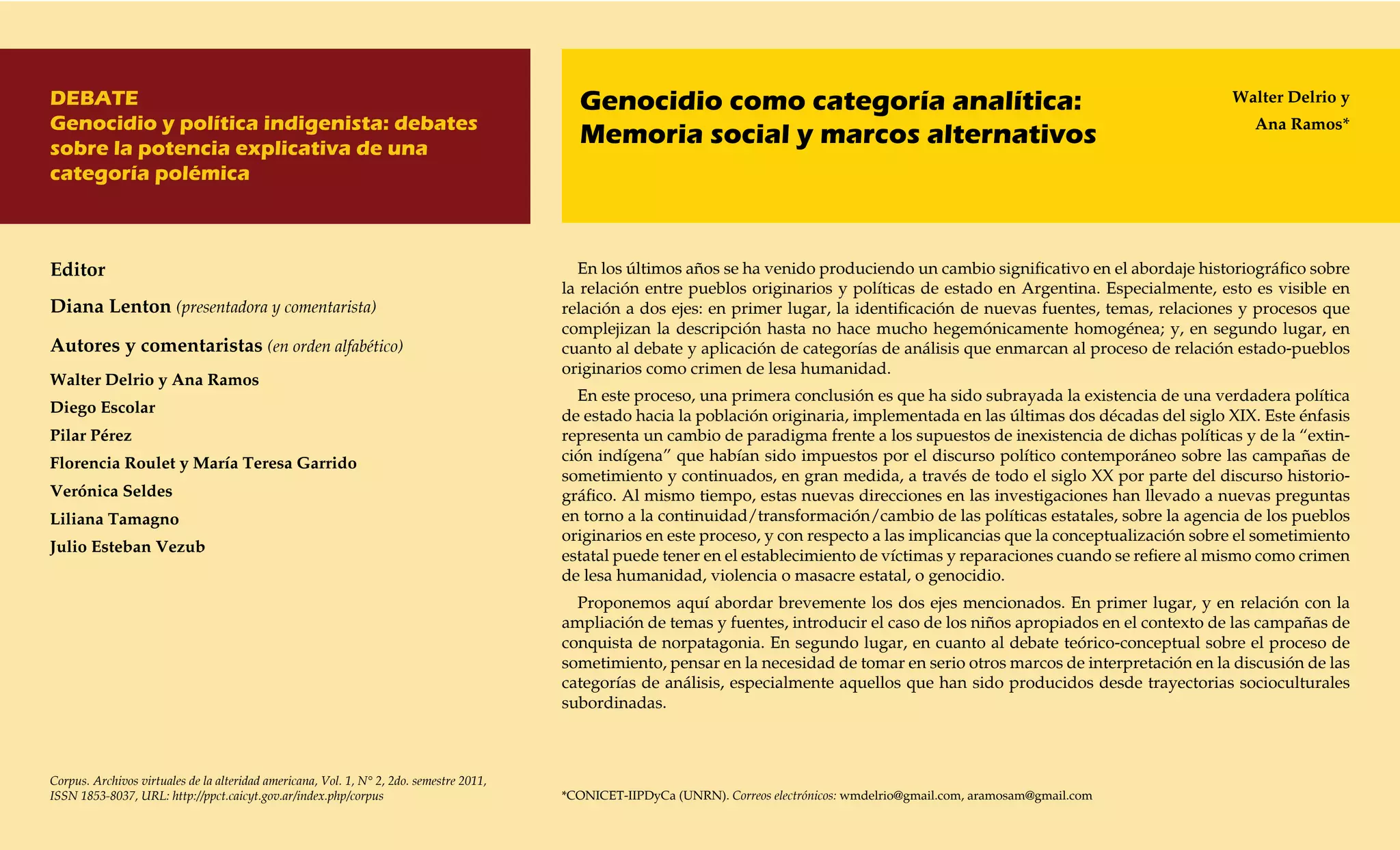 DEBATE                                                                                      Genocidio como categoría analítica:                                                       Walter Delrio y
Genocidio y política indigenista: debates                                                                                                                                                Ana Ramos*
sobre la potencia explicativa de una
                                                                                            Memoria social y marcos alternativos
categoría polémica



Editor                                                                                      En los últimos años se ha venido produciendo un cambio significativo en el abordaje historiográfico sobre
                                                                                          la relación entre pueblos originarios y políticas de estado en Argentina. Especialmente, esto es visible en
Diana Lenton (presentadora y comentarista)                                                relación a dos ejes: en primer lugar, la identificación de nuevas fuentes, temas, relaciones y procesos que
                                                                                          complejizan la descripción hasta no hace mucho hegemónicamente homogénea; y, en segundo lugar, en
Autores y comentaristas (en orden alfabético)                                             cuanto al debate y aplicación de categorías de análisis que enmarcan al proceso de relación estado-pueblos
                                                                                          originarios como crimen de lesa humanidad.
Walter Delrio y Ana Ramos
                                                                                            En este proceso, una primera conclusión es que ha sido subrayada la existencia de una verdadera política
Diego Escolar                                                                             de estado hacia la población originaria, implementada en las últimas dos décadas del siglo XIX. Este énfasis
Pilar Pérez                                                                               representa un cambio de paradigma frente a los supuestos de inexistencia de dichas políticas y de la “extin-
Florencia Roulet y María Teresa Garrido                                                   ción indígena” que habían sido impuestos por el discurso político contemporáneo sobre las campañas de
                                                                                          sometimiento y continuados, en gran medida, a través de todo el siglo XX por parte del discurso historio-
Verónica Seldes                                                                           gráfico. Al mismo tiempo, estas nuevas direcciones en las investigaciones han llevado a nuevas preguntas
Liliana Tamagno                                                                           en torno a la continuidad/transformación/cambio de las políticas estatales, sobre la agencia de los pueblos
                                                                                          originarios en este proceso, y con respecto a las implicancias que la conceptualización sobre el sometimiento
Julio Esteban Vezub
                                                                                          estatal puede tener en el establecimiento de víctimas y reparaciones cuando se refiere al mismo como crimen
                                                                                          de lesa humanidad, violencia o masacre estatal, o genocidio.
                                                                                            Proponemos aquí abordar brevemente los dos ejes mencionados. En primer lugar, y en relación con la
                                                                                          ampliación de temas y fuentes, introducir el caso de los niños apropiados en el contexto de las campañas de
                                                                                          conquista de norpatagonia. En segundo lugar, en cuanto al debate teórico-conceptual sobre el proceso de
                                                                                          sometimiento, pensar en la necesidad de tomar en serio otros marcos de interpretación en la discusión de las
                                                                                          categorías de análisis, especialmente aquellos que han sido producidos desde trayectorias socioculturales
                                                                                          subordinadas.



Corpus. Archivos virtuales de la alteridad americana, Vol. 1, N° 2, 2do. semestre 2011,
ISSN 1853-8037, URL: http://ppct.caicyt.gov.ar/index.php/corpus                           *CONICET-IIPDyCa (UNRN). Correos electrónicos: wmdelrio@gmail.com, aramosam@gmail.com
 