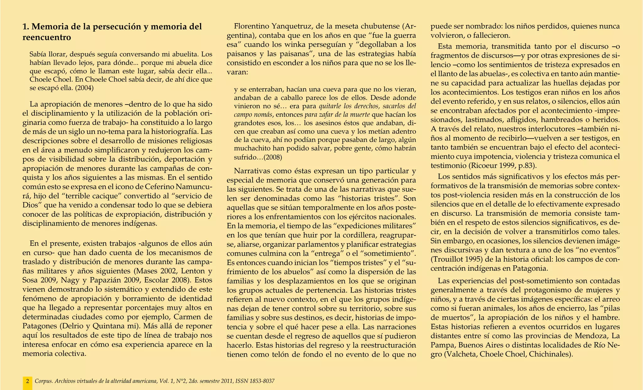 1. Memoria de la persecución y memoria del                                              Florentino Yanquetruz, de la meseta chubutense (Ar-             puede ser nombrado: los niños perdidos, quienes nunca
reencuentro                                                                           gentina), contaba que en los años en que “fue la guerra           volvieron, o fallecieron.
                                                                                      esa” cuando los winka perseguían y “degollaban a los                 Esta memoria, transmitida tanto por el discurso –o
     Sabía llorar, después seguía conversando mi abuelita. Los                        paisanos y las paisanas”, una de las estrategias había            fragmentos de discursos—y por otras expresiones de si-
     habían llevado lejos, para dónde... porque mi abuela dice                        consistido en esconder a los niños para que no se los lle-        lencio –como los sentimientos de tristeza expresados en
     que escapó, cómo le llaman este lugar, sabía decir ella...                       varan:                                                            el llanto de las abuelas-, es colectiva en tanto aún mantie-
     Choele Choel. En Choele Choel sabía decir, de ahí dice que
                                                                                                                                                        ne su capacidad para actualizar las huellas dejadas por
     se escapó ella. (2004)                                                              y se enterraban, hacían una cueva para que no los vieran,      los acontecimientos. Los testigos eran niños en los años
                                                                                         andaban de a caballo parece los de ellos. Desde adonde
   La apropiación de menores –dentro de lo que ha sido                                                                                                  del evento referido, y en sus relatos, o silencios, ellos aún
                                                                                         vinieron no sé… era para quitarle los derechos, sacarlos del
el disciplinamiento y la utilización de la población ori-                                campo nomás, entonces para zafar de la muerte que hacían los
                                                                                                                                                        se encontraban afectados por el acontecimiento -impre-
ginaria como fuerza de trabajo- ha constituido a lo largo                                grandotes esos, los… los asesinos éstos que andaban, di-       sionados, lastimados, afligidos, hambreados o heridos.
de más de un siglo un no-tema para la historiografía. Las                                cen que creaban así como una cueva y los metían adentro        A través del relato, nuestros interlocutores –también ni-
descripciones sobre el desarrollo de misiones religiosas                                 de la cueva, ahí no podían porque pasaban de largo, algún      ños al momento de recibirlo—vuelven a ser testigos, en
en el área a menudo simplificaron y redujeron los cam-                                   muchachito han podido salvar, pobre gente, cómo habrán         tanto también se encuentran bajo el efecto del aconteci-
pos de visibilidad sobre la distribución, deportación y                                  sufrido…(2008)                                                 miento cuya impotencia, violencia y tristeza comunica el
apropiación de menores durante las campañas de con-                                                                                                     testimonio (Ricoeur 1999, p.83).
                                                                                         Narrativas como éstas expresan un tipo particular y
quista y los años siguientes a las mismas. En el sentido                              especial de memoria que conservó una generación para                 Los sentidos más significativos y los efectos más per-
común esto se expresa en el icono de Ceferino Namuncu-                                las siguientes. Se trata de una de las narrativas que sue-        formativos de la transmisión de memorias sobre contex-
rá, hijo del “terrible cacique” convertido al “servicio de                            len ser denominadas como las “historias tristes”. Son             tos post-violencia residen más en la construcción de los
Dios” que ha venido a condensar todo lo que se debiera                                aquellas que se sitúan temporalmente en los años poste-           silencios que en el detalle de lo efectivamente expresado
conocer de las políticas de expropiación, distribución y                              riores a los enfrentamientos con los ejércitos nacionales.        en discurso. La transmisión de memoria consiste tam-
disciplinamiento de menores indígenas.                                                En la memoria, el tiempo de las “expediciones militares”          bién en el respeto de estos silencios significativos, es de-
                                                                                      en los que tenían que huir por la cordillera, reagrupar-          cir, en la decisión de volver a transmitirlos como tales.
  En el presente, existen trabajos -algunos de ellos aún                              se, aliarse, organizar parlamentos y planificar estrategias       Sin embargo, en ocasiones, los silencios devienen imáge-
en curso- que han dado cuenta de los mecanismos de                                    comunes culmina con la “entrega” o el “sometimiento”.             nes discursivas y dan textura a uno de los “no eventos”
traslado y distribución de menores durante las campa-                                 Es entonces cuando inician los “tiempos tristes” y el “su-        (Trouillot 1995) de la historia oficial: los campos de con-
ñas militares y años siguientes (Mases 2002, Lenton y                                 frimiento de los abuelos” así como la dispersión de las           centración indígenas en Patagonia.
Sosa 2009, Nagy y Papazián 2009, Escolar 2008). Estos                                 familias y los desplazamientos en los que se originan               Las experiencias del post-sometimiento son contadas
vienen demostrando lo sistemático y extendido de este                                 los grupos actuales de pertenencia. Las historias tristes         generalmente a través del protagonismo de mujeres y
fenómeno de apropiación y borramiento de identidad                                    refieren al nuevo contexto, en el que los grupos indíge-          niños, y a través de ciertas imágenes específicas: el arreo
que ha llegado a representar porcentajes muy altos en                                 nas dejan de tener control sobre su territorio, sobre sus         como si fueran animales, los años de encierro, las “pilas
determinadas ciudades como por ejemplo, Carmen de                                     familias y sobre sus destinos, es decir, historias de impo-       de muertos”, la apropiación de los niños y el hambre.
Patagones (Delrio y Quintana mi). Más allá de reponer                                 tencia y sobre el qué hacer pese a ella. Las narraciones          Estas historias refieren a eventos ocurridos en lugares
aquí los resultados de este tipo de línea de trabajo nos                              se cuentan desde el regreso de aquellos que sí pudieron           distantes entre sí como las provincias de Mendoza, La
interesa enfocar en cómo esa experiencia aparece en la                                hacerlo. Estas historias del regreso y la reestructuración        Pampa, Buenos Aires o distintas localidades de Río Ne-
memoria colectiva.                                                                    tienen como telón de fondo el no evento de lo que no              gro (Valcheta, Choele Choel, Chichinales).


 2    Corpus. Archivos virtuales de la alteridad americana, Vol. 1, N°2, 2do. semestre 2011, ISSN 1853-8037
 