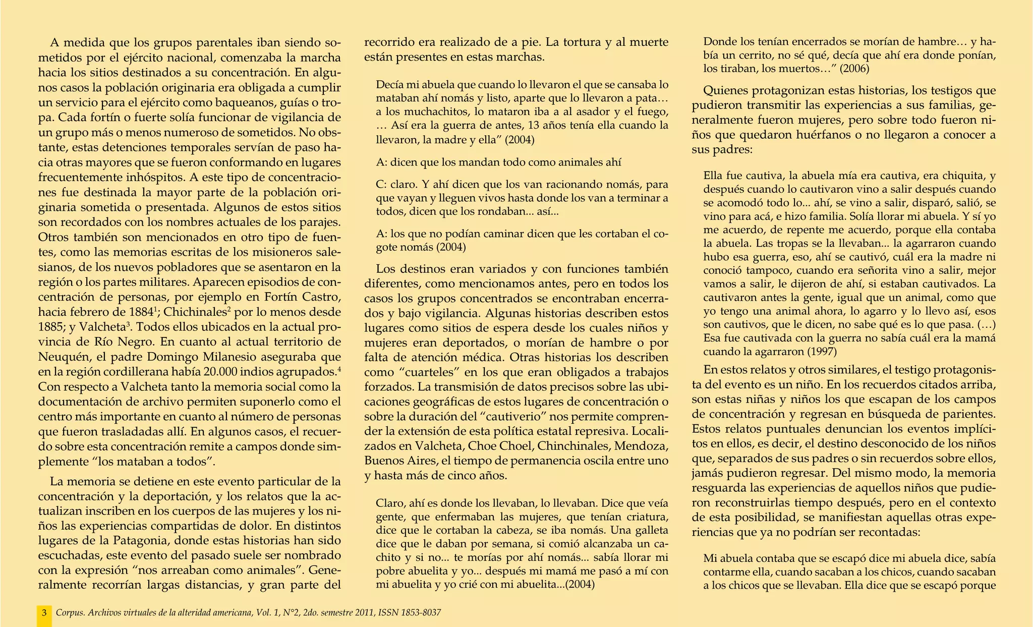 A medida que los grupos parentales iban siendo so-                                recorrido era realizado de a pie. La tortura y al muerte            Donde los tenían encerrados se morían de hambre… y ha-
metidos por el ejército nacional, comenzaba la marcha                               están presentes en estas marchas.                                   bía un cerrito, no sé qué, decía que ahí era donde ponían,
hacia los sitios destinados a su concentración. En algu-                                                                                                los tiraban, los muertos…” (2006)
nos casos la población originaria era obligada a cumplir                               Decía mi abuela que cuando lo llevaron el que se cansaba lo
                                                                                                                                                        Quienes protagonizan estas historias, los testigos que
un servicio para el ejército como baqueanos, guías o tro-                              mataban ahí nomás y listo, aparte que lo llevaron a pata…
                                                                                                                                                      pudieron transmitir las experiencias a sus familias, ge-
                                                                                       a los muchachitos, lo mataron iba a al asador y el fuego,
pa. Cada fortín o fuerte solía funcionar de vigilancia de                                                                                             neralmente fueron mujeres, pero sobre todo fueron ni-
                                                                                       … Así era la guerra de antes, 13 años tenía ella cuando la
un grupo más o menos numeroso de sometidos. No obs-                                                                                                   ños que quedaron huérfanos o no llegaron a conocer a
                                                                                       llevaron, la madre y ella” (2004)
tante, estas detenciones temporales servían de paso ha-                                                                                               sus padres:
cia otras mayores que se fueron conformando en lugares                                 A: dicen que los mandan todo como animales ahí
frecuentemente inhóspitos. A este tipo de concentracio-                                                                                                 Ella fue cautiva, la abuela mía era cautiva, era chiquita, y
                                                                                       C: claro. Y ahí dicen que los van racionando nomás, para         después cuando lo cautivaron vino a salir después cuando
nes fue destinada la mayor parte de la población ori-                                  que vayan y lleguen vivos hasta donde los van a terminar a
ginaria sometida o presentada. Algunos de estos sitios                                                                                                  se acomodó todo lo... ahí, se vino a salir, disparó, salió, se
                                                                                       todos, dicen que los rondaban... así...                          vino para acá, e hizo familia. Solía llorar mi abuela. Y sí yo
son recordados con los nombres actuales de los parajes.
                                                                                       A: los que no podían caminar dicen que les cortaban el co-       me acuerdo, de repente me acuerdo, porque ella contaba
Otros también son mencionados en otro tipo de fuen-                                                                                                     la abuela. Las tropas se la llevaban... la agarraron cuando
tes, como las memorias escritas de los misioneros sale-                                gote nomás (2004)
                                                                                                                                                        hubo esa guerra, eso, ahí se cautivó, cuál era la madre ni
sianos, de los nuevos pobladores que se asentaron en la                               Los destinos eran variados y con funciones también                conoció tampoco, cuando era señorita vino a salir, mejor
región o los partes militares. Aparecen episodios de con-                           diferentes, como mencionamos antes, pero en todos los               vamos a salir, le dijeron de ahí, si estaban cautivados. La
centración de personas, por ejemplo en Fortín Castro,                               casos los grupos concentrados se encontraban encerra-               cautivaron antes la gente, igual que un animal, como que
hacia febrero de 18841; Chichinales2 por lo menos desde                             dos y bajo vigilancia. Algunas historias describen estos            yo tengo una animal ahora, lo agarro y lo llevo así, esos
1885; y Valcheta3. Todos ellos ubicados en la actual pro-                           lugares como sitios de espera desde los cuales niños y              son cautivos, que le dicen, no sabe qué es lo que pasa. (…)
vincia de Río Negro. En cuanto al actual territorio de                              mujeres eran deportados, o morían de hambre o por                   Esa fue cautivada con la guerra no sabía cuál era la mamá
Neuquén, el padre Domingo Milanesio aseguraba que                                                                                                       cuando la agarraron (1997)
                                                                                    falta de atención médica. Otras historias los describen
en la región cordillerana había 20.000 indios agrupados.4                           como “cuarteles” en los que eran obligados a trabajos                En estos relatos y otros similares, el testigo protagonis-
Con respecto a Valcheta tanto la memoria social como la                             forzados. La transmisión de datos precisos sobre las ubi-         ta del evento es un niño. En los recuerdos citados arriba,
documentación de archivo permiten suponerlo como el                                 caciones geográficas de estos lugares de concentración o          son estas niñas y niños los que escapan de los campos
centro más importante en cuanto al número de personas                               sobre la duración del “cautiverio” nos permite compren-           de concentración y regresan en búsqueda de parientes.
que fueron trasladadas allí. En algunos casos, el recuer-                           der la extensión de esta política estatal represiva. Locali-      Estos relatos puntuales denuncian los eventos implíci-
do sobre esta concentración remite a campos donde sim-                              zados en Valcheta, Choe Choel, Chinchinales, Mendoza,             tos en ellos, es decir, el destino desconocido de los niños
plemente “los mataban a todos”.                                                     Buenos Aires, el tiempo de permanencia oscila entre uno           que, separados de sus padres o sin recuerdos sobre ellos,
                                                                                    y hasta más de cinco años.                                        jamás pudieron regresar. Del mismo modo, la memoria
  La memoria se detiene en este evento particular de la
                                                                                                                                                      resguarda las experiencias de aquellos niños que pudie-
concentración y la deportación, y los relatos que la ac-
                                                                                       Claro, ahí es donde los llevaban, lo llevaban. Dice que veía   ron reconstruirlas tiempo después, pero en el contexto
tualizan inscriben en los cuerpos de las mujeres y los ni-                             gente, que enfermaban las mujeres, que tenían criatura,        de esta posibilidad, se manifiestan aquellas otras expe-
ños las experiencias compartidas de dolor. En distintos                                dice que le cortaban la cabeza, se iba nomás. Una galleta      riencias que ya no podrían ser recontadas:
lugares de la Patagonia, donde estas historias han sido                                dice que le daban por semana, si comió alcanzaba un ca-
escuchadas, este evento del pasado suele ser nombrado                                  chito y si no... te morías por ahí nomás... sabía llorar mi      Mi abuela contaba que se escapó dice mi abuela dice, sabía
con la expresión “nos arreaban como animales”. Gene-                                   pobre abuelita y yo... después mi mamá me pasó a mí con          contarme ella, cuando sacaban a los chicos, cuando sacaban
ralmente recorrían largas distancias, y gran parte del                                 mi abuelita y yo crié con mi abuelita...(2004)                   a los chicos que se llevaban. Ella dice que se escapó porque

3   Corpus. Archivos virtuales de la alteridad americana, Vol. 1, N°2, 2do. semestre 2011, ISSN 1853-8037
 