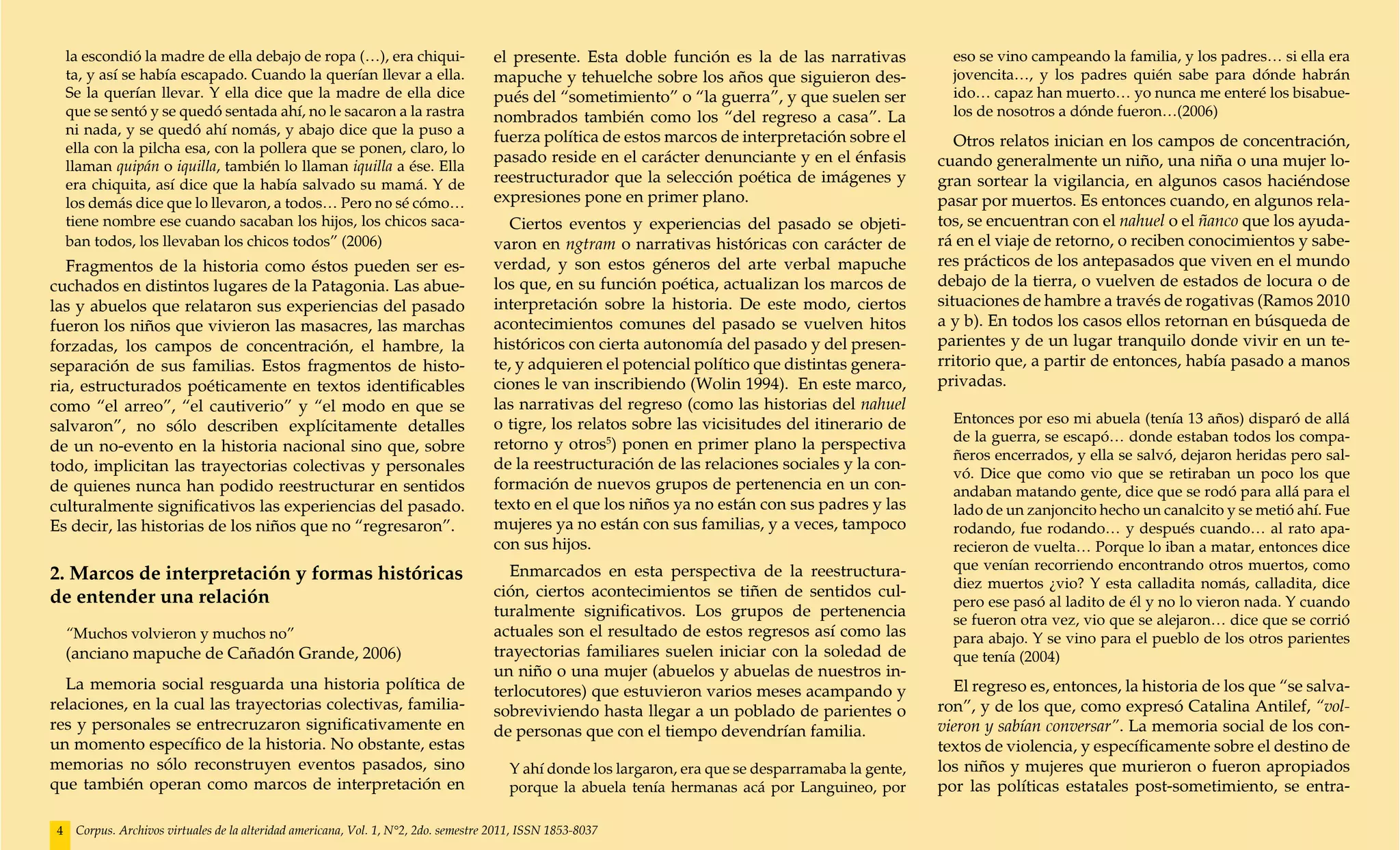 la escondió la madre de ella debajo de ropa (…), era chiqui-                     el presente. Esta doble función es la de las narrativas            eso se vino campeando la familia, y los padres… si ella era
     ta, y así se había escapado. Cuando la querían llevar a ella.                    mapuche y tehuelche sobre los años que siguieron des-              jovencita…, y los padres quién sabe para dónde habrán
     Se la querían llevar. Y ella dice que la madre de ella dice                      pués del “sometimiento” o “la guerra”, y que suelen ser            ido… capaz han muerto… yo nunca me enteré los bisabue-
     que se sentó y se quedó sentada ahí, no le sacaron a la rastra                   nombrados también como los “del regreso a casa”. La                los de nosotros a dónde fueron…(2006)
     ni nada, y se quedó ahí nomás, y abajo dice que la puso a
                                                                                      fuerza política de estos marcos de interpretación sobre el          Otros relatos inician en los campos de concentración,
     ella con la pilcha esa, con la pollera que se ponen, claro, lo
                                                                                      pasado reside en el carácter denunciante y en el énfasis         cuando generalmente un niño, una niña o una mujer lo-
     llaman quipán o iquilla, también lo llaman iquilla a ése. Ella
     era chiquita, así dice que la había salvado su mamá. Y de                        reestructurador que la selección poética de imágenes y           gran sortear la vigilancia, en algunos casos haciéndose
     los demás dice que lo llevaron, a todos… Pero no sé cómo…                        expresiones pone en primer plano.                                pasar por muertos. Es entonces cuando, en algunos rela-
     tiene nombre ese cuando sacaban los hijos, los chicos saca-                         Ciertos eventos y experiencias del pasado se objeti-          tos, se encuentran con el nahuel o el ñanco que los ayuda-
     ban todos, los llevaban los chicos todos” (2006)                                 varon en ngtram o narrativas históricas con carácter de          rá en el viaje de retorno, o reciben conocimientos y sabe-
   Fragmentos de la historia como éstos pueden ser es-                                verdad, y son estos géneros del arte verbal mapuche              res prácticos de los antepasados que viven en el mundo
cuchados en distintos lugares de la Patagonia. Las abue-                              los que, en su función poética, actualizan los marcos de         debajo de la tierra, o vuelven de estados de locura o de
las y abuelos que relataron sus experiencias del pasado                               interpretación sobre la historia. De este modo, ciertos          situaciones de hambre a través de rogativas (Ramos 2010
fueron los niños que vivieron las masacres, las marchas                               acontecimientos comunes del pasado se vuelven hitos              a y b). En todos los casos ellos retornan en búsqueda de
forzadas, los campos de concentración, el hambre, la                                  históricos con cierta autonomía del pasado y del presen-         parientes y de un lugar tranquilo donde vivir en un te-
separación de sus familias. Estos fragmentos de histo-                                te, y adquieren el potencial político que distintas genera-      rritorio que, a partir de entonces, había pasado a manos
ria, estructurados poéticamente en textos identificables                              ciones le van inscribiendo (Wolin 1994). En este marco,          privadas.
como “el arreo”, “el cautiverio” y “el modo en que se                                 las narrativas del regreso (como las historias del nahuel
                                                                                      o tigre, los relatos sobre las vicisitudes del itinerario de       Entonces por eso mi abuela (tenía 13 años) disparó de allá
salvaron”, no sólo describen explícitamente detalles
                                                                                                                                                         de la guerra, se escapó… donde estaban todos los compa-
de un no-evento en la historia nacional sino que, sobre                               retorno y otros5) ponen en primer plano la perspectiva
                                                                                                                                                         ñeros encerrados, y ella se salvó, dejaron heridas pero sal-
todo, implicitan las trayectorias colectivas y personales                             de la reestructuración de las relaciones sociales y la con-
                                                                                                                                                         vó. Dice que como vio que se retiraban un poco los que
de quienes nunca han podido reestructurar en sentidos                                 formación de nuevos grupos de pertenencia en un con-               andaban matando gente, dice que se rodó para allá para el
culturalmente significativos las experiencias del pasado.                             texto en el que los niños ya no están con sus padres y las         lado de un zanjoncito hecho un canalcito y se metió ahí. Fue
Es decir, las historias de los niños que no “regresaron”.                             mujeres ya no están con sus familias, y a veces, tampoco           rodando, fue rodando… y después cuando… al rato apa-
                                                                                      con sus hijos.                                                     recieron de vuelta… Porque lo iban a matar, entonces dice
                                                                                        Enmarcados en esta perspectiva de la reestructura-               que venían recorriendo encontrando otros muertos, como
2. Marcos de interpretación y formas históricas                                                                                                          diez muertos ¿vio? Y esta calladita nomás, calladita, dice
de entender una relación                                                              ción, ciertos acontecimientos se tiñen de sentidos cul-
                                                                                                                                                         pero ese pasó al ladito de él y no lo vieron nada. Y cuando
                                                                                      turalmente significativos. Los grupos de pertenencia
                                                                                                                                                         se fueron otra vez, vio que se alejaron… dice que se corrió
     “Muchos volvieron y muchos no”                                                   actuales son el resultado de estos regresos así como las           para abajo. Y se vino para el pueblo de los otros parientes
     (anciano mapuche de Cañadón Grande, 2006)                                        trayectorias familiares suelen iniciar con la soledad de           que tenía (2004)
                                                                                      un niño o una mujer (abuelos y abuelas de nuestros in-
  La memoria social resguarda una historia política de                                terlocutores) que estuvieron varios meses acampando y              El regreso es, entonces, la historia de los que “se salva-
relaciones, en la cual las trayectorias colectivas, familia-                          sobreviviendo hasta llegar a un poblado de parientes o           ron”, y de los que, como expresó Catalina Antilef, “vol-
res y personales se entrecruzaron significativamente en                               de personas que con el tiempo devendrían familia.                vieron y sabían conversar”. La memoria social de los con-
un momento específico de la historia. No obstante, estas                                                                                               textos de violencia, y específicamente sobre el destino de
memorias no sólo reconstruyen eventos pasados, sino                                      Y ahí donde los largaron, era que se desparramaba la gente,   los niños y mujeres que murieron o fueron apropiados
que también operan como marcos de interpretación en                                      porque la abuela tenía hermanas acá por Languineo, por        por las políticas estatales post-sometimiento, se entra-

 4    Corpus. Archivos virtuales de la alteridad americana, Vol. 1, N°2, 2do. semestre 2011, ISSN 1853-8037
 
