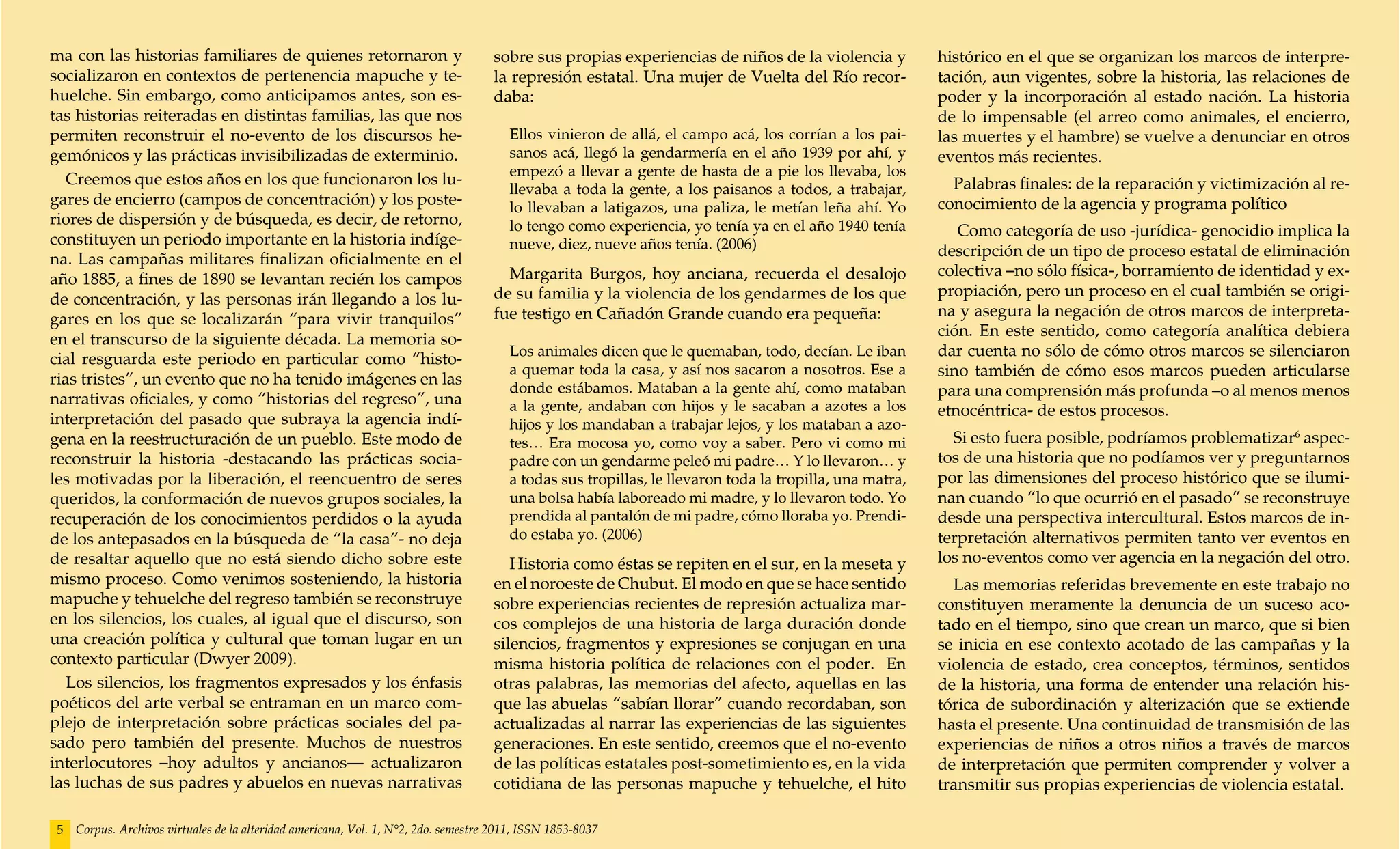 ma con las historias familiares de quienes retornaron y                             sobre sus propias experiencias de niños de la violencia y            histórico en el que se organizan los marcos de interpre-
socializaron en contextos de pertenencia mapuche y te-                              la represión estatal. Una mujer de Vuelta del Río recor-             tación, aun vigentes, sobre la historia, las relaciones de
huelche. Sin embargo, como anticipamos antes, son es-                               daba:                                                                poder y la incorporación al estado nación. La historia
tas historias reiteradas en distintas familias, las que nos                                                                                              de lo impensable (el arreo como animales, el encierro,
permiten reconstruir el no-evento de los discursos he-                                 Ellos vinieron de allá, el campo acá, los corrían a los pai-      las muertes y el hambre) se vuelve a denunciar en otros
gemónicos y las prácticas invisibilizadas de exterminio.                               sanos acá, llegó la gendarmería en el año 1939 por ahí, y         eventos más recientes.
                                                                                       empezó a llevar a gente de hasta de a pie los llevaba, los
   Creemos que estos años en los que funcionaron los lu-                                                                                                   Palabras finales: de la reparación y victimización al re-
                                                                                       llevaba a toda la gente, a los paisanos a todos, a trabajar,
gares de encierro (campos de concentración) y los poste-                               lo llevaban a latigazos, una paliza, le metían leña ahí. Yo       conocimiento de la agencia y programa político
riores de dispersión y de búsqueda, es decir, de retorno,                              lo tengo como experiencia, yo tenía ya en el año 1940 tenía          Como categoría de uso -jurídica- genocidio implica la
constituyen un periodo importante en la historia indíge-                               nueve, diez, nueve años tenía. (2006)                             descripción de un tipo de proceso estatal de eliminación
na. Las campañas militares finalizan oficialmente en el
                                                                                      Margarita Burgos, hoy anciana, recuerda el desalojo                colectiva –no sólo física-, borramiento de identidad y ex-
año 1885, a fines de 1890 se levantan recién los campos
                                                                                    de su familia y la violencia de los gendarmes de los que             propiación, pero un proceso en el cual también se origi-
de concentración, y las personas irán llegando a los lu-
                                                                                    fue testigo en Cañadón Grande cuando era pequeña:                    na y asegura la negación de otros marcos de interpreta-
gares en los que se localizarán “para vivir tranquilos”
                                                                                                                                                         ción. En este sentido, como categoría analítica debiera
en el transcurso de la siguiente década. La memoria so-
                                                                                       Los animales dicen que le quemaban, todo, decían. Le iban         dar cuenta no sólo de cómo otros marcos se silenciaron
cial resguarda este periodo en particular como “histo-
                                                                                       a quemar toda la casa, y así nos sacaron a nosotros. Ese a        sino también de cómo esos marcos pueden articularse
rias tristes”, un evento que no ha tenido imágenes en las
                                                                                       donde estábamos. Mataban a la gente ahí, como mataban             para una comprensión más profunda –o al menos menos
narrativas oficiales, y como “historias del regreso”, una                              a la gente, andaban con hijos y le sacaban a azotes a los         etnocéntrica- de estos procesos.
interpretación del pasado que subraya la agencia indí-                                 hijos y los mandaban a trabajar lejos, y los mataban a azo-
gena en la reestructuración de un pueblo. Este modo de                                 tes… Era mocosa yo, como voy a saber. Pero vi como mi               Si esto fuera posible, podríamos problematizar6 aspec-
reconstruir la historia -destacando las prácticas socia-                               padre con un gendarme peleó mi padre… Y lo llevaron… y            tos de una historia que no podíamos ver y preguntarnos
les motivadas por la liberación, el reencuentro de seres                               a todas sus tropillas, le llevaron toda la tropilla, una matra,   por las dimensiones del proceso histórico que se ilumi-
queridos, la conformación de nuevos grupos sociales, la                                una bolsa había laboreado mi madre, y lo llevaron todo. Yo        nan cuando “lo que ocurrió en el pasado” se reconstruye
recuperación de los conocimientos perdidos o la ayuda                                  prendida al pantalón de mi padre, cómo lloraba yo. Prendi-        desde una perspectiva intercultural. Estos marcos de in-
de los antepasados en la búsqueda de “la casa”- no deja                                do estaba yo. (2006)                                              terpretación alternativos permiten tanto ver eventos en
de resaltar aquello que no está siendo dicho sobre este                                Historia como éstas se repiten en el sur, en la meseta y          los no-eventos como ver agencia en la negación del otro.
mismo proceso. Como venimos sosteniendo, la historia                                en el noroeste de Chubut. El modo en que se hace sentido               Las memorias referidas brevemente en este trabajo no
mapuche y tehuelche del regreso también se reconstruye                              sobre experiencias recientes de represión actualiza mar-             constituyen meramente la denuncia de un suceso aco-
en los silencios, los cuales, al igual que el discurso, son                         cos complejos de una historia de larga duración donde                tado en el tiempo, sino que crean un marco, que si bien
una creación política y cultural que toman lugar en un                              silencios, fragmentos y expresiones se conjugan en una               se inicia en ese contexto acotado de las campañas y la
contexto particular (Dwyer 2009).                                                   misma historia política de relaciones con el poder. En               violencia de estado, crea conceptos, términos, sentidos
   Los silencios, los fragmentos expresados y los énfasis                           otras palabras, las memorias del afecto, aquellas en las             de la historia, una forma de entender una relación his-
poéticos del arte verbal se entraman en un marco com-                               que las abuelas “sabían llorar” cuando recordaban, son               tórica de subordinación y alterización que se extiende
plejo de interpretación sobre prácticas sociales del pa-                            actualizadas al narrar las experiencias de las siguientes            hasta el presente. Una continuidad de transmisión de las
sado pero también del presente. Muchos de nuestros                                  generaciones. En este sentido, creemos que el no-evento              experiencias de niños a otros niños a través de marcos
interlocutores –hoy adultos y ancianos— actualizaron                                de las políticas estatales post-sometimiento es, en la vida          de interpretación que permiten comprender y volver a
las luchas de sus padres y abuelos en nuevas narrativas                             cotidiana de las personas mapuche y tehuelche, el hito               transmitir sus propias experiencias de violencia estatal.

5   Corpus. Archivos virtuales de la alteridad americana, Vol. 1, N°2, 2do. semestre 2011, ISSN 1853-8037
 