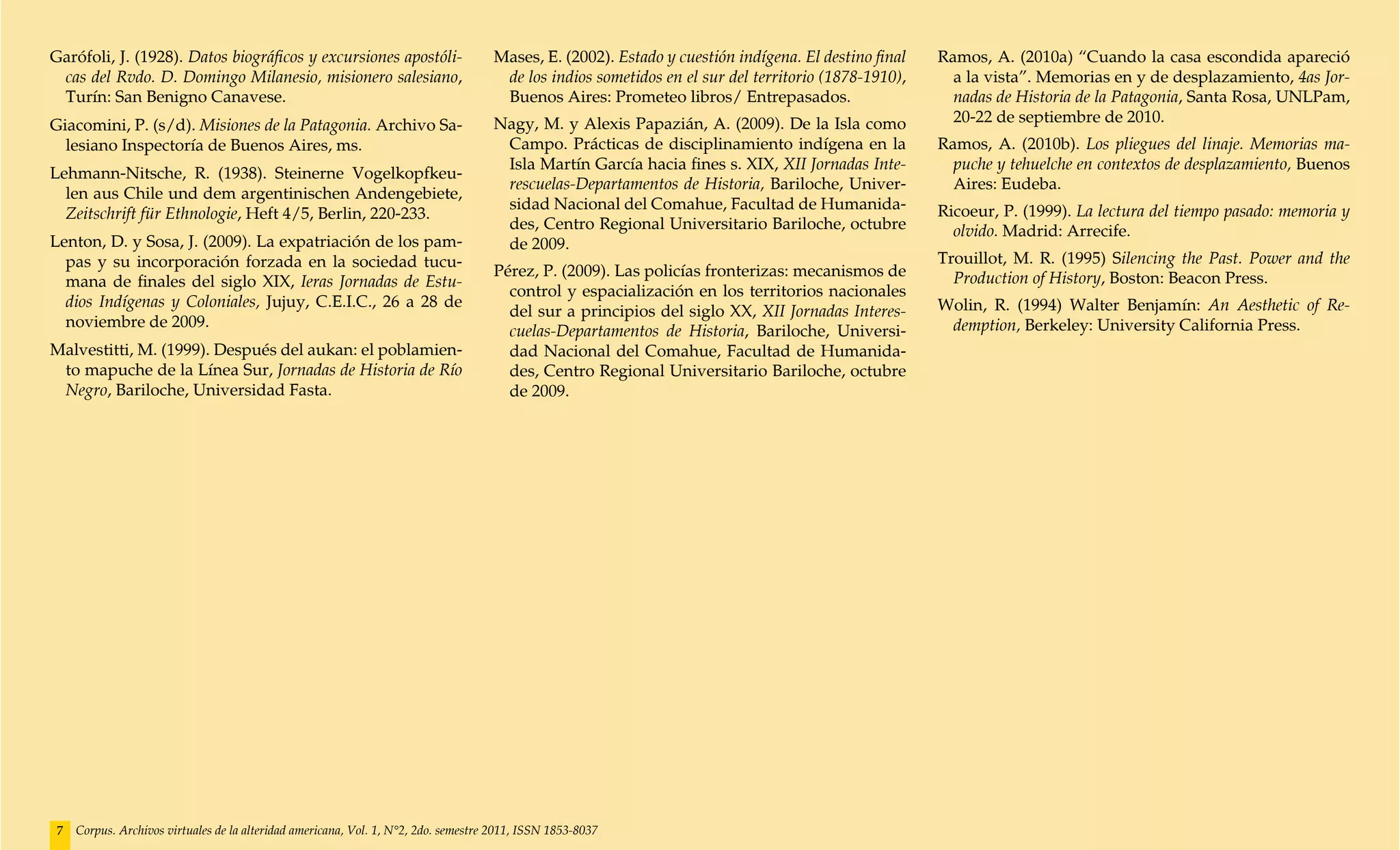 Garófoli, J. (1928). Datos biográficos y excursiones apostóli-                       Mases, E. (2002). Estado y cuestión indígena. El destino final   Ramos, A. (2010a) “Cuando la casa escondida apareció
 cas del Rvdo. D. Domingo Milanesio, misionero salesiano,                             de los indios sometidos en el sur del territorio (1878-1910),     a la vista”. Memorias en y de desplazamiento, 4as Jor-
 Turín: San Benigno Canavese.                                                         Buenos Aires: Prometeo libros/ Entrepasados.                      nadas de Historia de la Patagonia, Santa Rosa, UNLPam,
Giacomini, P. (s/d). Misiones de la Patagonia. Archivo Sa-                           Nagy, M. y Alexis Papazián, A. (2009). De la Isla como             20-22 de septiembre de 2010.
  lesiano Inspectoría de Buenos Aires, ms.                                            Campo. Prácticas de disciplinamiento indígena en la             Ramos, A. (2010b). Los pliegues del linaje. Memorias ma-
                                                                                      Isla Martín García hacia fines s. XIX, XII Jornadas Inte-         puche y tehuelche en contextos de desplazamiento, Buenos
Lehmann-Nitsche, R. (1938). Steinerne Vogelkopfkeu-
                                                                                      rescuelas-Departamentos de Historia, Bariloche, Univer-           Aires: Eudeba.
  len aus Chile und dem argentinischen Andengebiete,
                                                                                      sidad Nacional del Comahue, Facultad de Humanida-               Ricoeur, P. (1999). La lectura del tiempo pasado: memoria y
  Zeitschrift für Ethnologie, Heft 4/5, Berlin, 220-233.
                                                                                      des, Centro Regional Universitario Bariloche, octubre             olvido. Madrid: Arrecife.
Lenton, D. y Sosa, J. (2009). La expatriación de los pam-                             de 2009.
  pas y su incorporación forzada en la sociedad tucu-                                                                                                 Trouillot, M. R. (1995) Silencing the Past. Power and the
                                                                                     Pérez, P. (2009). Las policías fronterizas: mecanismos de          Production of History, Boston: Beacon Press.
  mana de finales del siglo XIX, Ieras Jornadas de Estu-
                                                                                       control y espacialización en los territorios nacionales
  dios Indígenas y Coloniales, Jujuy, C.E.I.C., 26 a 28 de                                                                                            Wolin, R. (1994) Walter Benjamín: An Aesthetic of Re-
                                                                                       del sur a principios del siglo XX, XII Jornadas Interes-
  noviembre de 2009.                                                                                                                                   demption, Berkeley: University California Press.
                                                                                       cuelas-Departamentos de Historia, Bariloche, Universi-
Malvestitti, M. (1999). Después del aukan: el poblamien-                               dad Nacional del Comahue, Facultad de Humanida-
 to mapuche de la Línea Sur, Jornadas de Historia de Río                               des, Centro Regional Universitario Bariloche, octubre
 Negro, Bariloche, Universidad Fasta.                                                  de 2009.




 7   Corpus. Archivos virtuales de la alteridad americana, Vol. 1, N°2, 2do. semestre 2011, ISSN 1853-8037
 