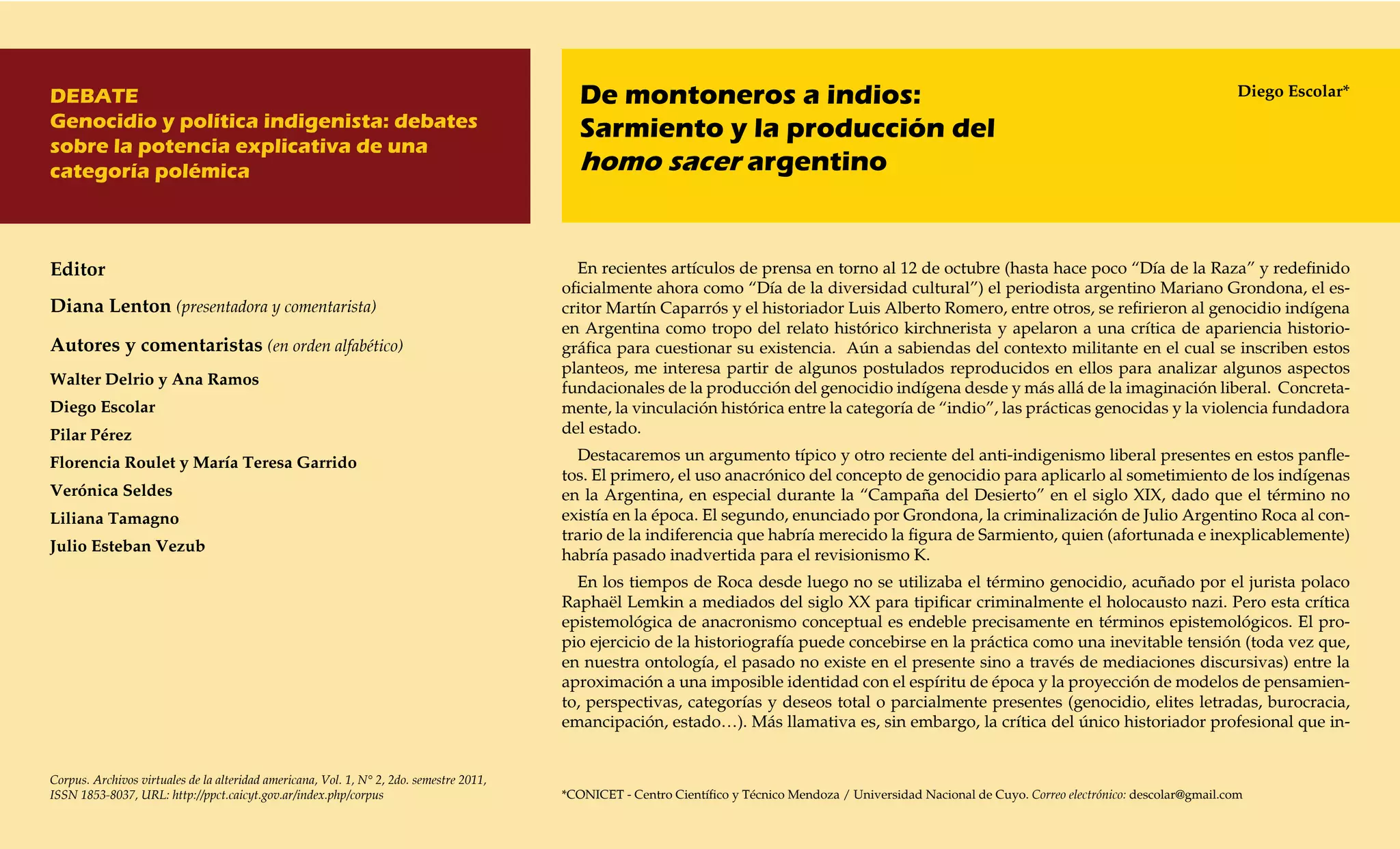 DEBATE                                                                                       De montoneros a indios:                                                                                          Diego Escolar*
Genocidio y política indigenista: debates                                                    Sarmiento y la producción del
sobre la potencia explicativa de una
categoría polémica                                                                           homo sacer argentino


Editor                                                                                      En recientes artículos de prensa en torno al 12 de octubre (hasta hace poco “Día de la Raza” y redefinido
                                                                                          oficialmente ahora como “Día de la diversidad cultural”) el periodista argentino Mariano Grondona, el es-
Diana Lenton (presentadora y comentarista)                                                critor Martín Caparrós y el historiador Luis Alberto Romero, entre otros, se refirieron al genocidio indígena
                                                                                          en Argentina como tropo del relato histórico kirchnerista y apelaron a una crítica de apariencia historio-
Autores y comentaristas (en orden alfabético)                                             gráfica para cuestionar su existencia. Aún a sabiendas del contexto militante en el cual se inscriben estos
                                                                                          planteos, me interesa partir de algunos postulados reproducidos en ellos para analizar algunos aspectos
Walter Delrio y Ana Ramos
                                                                                          fundacionales de la producción del genocidio indígena desde y más allá de la imaginación liberal. Concreta-
Diego Escolar                                                                             mente, la vinculación histórica entre la categoría de “indio”, las prácticas genocidas y la violencia fundadora
Pilar Pérez                                                                               del estado.

Florencia Roulet y María Teresa Garrido                                                     Destacaremos un argumento típico y otro reciente del anti-indigenismo liberal presentes en estos panfle-
                                                                                          tos. El primero, el uso anacrónico del concepto de genocidio para aplicarlo al sometimiento de los indígenas
Verónica Seldes                                                                           en la Argentina, en especial durante la “Campaña del Desierto” en el siglo XIX, dado que el término no
Liliana Tamagno                                                                           existía en la época. El segundo, enunciado por Grondona, la criminalización de Julio Argentino Roca al con-
                                                                                          trario de la indiferencia que habría merecido la figura de Sarmiento, quien (afortunada e inexplicablemente)
Julio Esteban Vezub
                                                                                          habría pasado inadvertida para el revisionismo K.
                                                                                            En los tiempos de Roca desde luego no se utilizaba el término genocidio, acuñado por el jurista polaco
                                                                                          Raphaël Lemkin a mediados del siglo XX para tipificar criminalmente el holocausto nazi. Pero esta crítica
                                                                                          epistemológica de anacronismo conceptual es endeble precisamente en términos epistemológicos. El pro-
                                                                                          pio ejercicio de la historiografía puede concebirse en la práctica como una inevitable tensión (toda vez que,
                                                                                          en nuestra ontología, el pasado no existe en el presente sino a través de mediaciones discursivas) entre la
                                                                                          aproximación a una imposible identidad con el espíritu de época y la proyección de modelos de pensamien-
                                                                                          to, perspectivas, categorías y deseos total o parcialmente presentes (genocidio, elites letradas, burocracia,
                                                                                          emancipación, estado…). Más llamativa es, sin embargo, la crítica del único historiador profesional que in-


Corpus. Archivos virtuales de la alteridad americana, Vol. 1, N° 2, 2do. semestre 2011,
ISSN 1853-8037, URL: http://ppct.caicyt.gov.ar/index.php/corpus                           *CONICET - Centro Científico y Técnico Mendoza / Universidad Nacional de Cuyo. Correo electrónico: descolar@gmail.com
 