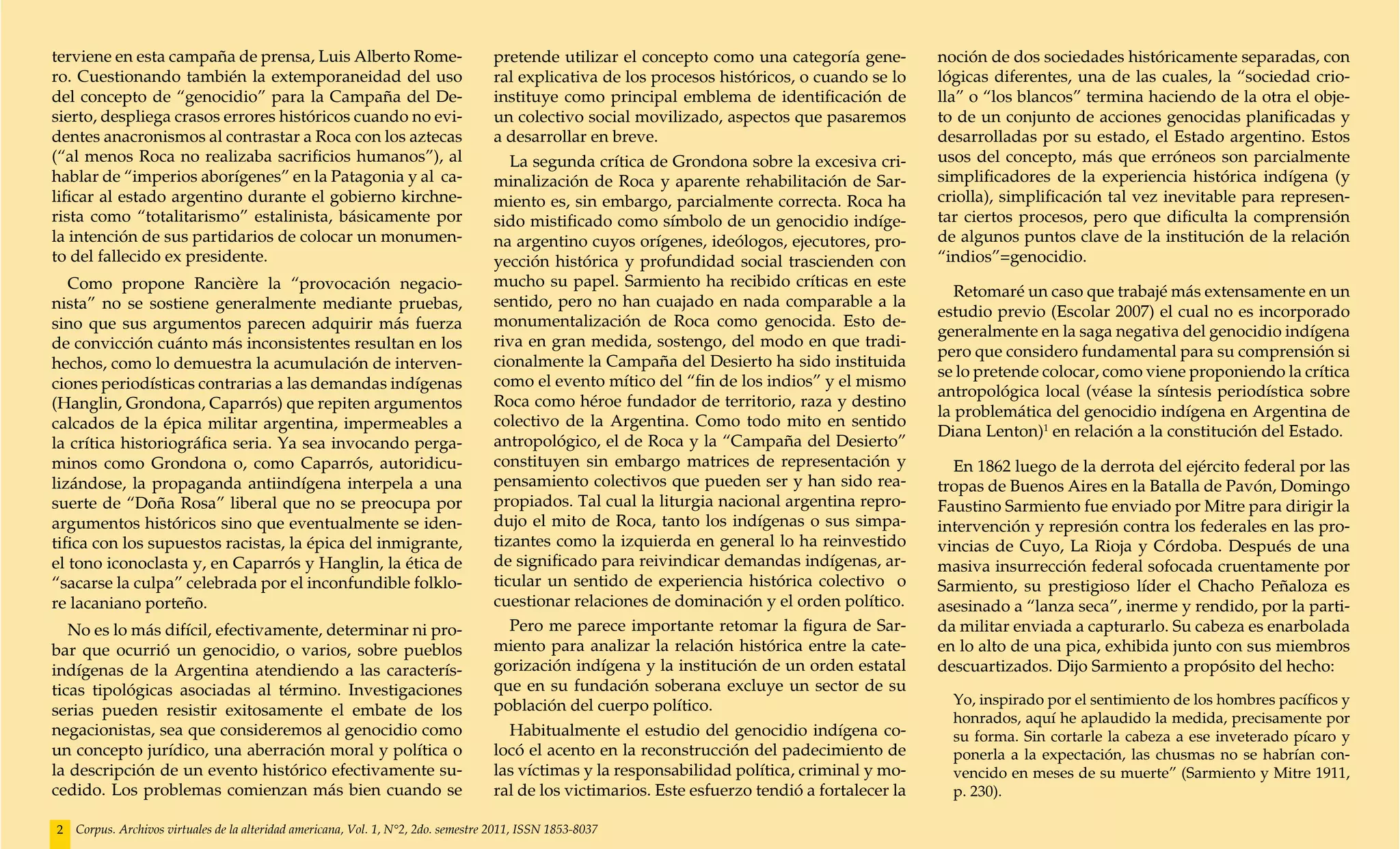 terviene en esta campaña de prensa, Luis Alberto Rome-                              pretende utilizar el concepto como una categoría gene-         noción de dos sociedades históricamente separadas, con
ro. Cuestionando también la extemporaneidad del uso                                 ral explicativa de los procesos históricos, o cuando se lo     lógicas diferentes, una de las cuales, la “sociedad crio-
del concepto de “genocidio” para la Campaña del De-                                 instituye como principal emblema de identificación de          lla” o “los blancos” termina haciendo de la otra el obje-
sierto, despliega crasos errores históricos cuando no evi-                          un colectivo social movilizado, aspectos que pasaremos         to de un conjunto de acciones genocidas planificadas y
dentes anacronismos al contrastar a Roca con los aztecas                            a desarrollar en breve.                                        desarrolladas por su estado, el Estado argentino. Estos
(“al menos Roca no realizaba sacrificios humanos”), al                                 La segunda crítica de Grondona sobre la excesiva cri-       usos del concepto, más que erróneos son parcialmente
hablar de “imperios aborígenes” en la Patagonia y al ca-                            minalización de Roca y aparente rehabilitación de Sar-         simplificadores de la experiencia histórica indígena (y
lificar al estado argentino durante el gobierno kirchne-                            miento es, sin embargo, parcialmente correcta. Roca ha         criolla), simplificación tal vez inevitable para represen-
rista como “totalitarismo” estalinista, básicamente por                             sido mistificado como símbolo de un genocidio indíge-          tar ciertos procesos, pero que dificulta la comprensión
la intención de sus partidarios de colocar un monumen-                              na argentino cuyos orígenes, ideólogos, ejecutores, pro-       de algunos puntos clave de la institución de la relación
to del fallecido ex presidente.                                                     yección histórica y profundidad social trascienden con         “indios”=genocidio.
   Como propone Rancière la “provocación negacio-                                   mucho su papel. Sarmiento ha recibido críticas en este
                                                                                                                                                      Retomaré un caso que trabajé más extensamente en un
nista” no se sostiene generalmente mediante pruebas,                                sentido, pero no han cuajado en nada comparable a la
                                                                                                                                                   estudio previo (Escolar 2007) el cual no es incorporado
sino que sus argumentos parecen adquirir más fuerza                                 monumentalización de Roca como genocida. Esto de-
                                                                                                                                                   generalmente en la saga negativa del genocidio indígena
de convicción cuánto más inconsistentes resultan en los                             riva en gran medida, sostengo, del modo en que tradi-
                                                                                                                                                   pero que considero fundamental para su comprensión si
hechos, como lo demuestra la acumulación de interven-                               cionalmente la Campaña del Desierto ha sido instituida
                                                                                                                                                   se lo pretende colocar, como viene proponiendo la crítica
ciones periodísticas contrarias a las demandas indígenas                            como el evento mítico del “fin de los indios” y el mismo
                                                                                                                                                   antropológica local (véase la síntesis periodística sobre
(Hanglin, Grondona, Caparrós) que repiten argumentos                                Roca como héroe fundador de territorio, raza y destino
                                                                                                                                                   la problemática del genocidio indígena en Argentina de
calcados de la épica militar argentina, impermeables a                              colectivo de la Argentina. Como todo mito en sentido
                                                                                                                                                   Diana Lenton)1 en relación a la constitución del Estado.
la crítica historiográfica seria. Ya sea invocando perga-                           antropológico, el de Roca y la “Campaña del Desierto”
minos como Grondona o, como Caparrós, autoridicu-                                   constituyen sin embargo matrices de representación y             En 1862 luego de la derrota del ejército federal por las
lizándose, la propaganda antiindígena interpela a una                               pensamiento colectivos que pueden ser y han sido rea-          tropas de Buenos Aires en la Batalla de Pavón, Domingo
suerte de “Doña Rosa” liberal que no se preocupa por                                propiados. Tal cual la liturgia nacional argentina repro-      Faustino Sarmiento fue enviado por Mitre para dirigir la
argumentos históricos sino que eventualmente se iden-                               dujo el mito de Roca, tanto los indígenas o sus simpa-         intervención y represión contra los federales en las pro-
tifica con los supuestos racistas, la épica del inmigrante,                         tizantes como la izquierda en general lo ha reinvestido        vincias de Cuyo, La Rioja y Córdoba. Después de una
el tono iconoclasta y, en Caparrós y Hanglin, la ética de                           de significado para reivindicar demandas indígenas, ar-        masiva insurrección federal sofocada cruentamente por
“sacarse la culpa” celebrada por el inconfundible folklo-                           ticular un sentido de experiencia histórica colectivo o        Sarmiento, su prestigioso líder el Chacho Peñaloza es
re lacaniano porteño.                                                               cuestionar relaciones de dominación y el orden político.       asesinado a “lanza seca”, inerme y rendido, por la parti-
   No es lo más difícil, efectivamente, determinar ni pro-                             Pero me parece importante retomar la figura de Sar-         da militar enviada a capturarlo. Su cabeza es enarbolada
bar que ocurrió un genocidio, o varios, sobre pueblos                               miento para analizar la relación histórica entre la cate-      en lo alto de una pica, exhibida junto con sus miembros
indígenas de la Argentina atendiendo a las caracterís-                              gorización indígena y la institución de un orden estatal       descuartizados. Dijo Sarmiento a propósito del hecho:
ticas tipológicas asociadas al término. Investigaciones                             que en su fundación soberana excluye un sector de su
                                                                                    población del cuerpo político.                                   Yo, inspirado por el sentimiento de los hombres pacíficos y
serias pueden resistir exitosamente el embate de los                                                                                                 honrados, aquí he aplaudido la medida, precisamente por
negacionistas, sea que consideremos al genocidio como                                  Habitualmente el estudio del genocidio indígena co-           su forma. Sin cortarle la cabeza a ese inveterado pícaro y
un concepto jurídico, una aberración moral y política o                             locó el acento en la reconstrucción del padecimiento de          ponerla a la expectación, las chusmas no se habrían con-
la descripción de un evento histórico efectivamente su-                             las víctimas y la responsabilidad política, criminal y mo-       vencido en meses de su muerte” (Sarmiento y Mitre 1911,
cedido. Los problemas comienzan más bien cuando se                                  ral de los victimarios. Este esfuerzo tendió a fortalecer la     p. 230).

2   Corpus. Archivos virtuales de la alteridad americana, Vol. 1, N°2, 2do. semestre 2011, ISSN 1853-8037
 
