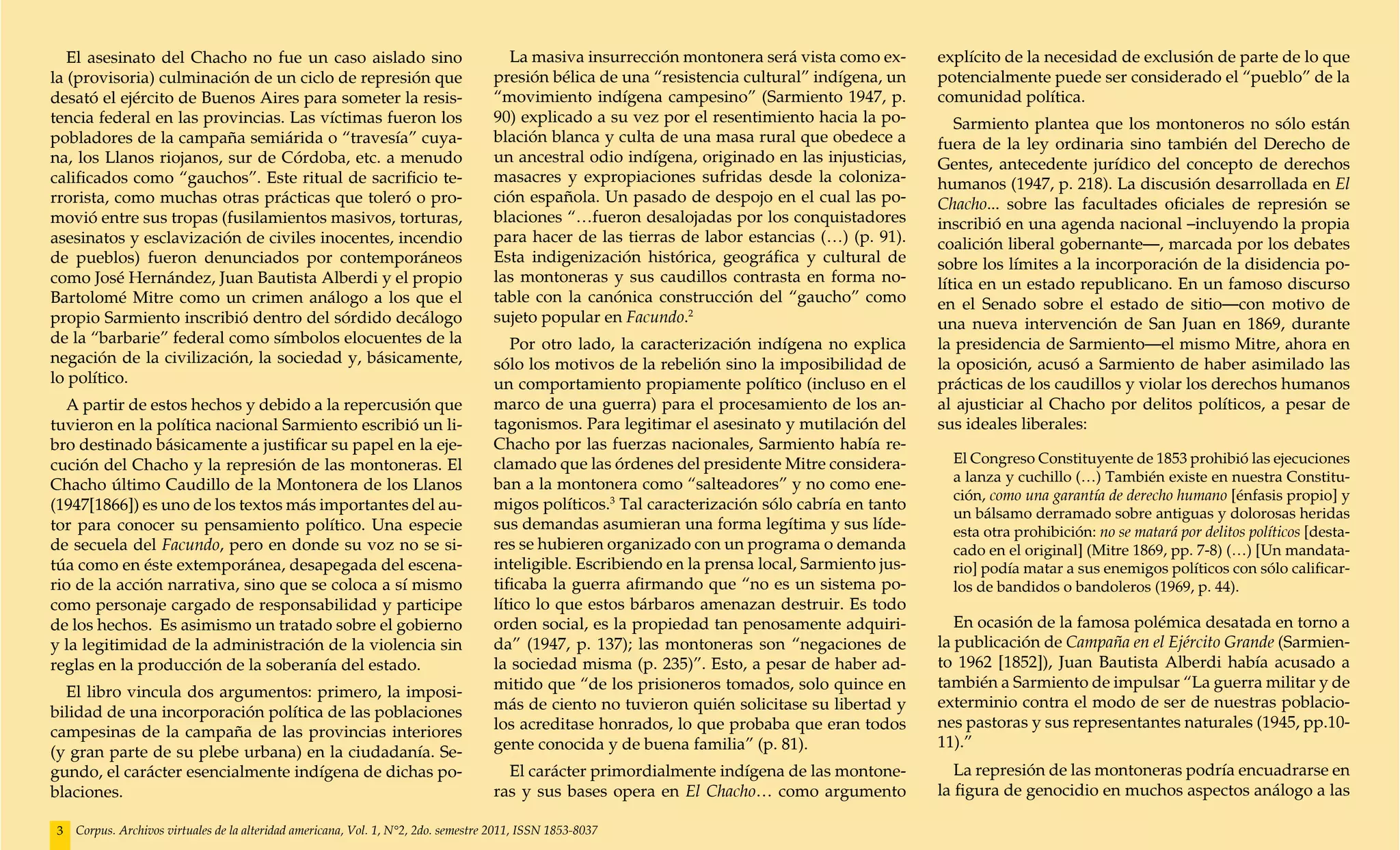 El asesinato del Chacho no fue un caso aislado sino                                La masiva insurrección montonera será vista como ex-        explícito de la necesidad de exclusión de parte de lo que
la (provisoria) culminación de un ciclo de represión que                            presión bélica de una “resistencia cultural” indígena, un     potencialmente puede ser considerado el “pueblo” de la
desató el ejército de Buenos Aires para someter la resis-                           “movimiento indígena campesino” (Sarmiento 1947, p.           comunidad política.
tencia federal en las provincias. Las víctimas fueron los                           90) explicado a su vez por el resentimiento hacia la po-         Sarmiento plantea que los montoneros no sólo están
pobladores de la campaña semiárida o “travesía” cuya-                               blación blanca y culta de una masa rural que obedece a        fuera de la ley ordinaria sino también del Derecho de
na, los Llanos riojanos, sur de Córdoba, etc. a menudo                              un ancestral odio indígena, originado en las injusticias,     Gentes, antecedente jurídico del concepto de derechos
calificados como “gauchos”. Este ritual de sacrificio te-                           masacres y expropiaciones sufridas desde la coloniza-         humanos (1947, p. 218). La discusión desarrollada en El
rrorista, como muchas otras prácticas que toleró o pro-                             ción española. Un pasado de despojo en el cual las po-        Chacho... sobre las facultades oficiales de represión se
movió entre sus tropas (fusilamientos masivos, torturas,                            blaciones “…fueron desalojadas por los conquistadores         inscribió en una agenda nacional –incluyendo la propia
asesinatos y esclavización de civiles inocentes, incendio                           para hacer de las tierras de labor estancias (…) (p. 91).     coalición liberal gobernante—, marcada por los debates
de pueblos) fueron denunciados por contemporáneos                                   Esta indigenización histórica, geográfica y cultural de       sobre los límites a la incorporación de la disidencia po-
como José Hernández, Juan Bautista Alberdi y el propio                              las montoneras y sus caudillos contrasta en forma no-         lítica en un estado republicano. En un famoso discurso
Bartolomé Mitre como un crimen análogo a los que el                                 table con la canónica construcción del “gaucho” como          en el Senado sobre el estado de sitio—con motivo de
propio Sarmiento inscribió dentro del sórdido decálogo                              sujeto popular en Facundo.2                                   una nueva intervención de San Juan en 1869, durante
de la “barbarie” federal como símbolos elocuentes de la                                Por otro lado, la caracterización indígena no explica      la presidencia de Sarmiento—el mismo Mitre, ahora en
negación de la civilización, la sociedad y, básicamente,                            sólo los motivos de la rebelión sino la imposibilidad de      la oposición, acusó a Sarmiento de haber asimilado las
lo político.                                                                        un comportamiento propiamente político (incluso en el         prácticas de los caudillos y violar los derechos humanos
  A partir de estos hechos y debido a la repercusión que                            marco de una guerra) para el procesamiento de los an-         al ajusticiar al Chacho por delitos políticos, a pesar de
tuvieron en la política nacional Sarmiento escribió un li-                          tagonismos. Para legitimar el asesinato y mutilación del      sus ideales liberales:
bro destinado básicamente a justificar su papel en la eje-                          Chacho por las fuerzas nacionales, Sarmiento había re-
cución del Chacho y la represión de las montoneras. El                              clamado que las órdenes del presidente Mitre considera-         El Congreso Constituyente de 1853 prohibió las ejecuciones
                                                                                    ban a la montonera como “salteadores” y no como ene-            a lanza y cuchillo (…) También existe en nuestra Constitu-
Chacho último Caudillo de la Montonera de los Llanos
                                                                                                                                                    ción, como una garantía de derecho humano [énfasis propio] y
(1947[1866]) es uno de los textos más importantes del au-                           migos políticos.3 Tal caracterización sólo cabría en tanto
                                                                                                                                                    un bálsamo derramado sobre antiguas y dolorosas heridas
tor para conocer su pensamiento político. Una especie                               sus demandas asumieran una forma legítima y sus líde-           esta otra prohibición: no se matará por delitos políticos [desta-
de secuela del Facundo, pero en donde su voz no se si-                              res se hubieren organizado con un programa o demanda            cado en el original] (Mitre 1869, pp. 7-8) (…) [Un mandata-
túa como en éste extemporánea, desapegada del escena-                               inteligible. Escribiendo en la prensa local, Sarmiento jus-     rio] podía matar a sus enemigos políticos con sólo calificar-
rio de la acción narrativa, sino que se coloca a sí mismo                           tificaba la guerra afirmando que “no es un sistema po-          los de bandidos o bandoleros (1969, p. 44).
como personaje cargado de responsabilidad y participe                               lítico lo que estos bárbaros amenazan destruir. Es todo
de los hechos. Es asimismo un tratado sobre el gobierno                             orden social, es la propiedad tan penosamente adquiri-           En ocasión de la famosa polémica desatada en torno a
y la legitimidad de la administración de la violencia sin                           da” (1947, p. 137); las montoneras son “negaciones de         la publicación de Campaña en el Ejército Grande (Sarmien-
reglas en la producción de la soberanía del estado.                                 la sociedad misma (p. 235)”. Esto, a pesar de haber ad-       to 1962 [1852]), Juan Bautista Alberdi había acusado a
                                                                                    mitido que “de los prisioneros tomados, solo quince en        también a Sarmiento de impulsar “La guerra militar y de
  El libro vincula dos argumentos: primero, la imposi-
                                                                                    más de ciento no tuvieron quién solicitase su libertad y      exterminio contra el modo de ser de nuestras poblacio-
bilidad de una incorporación política de las poblaciones
                                                                                    los acreditase honrados, lo que probaba que eran todos        nes pastoras y sus representantes naturales (1945, pp.10-
campesinas de la campaña de las provincias interiores
                                                                                    gente conocida y de buena familia” (p. 81).                   11).”
(y gran parte de su plebe urbana) en la ciudadanía. Se-
gundo, el carácter esencialmente indígena de dichas po-                               El carácter primordialmente indígena de las montone-           La represión de las montoneras podría encuadrarse en
blaciones.                                                                          ras y sus bases opera en El Chacho… como argumento            la figura de genocidio en muchos aspectos análogo a las

3   Corpus. Archivos virtuales de la alteridad americana, Vol. 1, N°2, 2do. semestre 2011, ISSN 1853-8037
 