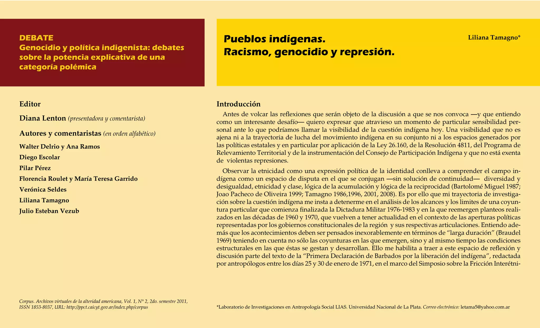 DEBATE                                                                                       Pueblos indígenas.                                                                                              Liliana Tamagno*
Genocidio y política indigenista: debates
sobre la potencia explicativa de una
                                                                                             Racismo, genocidio y represión.
categoría polémica



Editor                                                                                    Introducción
                                                                                            Antes de volcar las reflexiones que serán objeto de la discusión a que se nos convoca —y que entiendo
Diana Lenton (presentadora y comentarista)                                                como un interesante desafío— quiero expresar que atravieso un momento de particular sensibilidad per-
                                                                                          sonal ante lo que podríamos llamar la visibilidad de la cuestión indígena hoy. Una visibilidad que no es
Autores y comentaristas (en orden alfabético)                                             ajena ni a la trayectoria de lucha del movimiento indígena en su conjunto ni a los espacios generados por
Walter Delrio y Ana Ramos                                                                 las políticas estatales y en particular por aplicación de la Ley 26.160, de la Resolución 4811, del Programa de
                                                                                          Relevamiento Territorial y de la instrumentación del Consejo de Participación Indígena y que no está exenta
Diego Escolar
                                                                                          de violentas represiones.
Pilar Pérez                                                                                 Observar la etnicidad como una expresión política de la identidad conlleva a comprender el campo in-
Florencia Roulet y María Teresa Garrido                                                   dígena como un espacio de disputa en el que se conjugan —sin solución de continuidad— diversidad y
Verónica Seldes                                                                           desigualdad, etnicidad y clase, lógica de la acumulación y lógica de la reciprocidad (Bartolomé Miguel 1987;
                                                                                          Joao Pacheco de Oliveira 1999; Tamagno 1986,1996, 2001, 2008). Es por ello que mi trayectoria de investiga-
Liliana Tamagno                                                                           ción sobre la cuestión indígena me insta a detenerme en el análisis de los alcances y los limites de una coyun-
Julio Esteban Vezub                                                                       tura particular que comienza finalizada la Dictadura Militar 1976-1983 y en la que reemergen planteos reali-
                                                                                          zados en las décadas de 1960 y 1970, que vuelven a tener actualidad en el contexto de las aperturas políticas
                                                                                          representadas por los gobiernos constitucionales de la región y sus respectivas articulaciones. Entiendo ade-
                                                                                          más que los acontecimientos deben ser pensados inexorablemente en términos de “larga duración” (Braudel
                                                                                          1969) teniendo en cuenta no sólo las coyunturas en las que emergen, sino y al mismo tiempo las condiciones
                                                                                          estructurales en las que éstas se gestan y desarrollan. Ello me habilita a traer a este espacio de reflexión y
                                                                                          discusión parte del texto de la “Primera Declaración de Barbados por la liberación del indígena”, redactada
                                                                                          por antropólogos entre los días 25 y 30 de enero de 1971, en el marco del Simposio sobre la Fricción Interétni-




Corpus. Archivos virtuales de la alteridad americana, Vol. 1, N° 2, 2do. semestre 2011,
ISSN 1853-8037, URL: http://ppct.caicyt.gov.ar/index.php/corpus                           *Laboratorio de Investigaciones en Antropología Social LIAS. Universidad Nacional de La Plata. Correo electrónico: letama5@yahoo.com.ar
 