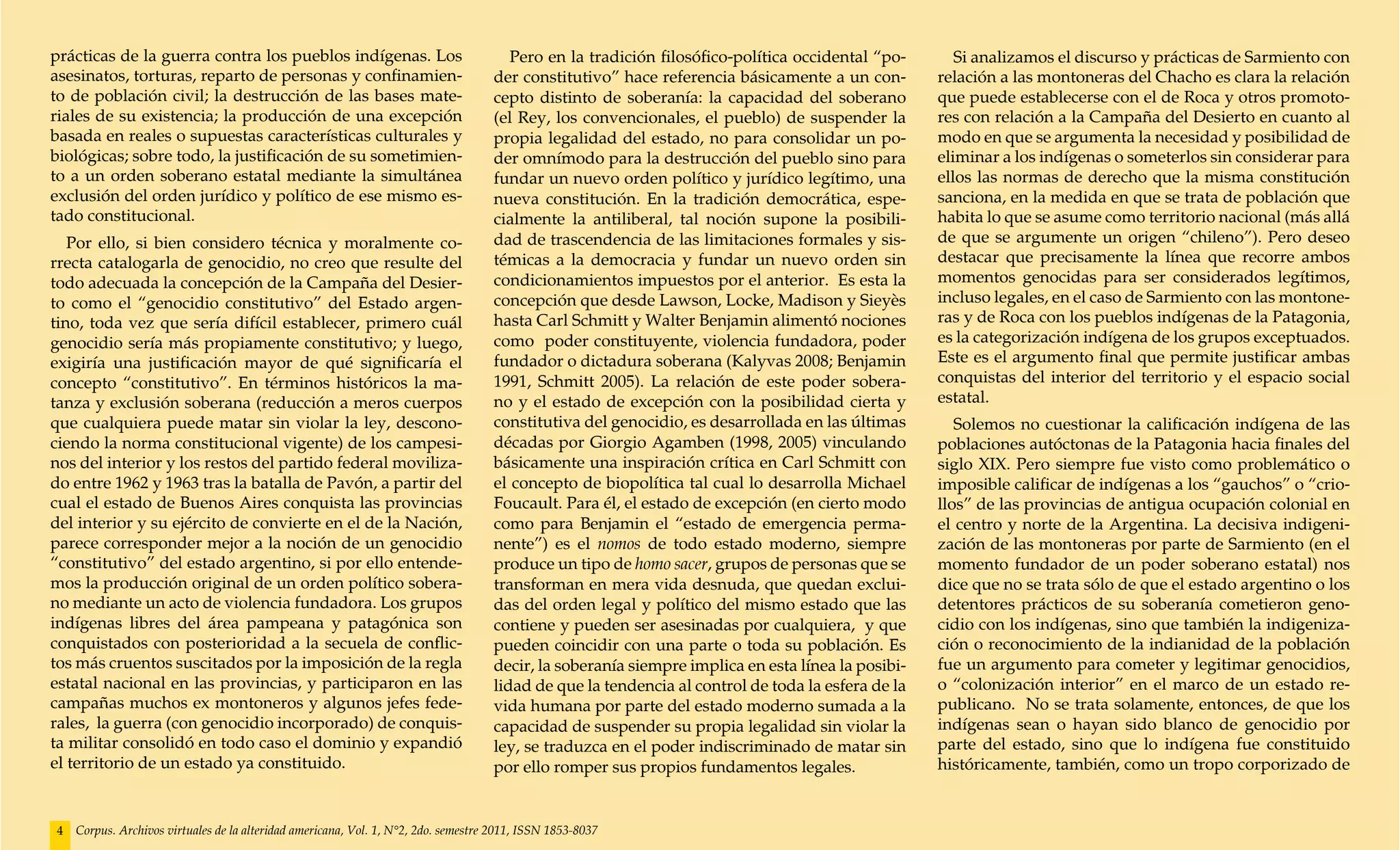 prácticas de la guerra contra los pueblos indígenas. Los                               Pero en la tradición filosófico-política occidental “po-       Si analizamos el discurso y prácticas de Sarmiento con
asesinatos, torturas, reparto de personas y confinamien-                            der constitutivo” hace referencia básicamente a un con-        relación a las montoneras del Chacho es clara la relación
to de población civil; la destrucción de las bases mate-                            cepto distinto de soberanía: la capacidad del soberano         que puede establecerse con el de Roca y otros promoto-
riales de su existencia; la producción de una excepción                             (el Rey, los convencionales, el pueblo) de suspender la        res con relación a la Campaña del Desierto en cuanto al
basada en reales o supuestas características culturales y                           propia legalidad del estado, no para consolidar un po-         modo en que se argumenta la necesidad y posibilidad de
biológicas; sobre todo, la justificación de su sometimien-                          der omnímodo para la destrucción del pueblo sino para          eliminar a los indígenas o someterlos sin considerar para
to a un orden soberano estatal mediante la simultánea                               fundar un nuevo orden político y jurídico legítimo, una        ellos las normas de derecho que la misma constitución
exclusión del orden jurídico y político de ese mismo es-                            nueva constitución. En la tradición democrática, espe-         sanciona, en la medida en que se trata de población que
tado constitucional.                                                                cialmente la antiliberal, tal noción supone la posibili-       habita lo que se asume como territorio nacional (más allá
   Por ello, si bien considero técnica y moralmente co-                             dad de trascendencia de las limitaciones formales y sis-       de que se argumente un origen “chileno”). Pero deseo
rrecta catalogarla de genocidio, no creo que resulte del                            témicas a la democracia y fundar un nuevo orden sin            destacar que precisamente la línea que recorre ambos
todo adecuada la concepción de la Campaña del Desier-                               condicionamientos impuestos por el anterior. Es esta la        momentos genocidas para ser considerados legítimos,
to como el “genocidio constitutivo” del Estado argen-                               concepción que desde Lawson, Locke, Madison y Sieyès           incluso legales, en el caso de Sarmiento con las montone-
tino, toda vez que sería difícil establecer, primero cuál                           hasta Carl Schmitt y Walter Benjamin alimentó nociones         ras y de Roca con los pueblos indígenas de la Patagonia,
genocidio sería más propiamente constitutivo; y luego,                              como poder constituyente, violencia fundadora, poder           es la categorización indígena de los grupos exceptuados.
exigiría una justificación mayor de qué significaría el                             fundador o dictadura soberana (Kalyvas 2008; Benjamin          Este es el argumento final que permite justificar ambas
concepto “constitutivo”. En términos históricos la ma-                              1991, Schmitt 2005). La relación de este poder sobera-         conquistas del interior del territorio y el espacio social
tanza y exclusión soberana (reducción a meros cuerpos                               no y el estado de excepción con la posibilidad cierta y        estatal.
que cualquiera puede matar sin violar la ley, descono-                              constitutiva del genocidio, es desarrollada en las últimas        Solemos no cuestionar la calificación indígena de las
ciendo la norma constitucional vigente) de los campesi-                             décadas por Giorgio Agamben (1998, 2005) vinculando            poblaciones autóctonas de la Patagonia hacia finales del
nos del interior y los restos del partido federal moviliza-                         básicamente una inspiración crítica en Carl Schmitt con        siglo XIX. Pero siempre fue visto como problemático o
do entre 1962 y 1963 tras la batalla de Pavón, a partir del                         el concepto de biopolítica tal cual lo desarrolla Michael      imposible calificar de indígenas a los “gauchos” o “crio-
cual el estado de Buenos Aires conquista las provincias                             Foucault. Para él, el estado de excepción (en cierto modo      llos” de las provincias de antigua ocupación colonial en
del interior y su ejército de convierte en el de la Nación,                         como para Benjamin el “estado de emergencia perma-             el centro y norte de la Argentina. La decisiva indigeni-
parece corresponder mejor a la noción de un genocidio                               nente”) es el nomos de todo estado moderno, siempre            zación de las montoneras por parte de Sarmiento (en el
“constitutivo” del estado argentino, si por ello entende-                           produce un tipo de homo sacer, grupos de personas que se       momento fundador de un poder soberano estatal) nos
mos la producción original de un orden político sobera-                             transforman en mera vida desnuda, que quedan exclui-           dice que no se trata sólo de que el estado argentino o los
no mediante un acto de violencia fundadora. Los grupos                              das del orden legal y político del mismo estado que las        detentores prácticos de su soberanía cometieron geno-
indígenas libres del área pampeana y patagónica son                                 contiene y pueden ser asesinadas por cualquiera, y que         cidio con los indígenas, sino que también la indigeniza-
conquistados con posterioridad a la secuela de conflic-                             pueden coincidir con una parte o toda su población. Es         ción o reconocimiento de la indianidad de la población
tos más cruentos suscitados por la imposición de la regla                           decir, la soberanía siempre implica en esta línea la posibi-   fue un argumento para cometer y legitimar genocidios,
estatal nacional en las provincias, y participaron en las                           lidad de que la tendencia al control de toda la esfera de la   o “colonización interior” en el marco de un estado re-
campañas muchos ex montoneros y algunos jefes fede-                                 vida humana por parte del estado moderno sumada a la           publicano. No se trata solamente, entonces, de que los
rales, la guerra (con genocidio incorporado) de conquis-                            capacidad de suspender su propia legalidad sin violar la       indígenas sean o hayan sido blanco de genocidio por
ta militar consolidó en todo caso el dominio y expandió                             ley, se traduzca en el poder indiscriminado de matar sin       parte del estado, sino que lo indígena fue constituido
el territorio de un estado ya constituido.                                          por ello romper sus propios fundamentos legales.               históricamente, también, como un tropo corporizado de


4   Corpus. Archivos virtuales de la alteridad americana, Vol. 1, N°2, 2do. semestre 2011, ISSN 1853-8037
 