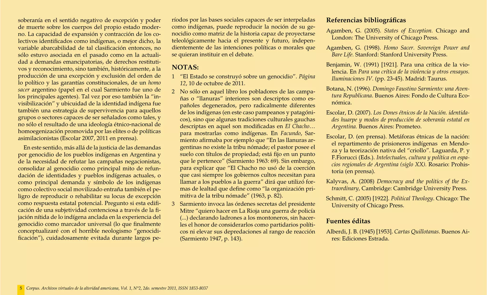 soberanía en el sentido negativo de excepción y poder                               ríodos por las bases sociales capaces de ser interpeladas     Referencias bibliográficas
de muerte sobre los cuerpos del propio estado moder-                                como indígenas, puede reproducir la noción de su ge-
                                                                                                                                                  Agamben, G. (2005). States of Exception. Chicago and
no. La capacidad de expansión y contracción de los co-                              nocidio como matriz de la historia capaz de proyectarse
                                                                                                                                                   London: The University of Chicago Press.
lectivos identificados como indígenas, o mejor dicho, la                            teleológicamente hacia el presente y futuro, indepen-
variable abarcabilidad de tal clasificación entonces, no                            dientemente de las intenciones políticas o morales que        Agamben, G. (1998). Homo Sacer. Sovereign Power and
sólo estuvo asociada en el pasado como en la actuali-                               se quieran instituir en el debate.                             Bare Life. Stanford: Stanford University Press.
dad a demandas emancipatorias, de derechos restituti-                                                                                             Benjamin, W. (1991) [1921]. Para una crítica de la vio-
vos y reconocimiento, sino también, históricamente, a la                            NOTAS:
                                                                                                                                                    lencia. En Para una crítica de la violencia y otros ensayos.
producción de una excepción y exclusión del orden de                                1	 “El Estado se construyó sobre un genocidio”. Página          Iluminaciones IV. (pp. 23-45). Madrid: Taurus.
lo político y las garantías constitucionales, de un homo                                12, 10 de octubre de 2011.
sacer argentino (papel en el cual Sarmiento fue uno de                                                                                            Botana, N. (1996). Domingo Faustino Sarmiento: una Aven-
                                                                                    2 	 No sólo en aquel libro los pobladores de las campa-
los principales agentes). Tal vez por eso también la “in-                                                                                           tura Republicana. Buenos Aires: Fondo de Cultura Eco-
                                                                                        ñas o “llanuras” interiores son descriptos como es-
visibilización” y ubicuidad de la identidad indígena fue                                                                                            nómica.
                                                                                        pañoles degenerados, pero radicalmente diferentes
también una estrategia de supervivencia para aquellos                                   de los indígenas (en este caso pampeanos y patagóni-      Escolar, D. (2007). Los Dones étnicos de la Nación. identida-
grupos o sectores capaces de ser señalados como tales, y                                cos), sino que algunas tradiciones culturales gauchas       des huarpe y modos de producción de soberanía estatal en
no sólo el resultado de una ideología étnico-nacional de                                descriptas en aquel son modificadas en El Chacho…           Argentina. Buenos Aires: Prometeo.
homoegenización promovida por las elites o de políticas                                 para mostrarlas como indígenas. En Facundo, Sar-
asimilacionistas (Escolar 2007, 2011 en prensa).                                                                                                  Escolar, D. (en prensa). Metáforas étnicas de la nación:
                                                                                        miento afirmaba por ejemplo que “En las llanuras ar-
                                                                                                                                                    el repartimento de prisioneros indígenas en Mendo-
   En este sentido, más allá de la justicia de las demandas                             gentinas no existe la tribu nómade; el pastor posee el
                                                                                                                                                    za y la teorización nativa del “criollo”. Laguarda, P. y
por genocidio de los pueblos indígenas en Argentina y                                   suelo con títulos de propiedad; está fijo en un punto
                                                                                                                                                    F.Fiorucci (Eds.). Intelectuales, cultura y política en espa-
de la necesidad de refutar las campañas negacionistas,                                  que le pertenece” (Sarmiento 1963: 69). Sin embargo,
                                                                                                                                                    cios regionales de Argentina (siglo XX). Rosario: Prohis-
consolidar al genocidio como principal mito de refun-                                   para explicar que “El Chacho no usó de la coerción
                                                                                                                                                    toria (en prensa).
dación de identidades y pueblos indígenas actuales, o                                   que casi siempre los gobiernos cultos necesitan para
como principal demanda y símbolo de los indígenas                                       llamar a los pueblos a la guerra” dirá que utilizó for-   Kalyvas, A. (2008) Democracy and the politics of the Ex-
como colectivo social movilizado entraña también el pe-                                 mas de lealtad que define como “la organización pri-       traordinary, Cambridge: Cambridge University Press.
ligro de reproducir o rehabilitar su locus de excepción                                 mitiva de la tribu nómade” (1963, p. 82).                 Schmitt, C. (2005) [1922]. Political Theology. Chicago: The
como respuesta estatal potencial. Pregunto si esta edifi-                           3 	 Sarmiento invoca las órdenes secretas del presidente        University of Chicago Press.
cación de una subjetividad contenciosa a través de la fi-                               Mitre “quiero hacer en La Rioja una guerra de policía
jación nítida de lo indígena anclada en la experiencia del                              (...) declarando ladrones a los montoneros, sin hacer-
genocidio como marcador universal (lo que finalmente                                    les el honor de considerarlos como partidarios políti-
                                                                                                                                                  Fuentes éditas
conceptualizaré con el horrible neologismo “genocidi-                                   cos ni elevar sus depredaciones al rango de reacción      Alberdi, J. B. (1945) [1953]. Cartas Quillotanas. Buenos Ai-
ficación”), cuidadosamente evitada durante largos pe-                                   (Sarmiento 1947, p. 143).                                   res: Ediciones Estrada.




5   Corpus. Archivos virtuales de la alteridad americana, Vol. 1, N°2, 2do. semestre 2011, ISSN 1853-8037
 