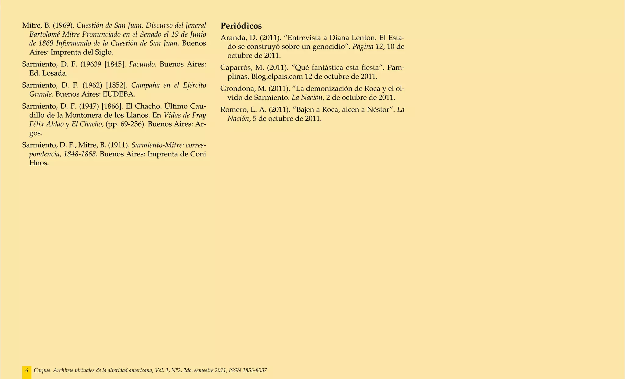 Mitre, B. (1969). Cuestión de San Juan. Discurso del Jeneral                         Periódicos
 Bartolomé Mitre Pronunciado en el Senado el 19 de Junio                             Aranda, D. (2011). “Entrevista a Diana Lenton. El Esta-
 de 1869 Informando de la Cuestión de San Juan. Buenos                                do se construyó sobre un genocidio”. Página 12, 10 de
 Aires: Imprenta del Siglo.                                                           octubre de 2011.
Sarmiento, D. F. (19639 [1845]. Facundo. Buenos Aires:                               Caparrós, M. (2011). “Qué fantástica esta fiesta”. Pam-
  Ed. Losada.                                                                         plinas. Blog.elpais.com 12 de octubre de 2011.
Sarmiento, D. F. (1962) [1852]. Campaña en el Ejército                               Grondona, M. (2011). “La demonización de Roca y el ol-
  Grande. Buenos Aires: EUDEBA.                                                       vido de Sarmiento. La Nación, 2 de octubre de 2011.
Sarmiento, D. F. (1947) [1866]. El Chacho. Último Cau-                               Romero, L. A. (2011). “Bajen a Roca, alcen a Néstor”. La
  dillo de la Montonera de los Llanos. En Vidas de Fray                                Nación, 5 de octubre de 2011.
  Félix Aldao y El Chacho, (pp. 69-236). Buenos Aires: Ar-
  gos.
Sarmiento, D. F., Mitre, B. (1911). Sarmiento-Mitre: corres-
  pondencia, 1848-1868. Buenos Aires: Imprenta de Coni
  Hnos.




 6   Corpus. Archivos virtuales de la alteridad americana, Vol. 1, N°2, 2do. semestre 2011, ISSN 1853-8037
 