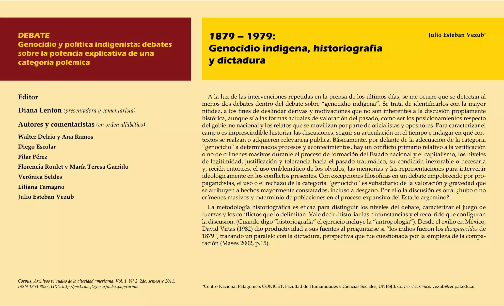 DEBATE                                                                                       1879 – 1979:                                                                                            Julio Esteban Vezub*
Genocidio y política indigenista: debates
sobre la potencia explicativa de una
                                                                                             Genocidio indígena, historiografía
categoría polémica                                                                           y dictadura


Editor                                                                                      A la luz de las intervenciones repetidas en la prensa de los últimos días, se me ocurre que se detectan al
                                                                                          menos dos debates dentro del debate sobre “genocidio indígena”. Se trata de identificarlos con la mayor
Diana Lenton (presentadora y comentarista)                                                nitidez, a los fines de deslindar derivas y motivaciones que no son inherentes a la discusión propiamente
                                                                                          histórica, aunque sí a las formas actuales de valoración del pasado, como ser los posicionamientos respecto
Autores y comentaristas (en orden alfabético)                                             del gobierno nacional y los relatos que se movilizan por parte de oficialistas y opositores. Para caracterizar el
                                                                                          campo es imprescindible historiar las discusiones, seguir su articulación en el tiempo e indagar en qué con-
Walter Delrio y Ana Ramos
                                                                                          textos se realzan o adquieren relevancia pública. Básicamente, por delante de la adecuación de la categoría
Diego Escolar                                                                             “genocidio” a determinados procesos y acontecimientos, hay un conflicto primario relativo a la verificación
Pilar Pérez                                                                               o no de crímenes masivos durante el proceso de formación del Estado nacional y el capitalismo, los niveles
                                                                                          de legitimidad, justificación y tolerancia hacia el pasado traumático, su condición inexorable o necesaria
Florencia Roulet y María Teresa Garrido                                                   y, recién entonces, el uso emblemático de los olvidos, las memorias y las representaciones para intervenir
Verónica Seldes                                                                           ideológicamente en los conflictos presentes. Con excepciones filosóficas en un debate empobrecido por pro-
                                                                                          pagandistas, el uso o el rechazo de la categoría “genocidio” es subsidiario de la valoración y gravedad que
Liliana Tamagno
                                                                                          se atribuyen a hechos mayormente constatados, incluso a desgano. Por ello la discusión es otra: ¿hubo o no
Julio Esteban Vezub                                                                       crímenes masivos y exterminio de poblaciones en el proceso expansivo del Estado argentino?
                                                                                             La metodología historiográfica es eficaz para distinguir los niveles del debate, caracterizar el juego de
                                                                                          fuerzas y los conflictos que lo delimitan. Vale decir, historiar las circunstancias y el recorrido que configuran
                                                                                          la discusión. (Cuando digo “historiografía” el ejercicio incluye la “antropología”). Desde el exilio en México,
                                                                                          David Viñas (1982) dio productividad a sus fuentes al preguntarse si “los indios fueron los desaparecidos de
                                                                                          1879”, trazando un paralelo con la dictadura, perspectiva que fue cuestionada por la simpleza de la compa-
                                                                                          ración (Mases 2002, p.15).




Corpus. Archivos virtuales de la alteridad americana, Vol. 1, N° 2, 2do. semestre 2011,
ISSN 1853-8037, URL: http://ppct.caicyt.gov.ar/index.php/corpus                           *Centro Nacional Patagónico, CONICET; Facultad de Humanidades y Ciencias Sociales, UNPSJB. Correo electrónico: vezub@cenpat.edu.ar
 