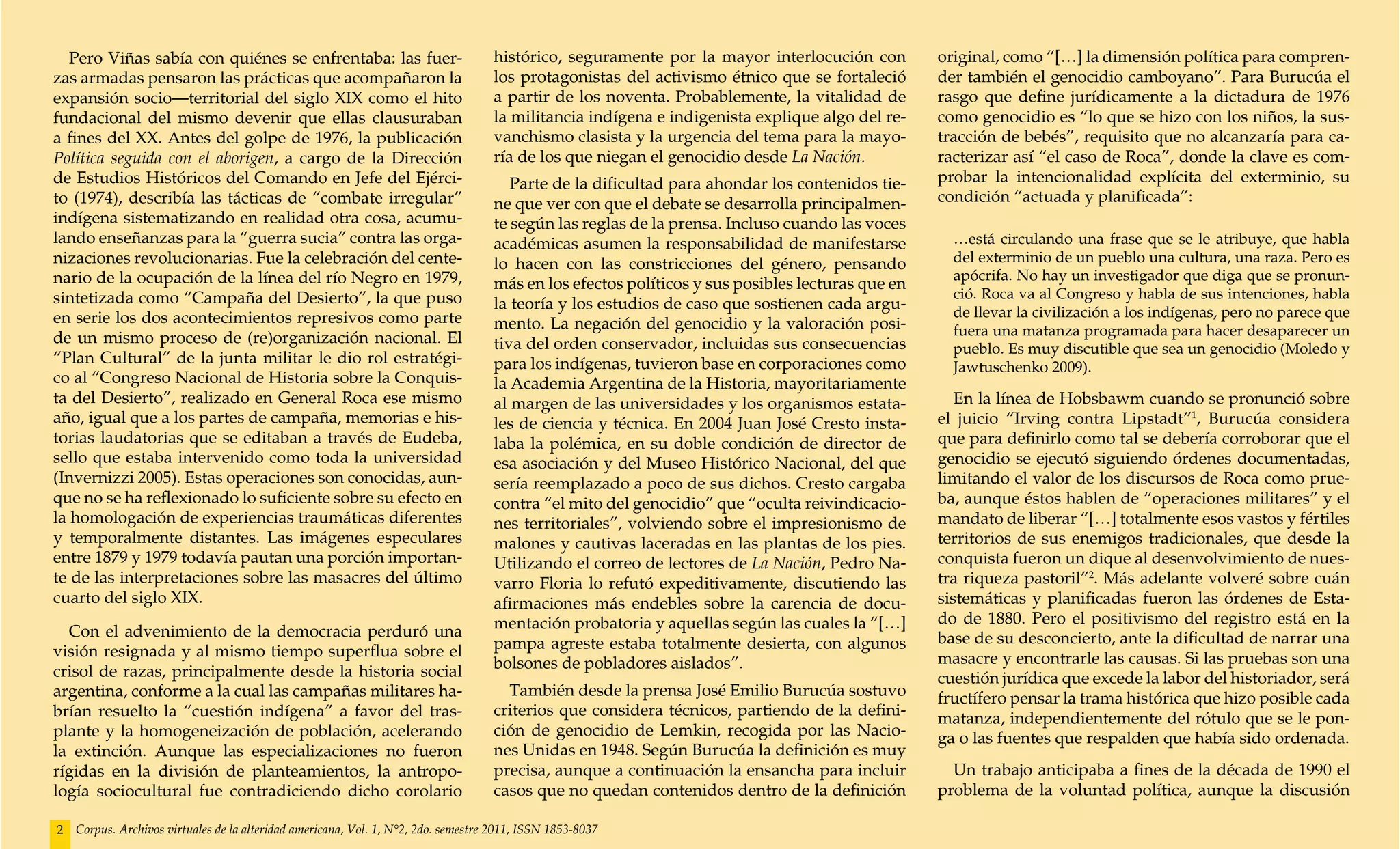 Pero Viñas sabía con quiénes se enfrentaba: las fuer-                            histórico, seguramente por la mayor interlocución con         original, como “[…] la dimensión política para compren-
zas armadas pensaron las prácticas que acompañaron la                               los protagonistas del activismo étnico que se fortaleció      der también el genocidio camboyano”. Para Burucúa el
expansión socio—territorial del siglo XIX como el hito                              a partir de los noventa. Probablemente, la vitalidad de       rasgo que define jurídicamente a la dictadura de 1976
fundacional del mismo devenir que ellas clausuraban                                 la militancia indígena e indigenista explique algo del re-    como genocidio es “lo que se hizo con los niños, la sus-
a fines del XX. Antes del golpe de 1976, la publicación                             vanchismo clasista y la urgencia del tema para la mayo-       tracción de bebés”, requisito que no alcanzaría para ca-
Política seguida con el aborigen, a cargo de la Dirección                           ría de los que niegan el genocidio desde La Nación.           racterizar así “el caso de Roca”, donde la clave es com-
de Estudios Históricos del Comando en Jefe del Ejérci-                                 Parte de la dificultad para ahondar los contenidos tie-    probar la intencionalidad explícita del exterminio, su
to (1974), describía las tácticas de “combate irregular”                            ne que ver con que el debate se desarrolla principalmen-      condición “actuada y planificada”:
indígena sistematizando en realidad otra cosa, acumu-                               te según las reglas de la prensa. Incluso cuando las voces
lando enseñanzas para la “guerra sucia” contra las orga-                            académicas asumen la responsabilidad de manifestarse            …está circulando una frase que se le atribuye, que habla
nizaciones revolucionarias. Fue la celebración del cente-                           lo hacen con las constricciones del género, pensando            del exterminio de un pueblo una cultura, una raza. Pero es
nario de la ocupación de la línea del río Negro en 1979,                                                                                            apócrifa. No hay un investigador que diga que se pronun-
                                                                                    más en los efectos políticos y sus posibles lecturas que en
sintetizada como “Campaña del Desierto”, la que puso                                                                                                ció. Roca va al Congreso y habla de sus intenciones, habla
                                                                                    la teoría y los estudios de caso que sostienen cada argu-       de llevar la civilización a los indígenas, pero no parece que
en serie los dos acontecimientos represivos como parte                              mento. La negación del genocidio y la valoración posi-          fuera una matanza programada para hacer desaparecer un
de un mismo proceso de (re)organización nacional. El                                tiva del orden conservador, incluidas sus consecuencias         pueblo. Es muy discutible que sea un genocidio (Moledo y
“Plan Cultural” de la junta militar le dio rol estratégi-                           para los indígenas, tuvieron base en corporaciones como         Jawtuschenko 2009).
co al “Congreso Nacional de Historia sobre la Conquis-                              la Academia Argentina de la Historia, mayoritariamente
ta del Desierto”, realizado en General Roca ese mismo                               al margen de las universidades y los organismos estata-          En la línea de Hobsbawm cuando se pronunció sobre
año, igual que a los partes de campaña, memorias e his-                             les de ciencia y técnica. En 2004 Juan José Cresto insta-     el juicio “Irving contra Lipstadt”1, Burucúa considera
torias laudatorias que se editaban a través de Eudeba,                              laba la polémica, en su doble condición de director de        que para definirlo como tal se debería corroborar que el
sello que estaba intervenido como toda la universidad                               esa asociación y del Museo Histórico Nacional, del que        genocidio se ejecutó siguiendo órdenes documentadas,
(Invernizzi 2005). Estas operaciones son conocidas, aun-                            sería reemplazado a poco de sus dichos. Cresto cargaba        limitando el valor de los discursos de Roca como prue-
que no se ha reflexionado lo suficiente sobre su efecto en                          contra “el mito del genocidio” que “oculta reivindicacio-     ba, aunque éstos hablen de “operaciones militares” y el
la homologación de experiencias traumáticas diferentes                              nes territoriales”, volviendo sobre el impresionismo de       mandato de liberar “[…] totalmente esos vastos y fértiles
y temporalmente distantes. Las imágenes especulares                                 malones y cautivas laceradas en las plantas de los pies.      territorios de sus enemigos tradicionales, que desde la
entre 1879 y 1979 todavía pautan una porción importan-                              Utilizando el correo de lectores de La Nación, Pedro Na-      conquista fueron un dique al desenvolvimiento de nues-
te de las interpretaciones sobre las masacres del último                            varro Floria lo refutó expeditivamente, discutiendo las       tra riqueza pastoril”2. Más adelante volveré sobre cuán
cuarto del siglo XIX.                                                               afirmaciones más endebles sobre la carencia de docu-          sistemáticas y planificadas fueron las órdenes de Esta-
                                                                                    mentación probatoria y aquellas según las cuales la “[…]      do de 1880. Pero el positivismo del registro está en la
  Con el advenimiento de la democracia perduró una                                                                                                base de su desconcierto, ante la dificultad de narrar una
visión resignada y al mismo tiempo superflua sobre el                               pampa agreste estaba totalmente desierta, con algunos
                                                                                    bolsones de pobladores aislados”.                             masacre y encontrarle las causas. Si las pruebas son una
crisol de razas, principalmente desde la historia social                                                                                          cuestión jurídica que excede la labor del historiador, será
argentina, conforme a la cual las campañas militares ha-                              También desde la prensa José Emilio Burucúa sostuvo         fructífero pensar la trama histórica que hizo posible cada
brían resuelto la “cuestión indígena” a favor del tras-                             criterios que considera técnicos, partiendo de la defini-     matanza, independientemente del rótulo que se le pon-
plante y la homogeneización de población, acelerando                                ción de genocidio de Lemkin, recogida por las Nacio-          ga o las fuentes que respalden que había sido ordenada.
la extinción. Aunque las especializaciones no fueron                                nes Unidas en 1948. Según Burucúa la definición es muy
rígidas en la división de planteamientos, la antropo-                               precisa, aunque a continuación la ensancha para incluir         Un trabajo anticipaba a fines de la década de 1990 el
logía sociocultural fue contradiciendo dicho corolario                              casos que no quedan contenidos dentro de la definición        problema de la voluntad política, aunque la discusión

2   Corpus. Archivos virtuales de la alteridad americana, Vol. 1, N°2, 2do. semestre 2011, ISSN 1853-8037
 