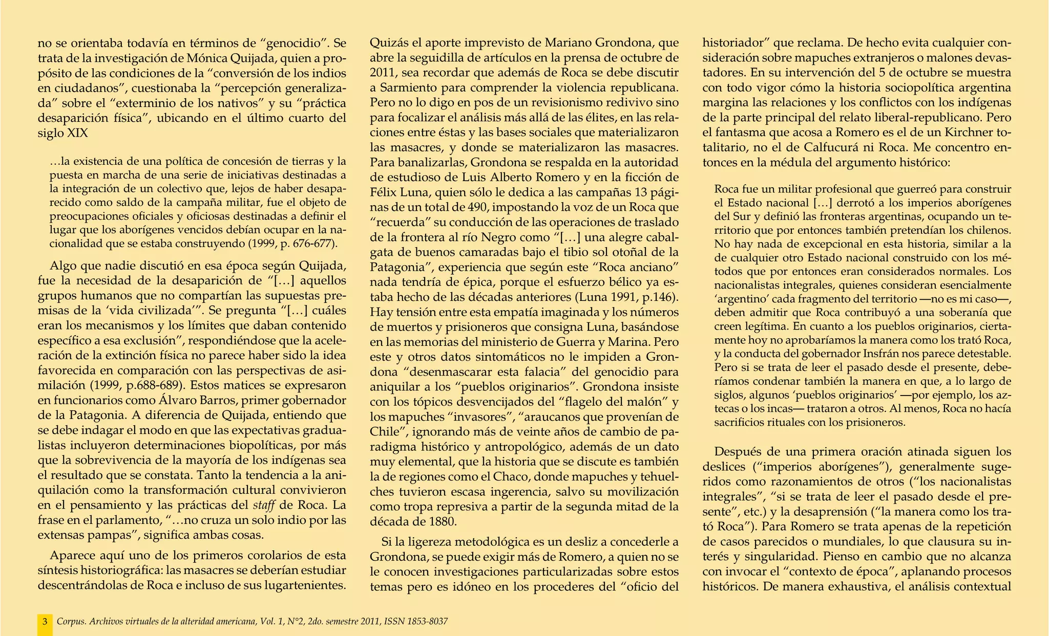 no se orientaba todavía en términos de “genocidio”. Se                               Quizás el aporte imprevisto de Mariano Grondona, que              historiador” que reclama. De hecho evita cualquier con-
trata de la investigación de Mónica Quijada, quien a pro-                            abre la seguidilla de artículos en la prensa de octubre de        sideración sobre mapuches extranjeros o malones devas-
pósito de las condiciones de la “conversión de los indios                            2011, sea recordar que además de Roca se debe discutir            tadores. En su intervención del 5 de octubre se muestra
en ciudadanos”, cuestionaba la “percepción generaliza-                               a Sarmiento para comprender la violencia republicana.             con todo vigor cómo la historia sociopolítica argentina
da” sobre el “exterminio de los nativos” y su “práctica                              Pero no lo digo en pos de un revisionismo redivivo sino           margina las relaciones y los conflictos con los indígenas
desaparición física”, ubicando en el último cuarto del                               para focalizar el análisis más allá de las élites, en las rela-   de la parte principal del relato liberal-republicano. Pero
siglo XIX                                                                            ciones entre éstas y las bases sociales que materializaron        el fantasma que acosa a Romero es el de un Kirchner to-
                                                                                     las masacres, y donde se materializaron las masacres.             talitario, no el de Calfucurá ni Roca. Me concentro en-
    …la existencia de una política de concesión de tierras y la                      Para banalizarlas, Grondona se respalda en la autoridad           tonces en la médula del argumento histórico:
    puesta en marcha de una serie de iniciativas destinadas a                        de estudioso de Luis Alberto Romero y en la ficción de
    la integración de un colectivo que, lejos de haber desapa-                       Félix Luna, quien sólo le dedica a las campañas 13 pági-            Roca fue un militar profesional que guerreó para construir
    recido como saldo de la campaña militar, fue el objeto de                        nas de un total de 490, impostando la voz de un Roca que            el Estado nacional […] derrotó a los imperios aborígenes
    preocupaciones oficiales y oficiosas destinadas a definir el                                                                                         del Sur y definió las fronteras argentinas, ocupando un te-
                                                                                     “recuerda” su conducción de las operaciones de traslado
    lugar que los aborígenes vencidos debían ocupar en la na-                                                                                            rritorio que por entonces también pretendían los chilenos.
    cionalidad que se estaba construyendo (1999, p. 676-677).
                                                                                     de la frontera al río Negro como “[…] una alegre cabal-
                                                                                                                                                         No hay nada de excepcional en esta historia, similar a la
                                                                                     gata de buenos camaradas bajo el tibio sol otoñal de la             de cualquier otro Estado nacional construido con los mé-
   Algo que nadie discutió en esa época según Quijada,                               Patagonia”, experiencia que según este “Roca anciano”               todos que por entonces eran considerados normales. Los
fue la necesidad de la desaparición de “[…] aquellos                                 nada tendría de épica, porque el esfuerzo bélico ya es-             nacionalistas integrales, quienes consideran esencialmente
grupos humanos que no compartían las supuestas pre-                                  taba hecho de las décadas anteriores (Luna 1991, p.146).            ‘argentino’ cada fragmento del territorio —no es mi caso—,
misas de la ‘vida civilizada’”. Se pregunta “[…] cuáles                              Hay tensión entre esta empatía imaginada y los números              deben admitir que Roca contribuyó a una soberanía que
eran los mecanismos y los límites que daban contenido                                de muertos y prisioneros que consigna Luna, basándose               creen legítima. En cuanto a los pueblos originarios, cierta-
específico a esa exclusión”, respondiéndose que la acele-                            en las memorias del ministerio de Guerra y Marina. Pero             mente hoy no aprobaríamos la manera como los trató Roca,
ración de la extinción física no parece haber sido la idea                           este y otros datos sintomáticos no le impiden a Gron-               y la conducta del gobernador Insfrán nos parece detestable.
favorecida en comparación con las perspectivas de asi-                               dona “desenmascarar esta falacia” del genocidio para                Pero si se trata de leer el pasado desde el presente, debe-
milación (1999, p.688-689). Estos matices se expresaron                                                                                                  ríamos condenar también la manera en que, a lo largo de
                                                                                     aniquilar a los “pueblos originarios”. Grondona insiste
en funcionarios como Álvaro Barros, primer gobernador                                                                                                    siglos, algunos ‘pueblos originarios’ —por ejemplo, los az-
                                                                                     con los tópicos desvencijados del “flagelo del malón” y
                                                                                                                                                         tecas o los incas— trataron a otros. Al menos, Roca no hacía
de la Patagonia. A diferencia de Quijada, entiendo que                               los mapuches “invasores”, “araucanos que provenían de               sacrificios rituales con los prisioneros.
se debe indagar el modo en que las expectativas gradua-                              Chile”, ignorando más de veinte años de cambio de pa-
listas incluyeron determinaciones biopolíticas, por más                              radigma histórico y antropológico, además de un dato                Después de una primera oración atinada siguen los
que la sobrevivencia de la mayoría de los indígenas sea                              muy elemental, que la historia que se discute es también          deslices (“imperios aborígenes”), generalmente suge-
el resultado que se constata. Tanto la tendencia a la ani-                           la de regiones como el Chaco, donde mapuches y tehuel-            ridos como razonamientos de otros (“los nacionalistas
quilación como la transformación cultural convivieron                                ches tuvieron escasa ingerencia, salvo su movilización            integrales”, “si se trata de leer el pasado desde el pre-
en el pensamiento y las prácticas del staff de Roca. La                              como tropa represiva a partir de la segunda mitad de la           sente”, etc.) y la desaprensión (“la manera como los tra-
frase en el parlamento, “…no cruza un solo indio por las                             década de 1880.                                                   tó Roca”). Para Romero se trata apenas de la repetición
extensas pampas”, significa ambas cosas.
                                                                                       Si la ligereza metodológica es un desliz a concederle a         de casos parecidos o mundiales, lo que clausura su in-
  Aparece aquí uno de los primeros corolarios de esta                                Grondona, se puede exigir más de Romero, a quien no se            terés y singularidad. Pienso en cambio que no alcanza
síntesis historiográfica: las masacres se deberían estudiar                          le conocen investigaciones particularizadas sobre estos           con invocar el “contexto de época”, aplanando procesos
descentrándolas de Roca e incluso de sus lugartenientes.                             temas pero es idóneo en los procederes del “oficio del            históricos. De manera exhaustiva, el análisis contextual

3    Corpus. Archivos virtuales de la alteridad americana, Vol. 1, N°2, 2do. semestre 2011, ISSN 1853-8037
 
