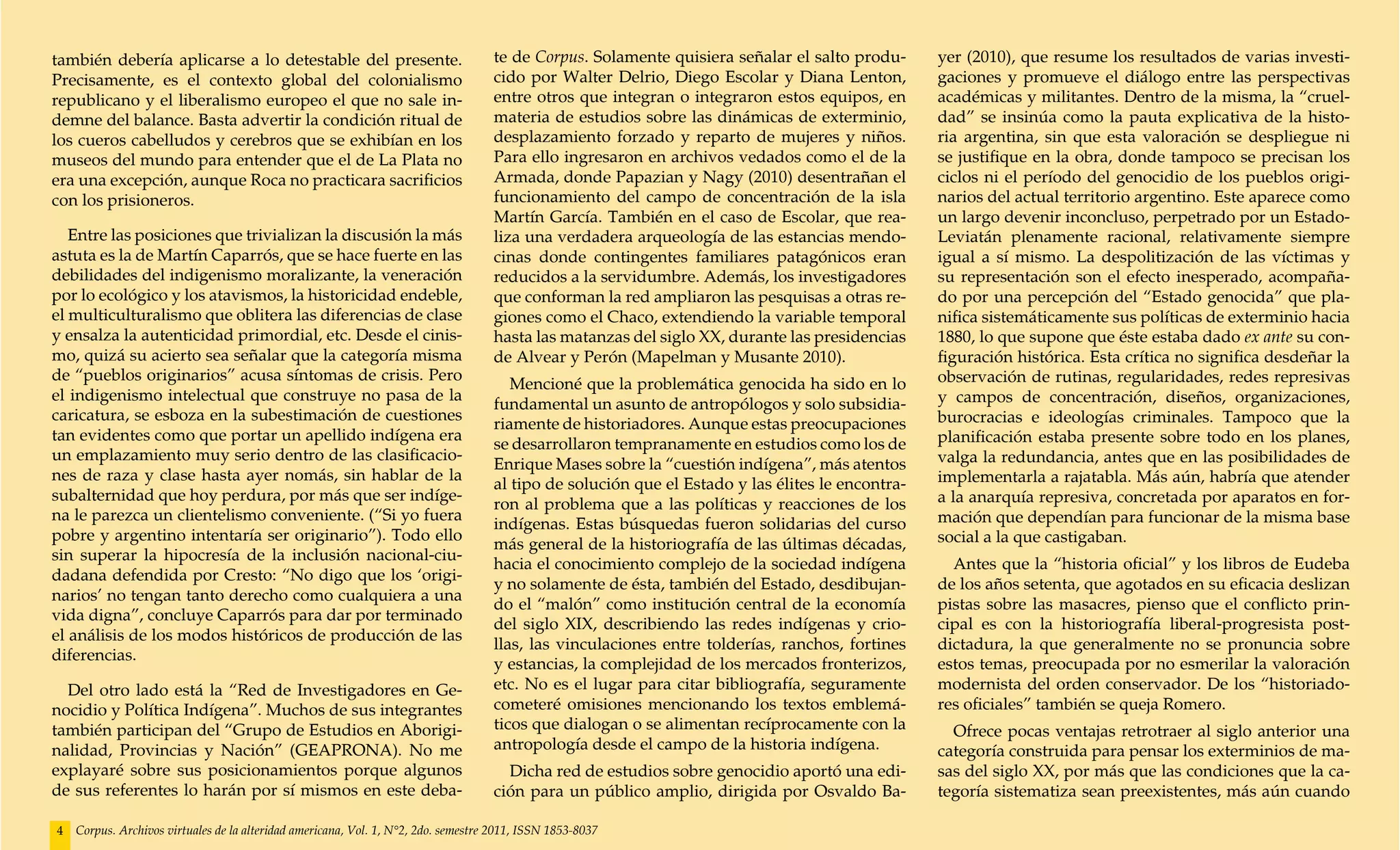 también debería aplicarse a lo detestable del presente.                             te de Corpus. Solamente quisiera señalar el salto produ-      yer (2010), que resume los resultados de varias investi-
Precisamente, es el contexto global del colonialismo                                cido por Walter Delrio, Diego Escolar y Diana Lenton,         gaciones y promueve el diálogo entre las perspectivas
republicano y el liberalismo europeo el que no sale in-                             entre otros que integran o integraron estos equipos, en       académicas y militantes. Dentro de la misma, la “cruel-
demne del balance. Basta advertir la condición ritual de                            materia de estudios sobre las dinámicas de exterminio,        dad” se insinúa como la pauta explicativa de la histo-
los cueros cabelludos y cerebros que se exhibían en los                             desplazamiento forzado y reparto de mujeres y niños.          ria argentina, sin que esta valoración se despliegue ni
museos del mundo para entender que el de La Plata no                                Para ello ingresaron en archivos vedados como el de la        se justifique en la obra, donde tampoco se precisan los
era una excepción, aunque Roca no practicara sacrificios                            Armada, donde Papazian y Nagy (2010) desentrañan el           ciclos ni el período del genocidio de los pueblos origi-
con los prisioneros.                                                                funcionamiento del campo de concentración de la isla          narios del actual territorio argentino. Este aparece como
                                                                                    Martín García. También en el caso de Escolar, que rea-        un largo devenir inconcluso, perpetrado por un Estado-
   Entre las posiciones que trivializan la discusión la más                         liza una verdadera arqueología de las estancias mendo-        Leviatán plenamente racional, relativamente siempre
astuta es la de Martín Caparrós, que se hace fuerte en las                          cinas donde contingentes familiares patagónicos eran          igual a sí mismo. La despolitización de las víctimas y
debilidades del indigenismo moralizante, la veneración                              reducidos a la servidumbre. Además, los investigadores        su representación son el efecto inesperado, acompaña-
por lo ecológico y los atavismos, la historicidad endeble,                          que conforman la red ampliaron las pesquisas a otras re-      do por una percepción del “Estado genocida” que pla-
el multiculturalismo que oblitera las diferencias de clase                          giones como el Chaco, extendiendo la variable temporal        nifica sistemáticamente sus políticas de exterminio hacia
y ensalza la autenticidad primordial, etc. Desde el cinis-                          hasta las matanzas del siglo XX, durante las presidencias     1880, lo que supone que éste estaba dado ex ante su con-
mo, quizá su acierto sea señalar que la categoría misma                             de Alvear y Perón (Mapelman y Musante 2010).                  figuración histórica. Esta crítica no significa desdeñar la
de “pueblos originarios” acusa síntomas de crisis. Pero                                                                                           observación de rutinas, regularidades, redes represivas
                                                                                       Mencioné que la problemática genocida ha sido en lo
el indigenismo intelectual que construye no pasa de la                                                                                            y campos de concentración, diseños, organizaciones,
                                                                                    fundamental un asunto de antropólogos y solo subsidia-
caricatura, se esboza en la subestimación de cuestiones                                                                                           burocracias e ideologías criminales. Tampoco que la
                                                                                    riamente de historiadores. Aunque estas preocupaciones
tan evidentes como que portar un apellido indígena era                                                                                            planificación estaba presente sobre todo en los planes,
                                                                                    se desarrollaron tempranamente en estudios como los de
un emplazamiento muy serio dentro de las clasificacio-                                                                                            valga la redundancia, antes que en las posibilidades de
                                                                                    Enrique Mases sobre la “cuestión indígena”, más atentos
nes de raza y clase hasta ayer nomás, sin hablar de la                                                                                            implementarla a rajatabla. Más aún, habría que atender
                                                                                    al tipo de solución que el Estado y las élites le encontra-
subalternidad que hoy perdura, por más que ser indíge-                                                                                            a la anarquía represiva, concretada por aparatos en for-
                                                                                    ron al problema que a las políticas y reacciones de los
na le parezca un clientelismo conveniente. (“Si yo fuera                                                                                          mación que dependían para funcionar de la misma base
                                                                                    indígenas. Estas búsquedas fueron solidarias del curso
pobre y argentino intentaría ser originario”). Todo ello                                                                                          social a la que castigaban.
                                                                                    más general de la historiografía de las últimas décadas,
sin superar la hipocresía de la inclusión nacional-ciu-
                                                                                    hacia el conocimiento complejo de la sociedad indígena          Antes que la “historia oficial” y los libros de Eudeba
dadana defendida por Cresto: “No digo que los ‘origi-
                                                                                    y no solamente de ésta, también del Estado, desdibujan-       de los años setenta, que agotados en su eficacia deslizan
narios’ no tengan tanto derecho como cualquiera a una
                                                                                    do el “malón” como institución central de la economía         pistas sobre las masacres, pienso que el conflicto prin-
vida digna”, concluye Caparrós para dar por terminado
                                                                                    del siglo XIX, describiendo las redes indígenas y crio-       cipal es con la historiografía liberal-progresista post-
el análisis de los modos históricos de producción de las
                                                                                    llas, las vinculaciones entre tolderías, ranchos, fortines    dictadura, la que generalmente no se pronuncia sobre
diferencias.
                                                                                    y estancias, la complejidad de los mercados fronterizos,      estos temas, preocupada por no esmerilar la valoración
  Del otro lado está la “Red de Investigadores en Ge-                               etc. No es el lugar para citar bibliografía, seguramente      modernista del orden conservador. De los “historiado-
nocidio y Política Indígena”. Muchos de sus integrantes                             cometeré omisiones mencionando los textos emblemá-            res oficiales” también se queja Romero.
también participan del “Grupo de Estudios en Aborigi-                               ticos que dialogan o se alimentan recíprocamente con la         Ofrece pocas ventajas retrotraer al siglo anterior una
nalidad, Provincias y Nación” (GEAPRONA). No me                                     antropología desde el campo de la historia indígena.          categoría construida para pensar los exterminios de ma-
explayaré sobre sus posicionamientos porque algunos                                   Dicha red de estudios sobre genocidio aportó una edi-       sas del siglo XX, por más que las condiciones que la ca-
de sus referentes lo harán por sí mismos en este deba-                              ción para un público amplio, dirigida por Osvaldo Ba-         tegoría sistematiza sean preexistentes, más aún cuando

4   Corpus. Archivos virtuales de la alteridad americana, Vol. 1, N°2, 2do. semestre 2011, ISSN 1853-8037
 