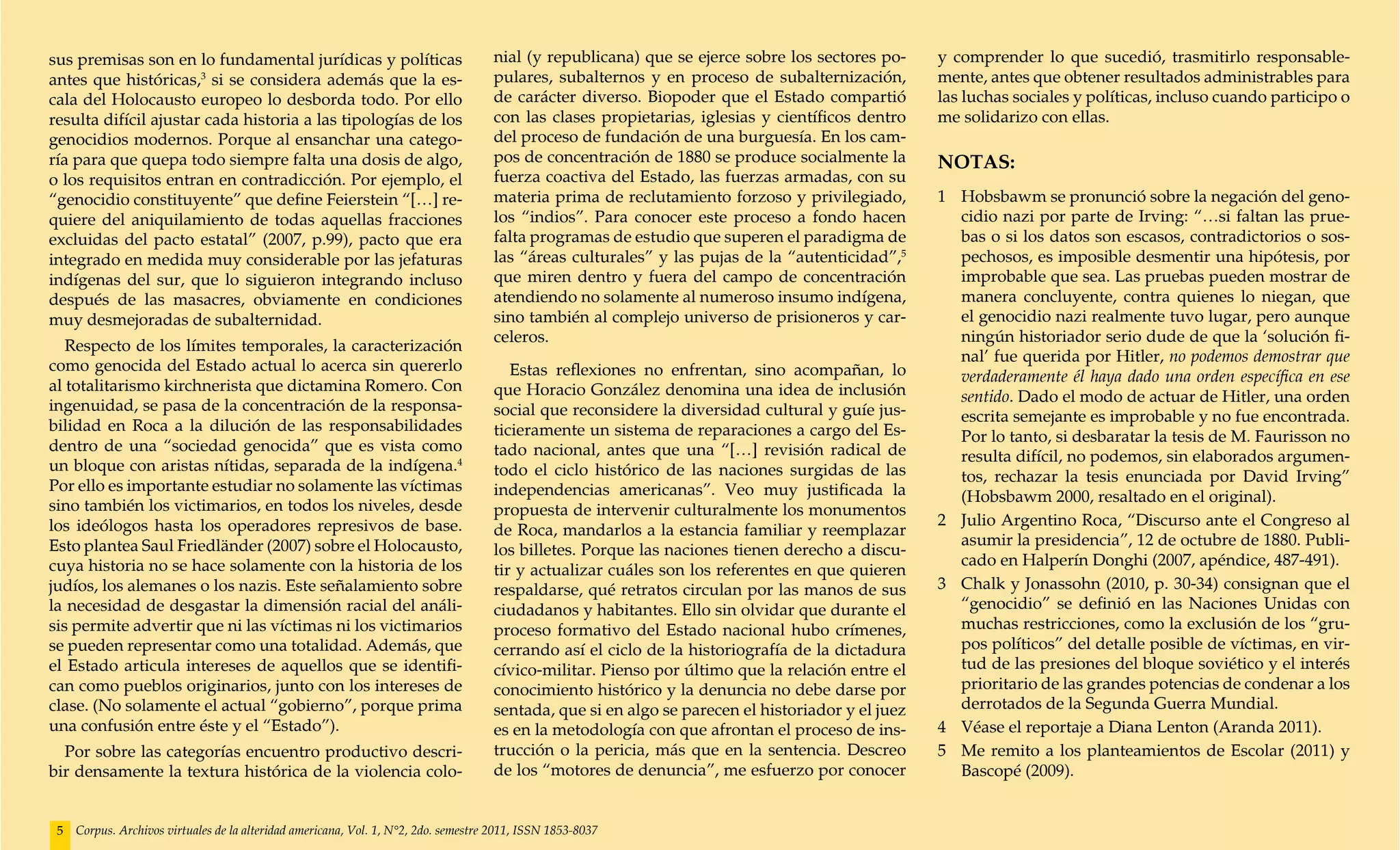 sus premisas son en lo fundamental jurídicas y políticas                             nial (y republicana) que se ejerce sobre los sectores po-     y comprender lo que sucedió, trasmitirlo responsable-
antes que históricas,3 si se considera además que la es-                             pulares, subalternos y en proceso de subalternización,        mente, antes que obtener resultados administrables para
cala del Holocausto europeo lo desborda todo. Por ello                               de carácter diverso. Biopoder que el Estado compartió         las luchas sociales y políticas, incluso cuando participo o
resulta difícil ajustar cada historia a las tipologías de los                        con las clases propietarias, iglesias y científicos dentro    me solidarizo con ellas.
genocidios modernos. Porque al ensanchar una catego-                                 del proceso de fundación de una burguesía. En los cam-
ría para que quepa todo siempre falta una dosis de algo,                             pos de concentración de 1880 se produce socialmente la        NOTAS:
o los requisitos entran en contradicción. Por ejemplo, el                            fuerza coactiva del Estado, las fuerzas armadas, con su
“genocidio constituyente” que define Feierstein “[…] re-                             materia prima de reclutamiento forzoso y privilegiado,        1 	 Hobsbawm se pronunció sobre la negación del geno-
quiere del aniquilamiento de todas aquellas fracciones                               los “indios”. Para conocer este proceso a fondo hacen             cidio nazi por parte de Irving: “…si faltan las prue-
excluidas del pacto estatal” (2007, p.99), pacto que era                             falta programas de estudio que superen el paradigma de            bas o si los datos son escasos, contradictorios o sos-
integrado en medida muy considerable por las jefaturas                               las “áreas culturales” y las pujas de la “autenticidad”,5         pechosos, es imposible desmentir una hipótesis, por
indígenas del sur, que lo siguieron integrando incluso                               que miren dentro y fuera del campo de concentración               improbable que sea. Las pruebas pueden mostrar de
después de las masacres, obviamente en condiciones                                   atendiendo no solamente al numeroso insumo indígena,              manera concluyente, contra quienes lo niegan, que
muy desmejoradas de subalternidad.                                                   sino también al complejo universo de prisioneros y car-           el genocidio nazi realmente tuvo lugar, pero aunque
                                                                                     celeros.                                                          ningún historiador serio dude de que la ‘solución fi-
   Respecto de los límites temporales, la caracterización
                                                                                                                                                       nal’ fue querida por Hitler, no podemos demostrar que
como genocida del Estado actual lo acerca sin quererlo                                  Estas reflexiones no enfrentan, sino acompañan, lo             verdaderamente él haya dado una orden específica en ese
al totalitarismo kirchnerista que dictamina Romero. Con                              que Horacio González denomina una idea de inclusión               sentido. Dado el modo de actuar de Hitler, una orden
ingenuidad, se pasa de la concentración de la responsa-                              social que reconsidere la diversidad cultural y guíe jus-         escrita semejante es improbable y no fue encontrada.
bilidad en Roca a la dilución de las responsabilidades                               ticieramente un sistema de reparaciones a cargo del Es-           Por lo tanto, si desbaratar la tesis de M. Faurisson no
dentro de una “sociedad genocida” que es vista como                                  tado nacional, antes que una “[…] revisión radical de             resulta difícil, no podemos, sin elaborados argumen-
un bloque con aristas nítidas, separada de la indígena.4                             todo el ciclo histórico de las naciones surgidas de las           tos, rechazar la tesis enunciada por David Irving”
Por ello es importante estudiar no solamente las víctimas                            independencias americanas”. Veo muy justificada la                (Hobsbawm 2000, resaltado en el original).
sino también los victimarios, en todos los niveles, desde                            propuesta de intervenir culturalmente los monumentos
los ideólogos hasta los operadores represivos de base.                                                                                             2 	 Julio Argentino Roca, “Discurso ante el Congreso al
                                                                                     de Roca, mandarlos a la estancia familiar y reemplazar
Esto plantea Saul Friedländer (2007) sobre el Holocausto,                                                                                              asumir la presidencia”, 12 de octubre de 1880. Publi-
                                                                                     los billetes. Porque las naciones tienen derecho a discu-
cuya historia no se hace solamente con la historia de los                                                                                              cado en Halperín Donghi (2007, apéndice, 487-491).
                                                                                     tir y actualizar cuáles son los referentes en que quieren
judíos, los alemanes o los nazis. Este señalamiento sobre                            respaldarse, qué retratos circulan por las manos de sus       3 	 Chalk y Jonassohn (2010, p. 30-34) consignan que el
la necesidad de desgastar la dimensión racial del análi-                             ciudadanos y habitantes. Ello sin olvidar que durante el          “genocidio” se definió en las Naciones Unidas con
sis permite advertir que ni las víctimas ni los victimarios                          proceso formativo del Estado nacional hubo crímenes,              muchas restricciones, como la exclusión de los “gru-
se pueden representar como una totalidad. Además, que                                cerrando así el ciclo de la historiografía de la dictadura        pos políticos” del detalle posible de víctimas, en vir-
el Estado articula intereses de aquellos que se identifi-                            cívico-militar. Pienso por último que la relación entre el        tud de las presiones del bloque soviético y el interés
can como pueblos originarios, junto con los intereses de                             conocimiento histórico y la denuncia no debe darse por            prioritario de las grandes potencias de condenar a los
clase. (No solamente el actual “gobierno”, porque prima                              sentada, que si en algo se parecen el historiador y el juez       derrotados de la Segunda Guerra Mundial.
una confusión entre éste y el “Estado”).                                             es en la metodología con que afrontan el proceso de ins-      4 	 Véase el reportaje a Diana Lenton (Aranda 2011).
  Por sobre las categorías encuentro productivo descri-                              trucción o la pericia, más que en la sentencia. Descreo       5 	 Me remito a los planteamientos de Escolar (2011) y
bir densamente la textura histórica de la violencia colo-                            de los “motores de denuncia”, me esfuerzo por conocer             Bascopé (2009).


 5   Corpus. Archivos virtuales de la alteridad americana, Vol. 1, N°2, 2do. semestre 2011, ISSN 1853-8037
 