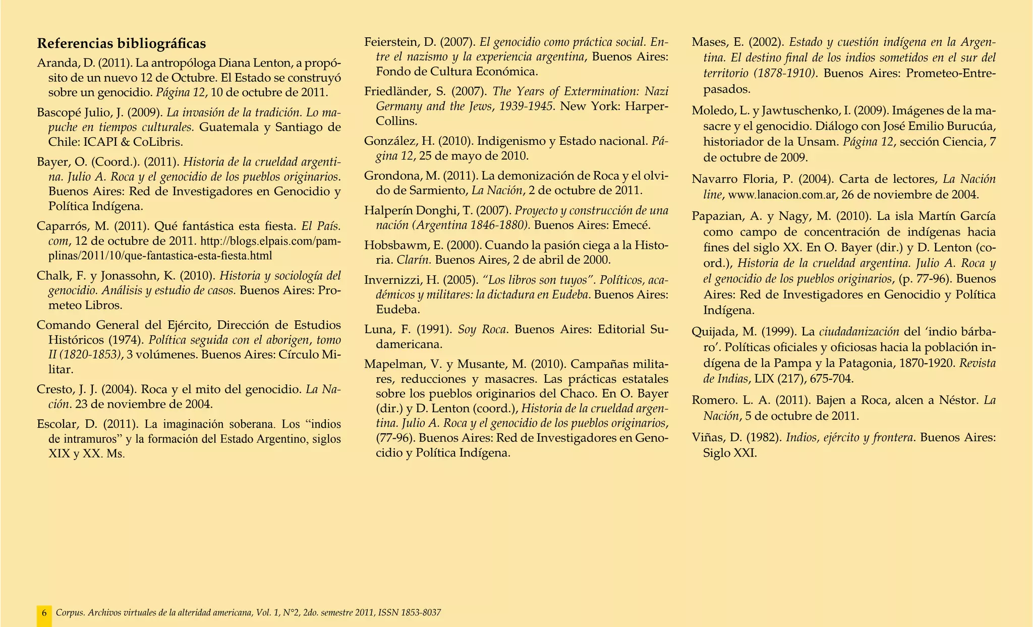 Referencias bibliográficas                                                           Feierstein, D. (2007). El genocidio como práctica social. En-     Mases, E. (2002). Estado y cuestión indígena en la Argen-
                                                                                       tre el nazismo y la experiencia argentina, Buenos Aires:         tina. El destino final de los indios sometidos en el sur del
Aranda, D. (2011). La antropóloga Diana Lenton, a propó-
                                                                                       Fondo de Cultura Económica.                                      territorio (1878-1910). Buenos Aires: Prometeo-Entre-
 sito de un nuevo 12 de Octubre. El Estado se construyó
 sobre un genocidio. Página 12, 10 de octubre de 2011.                               Friedländer, S. (2007). The Years of Extermination: Nazi           pasados.
                                                                                       Germany and the Jews, 1939-1945. New York: Harper-              Moledo, L. y Jawtuschenko, I. (2009). Imágenes de la ma-
Bascopé Julio, J. (2009). La invasión de la tradición. Lo ma-
                                                                                       Collins.                                                         sacre y el genocidio. Diálogo con José Emilio Burucúa,
  puche en tiempos culturales. Guatemala y Santiago de
  Chile: ICAPI & CoLibris.                                                           González, H. (2010). Indigenismo y Estado nacional. Pá-            historiador de la Unsam. Página 12, sección Ciencia, 7
                                                                                      gina 12, 25 de mayo de 2010.                                      de octubre de 2009.
Bayer, O. (Coord.). (2011). Historia de la crueldad argenti-
  na. Julio A. Roca y el genocidio de los pueblos originarios.                       Grondona, M. (2011). La demonización de Roca y el olvi-           Navarro Floria, P. (2004). Carta de lectores, La Nación
  Buenos Aires: Red de Investigadores en Genocidio y                                  do de Sarmiento, La Nación, 2 de octubre de 2011.                 line, www.lanacion.com.ar, 26 de noviembre de 2004.
  Política Indígena.                                                                 Halperín Donghi, T. (2007). Proyecto y construcción de una        Papazian, A. y Nagy, M. (2010). La isla Martín García
Caparrós, M. (2011). Qué fantástica esta fiesta. El País.                             nación (Argentina 1846-1880). Buenos Aires: Emecé.
                                                                                                                                                         como campo de concentración de indígenas hacia
 com, 12 de octubre de 2011. http://blogs.elpais.com/pam-                            Hobsbawm, E. (2000). Cuando la pasión ciega a la Histo-             fines del siglo XX. En O. Bayer (dir.) y D. Lenton (co-
 plinas/2011/10/que-fantastica-esta-fiesta.html                                       ria. Clarín. Buenos Aires, 2 de abril de 2000.                     ord.), Historia de la crueldad argentina. Julio A. Roca y
Chalk, F. y Jonassohn, K. (2010). Historia y sociología del                          Invernizzi, H. (2005). “Los libros son tuyos”. Políticos, aca-      el genocidio de los pueblos originarios, (p. 77-96). Buenos
 genocidio. Análisis y estudio de casos. Buenos Aires: Pro-                            démicos y militares: la dictadura en Eudeba. Buenos Aires:        Aires: Red de Investigadores en Genocidio y Política
 meteo Libros.                                                                         Eudeba.                                                           Indígena.
Comando General del Ejército, Dirección de Estudios                                  Luna, F. (1991). Soy Roca. Buenos Aires: Editorial Su-            Quijada, M. (1999). La ciudadanización del ‘indio bárba-
 Históricos (1974). Política seguida con el aborigen, tomo                             damericana.                                                      ro’. Políticas oficiales y oficiosas hacia la población in-
 II (1820-1853), 3 volúmenes. Buenos Aires: Círculo Mi-
                                                                                     Mapelman, V. y Musante, M. (2010). Campañas milita-                dígena de la Pampa y la Patagonia, 1870-1920. Revista
 litar.
                                                                                      res, reducciones y masacres. Las prácticas estatales              de Indias, LIX (217), 675-704.
Cresto, J. J. (2004). Roca y el mito del genocidio. La Na-                            sobre los pueblos originarios del Chaco. En O. Bayer
  ción. 23 de noviembre de 2004.                                                                                                                       Romero. L. A. (2011). Bajen a Roca, alcen a Néstor. La
                                                                                      (dir.) y D. Lenton (coord.), Historia de la crueldad argen-
                                                                                                                                                         Nación, 5 de octubre de 2011.
Escolar, D. (2011). La imaginación soberana. Los “indios                              tina. Julio A. Roca y el genocidio de los pueblos originarios,
  de intramuros” y la formación del Estado Argentino, siglos                          (77-96). Buenos Aires: Red de Investigadores en Geno-            Viñas, D. (1982). Indios, ejército y frontera. Buenos Aires:
  XIX y XX. Ms.                                                                       cidio y Política Indígena.                                         Siglo XXI.




 6   Corpus. Archivos virtuales de la alteridad americana, Vol. 1, N°2, 2do. semestre 2011, ISSN 1853-8037
 