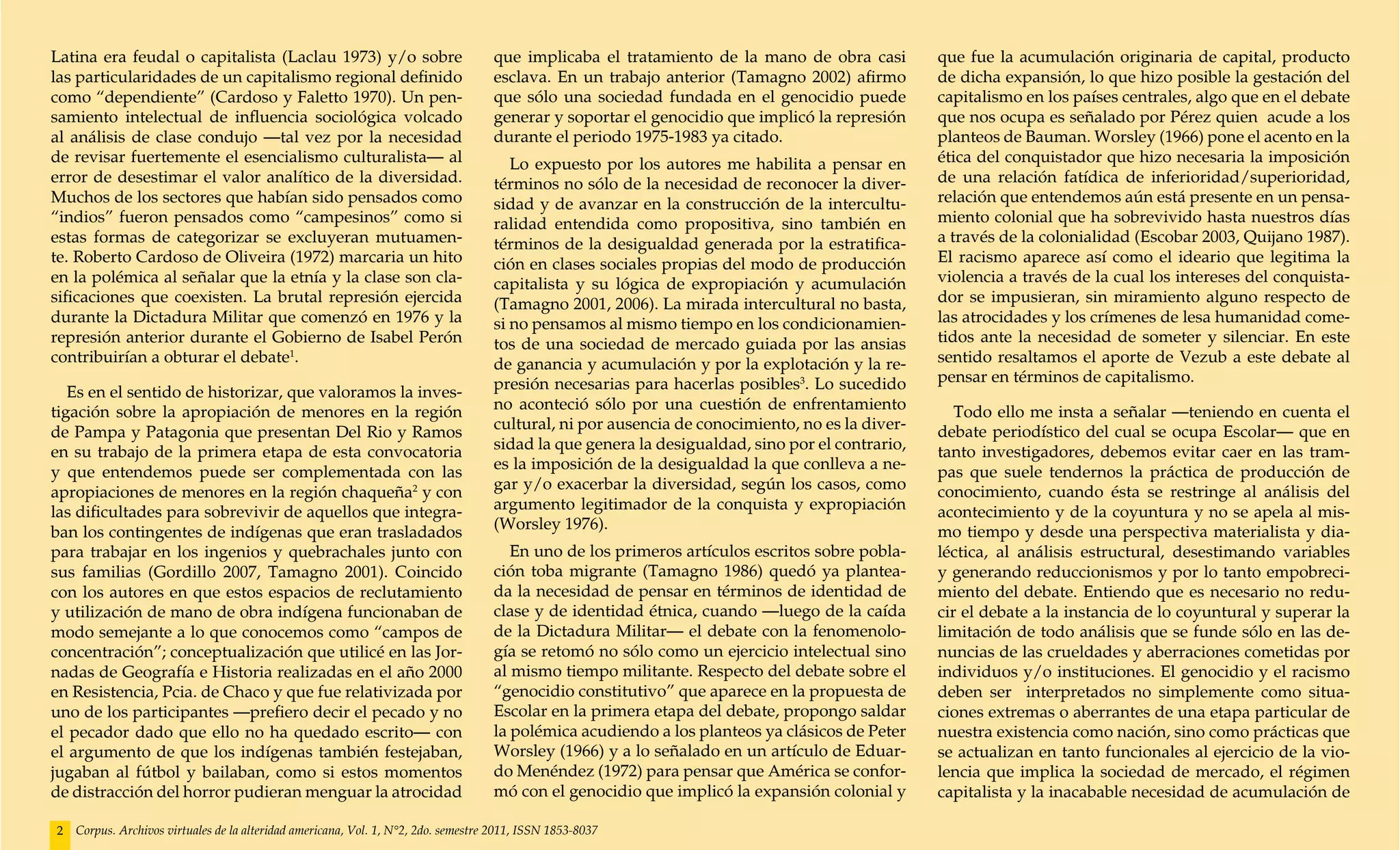 Latina era feudal o capitalista (Laclau 1973) y/o sobre                             que implicaba el tratamiento de la mano de obra casi         que fue la acumulación originaria de capital, producto
las particularidades de un capitalismo regional definido                            esclava. En un trabajo anterior (Tamagno 2002) afirmo        de dicha expansión, lo que hizo posible la gestación del
como “dependiente” (Cardoso y Faletto 1970). Un pen-                                que sólo una sociedad fundada en el genocidio puede          capitalismo en los países centrales, algo que en el debate
samiento intelectual de influencia sociológica volcado                              generar y soportar el genocidio que implicó la represión     que nos ocupa es señalado por Pérez quien acude a los
al análisis de clase condujo —tal vez por la necesidad                              durante el periodo 1975-1983 ya citado.                      planteos de Bauman. Worsley (1966) pone el acento en la
de revisar fuertemente el esencialismo culturalista— al                                Lo expuesto por los autores me habilita a pensar en       ética del conquistador que hizo necesaria la imposición
error de desestimar el valor analítico de la diversidad.                            términos no sólo de la necesidad de reconocer la diver-      de una relación fatídica de inferioridad/superioridad,
Muchos de los sectores que habían sido pensados como                                sidad y de avanzar en la construcción de la intercultu-      relación que entendemos aún está presente en un pensa-
“indios” fueron pensados como “campesinos” como si                                  ralidad entendida como propositiva, sino también en          miento colonial que ha sobrevivido hasta nuestros días
estas formas de categorizar se excluyeran mutuamen-                                 términos de la desigualdad generada por la estratifica-      a través de la colonialidad (Escobar 2003, Quijano 1987).
te. Roberto Cardoso de Oliveira (1972) marcaria un hito                             ción en clases sociales propias del modo de producción       El racismo aparece así como el ideario que legitima la
en la polémica al señalar que la etnía y la clase son cla-                          capitalista y su lógica de expropiación y acumulación        violencia a través de la cual los intereses del conquista-
sificaciones que coexisten. La brutal represión ejercida                            (Tamagno 2001, 2006). La mirada intercultural no basta,      dor se impusieran, sin miramiento alguno respecto de
durante la Dictadura Militar que comenzó en 1976 y la                               si no pensamos al mismo tiempo en los condicionamien-        las atrocidades y los crímenes de lesa humanidad come-
represión anterior durante el Gobierno de Isabel Perón                              tos de una sociedad de mercado guiada por las ansias         tidos ante la necesidad de someter y silenciar. En este
contribuirían a obturar el debate1.                                                 de ganancia y acumulación y por la explotación y la re-      sentido resaltamos el aporte de Vezub a este debate al
                                                                                    presión necesarias para hacerlas posibles3. Lo sucedido      pensar en términos de capitalismo.
   Es en el sentido de historizar, que valoramos la inves-
tigación sobre la apropiación de menores en la región                               no aconteció sólo por una cuestión de enfrentamiento            Todo ello me insta a señalar —teniendo en cuenta el
de Pampa y Patagonia que presentan Del Rio y Ramos                                  cultural, ni por ausencia de conocimiento, no es la diver-   debate periodístico del cual se ocupa Escolar— que en
en su trabajo de la primera etapa de esta convocatoria                              sidad la que genera la desigualdad, sino por el contrario,   tanto investigadores, debemos evitar caer en las tram-
y que entendemos puede ser complementada con las                                    es la imposición de la desigualdad la que conlleva a ne-     pas que suele tendernos la práctica de producción de
apropiaciones de menores en la región chaqueña2 y con                               gar y/o exacerbar la diversidad, según los casos, como       conocimiento, cuando ésta se restringe al análisis del
las dificultades para sobrevivir de aquellos que integra-                           argumento legitimador de la conquista y expropiación         acontecimiento y de la coyuntura y no se apela al mis-
ban los contingentes de indígenas que eran trasladados                              (Worsley 1976).                                              mo tiempo y desde una perspectiva materialista y dia-
para trabajar en los ingenios y quebrachales junto con                                 En uno de los primeros artículos escritos sobre pobla-    léctica, al análisis estructural, desestimando variables
sus familias (Gordillo 2007, Tamagno 2001). Coincido                                ción toba migrante (Tamagno 1986) quedó ya plantea-          y generando reduccionismos y por lo tanto empobreci-
con los autores en que estos espacios de reclutamiento                              da la necesidad de pensar en términos de identidad de        miento del debate. Entiendo que es necesario no redu-
y utilización de mano de obra indígena funcionaban de                               clase y de identidad étnica, cuando —luego de la caída       cir el debate a la instancia de lo coyuntural y superar la
modo semejante a lo que conocemos como “campos de                                   de la Dictadura Militar— el debate con la fenomenolo-        limitación de todo análisis que se funde sólo en las de-
concentración”; conceptualización que utilicé en las Jor-                           gía se retomó no sólo como un ejercicio intelectual sino     nuncias de las crueldades y aberraciones cometidas por
nadas de Geografía e Historia realizadas en el año 2000                             al mismo tiempo militante. Respecto del debate sobre el      individuos y/o instituciones. El genocidio y el racismo
en Resistencia, Pcia. de Chaco y que fue relativizada por                           “genocidio constitutivo” que aparece en la propuesta de      deben ser interpretados no simplemente como situa-
uno de los participantes —prefiero decir el pecado y no                             Escolar en la primera etapa del debate, propongo saldar      ciones extremas o aberrantes de una etapa particular de
el pecador dado que ello no ha quedado escrito— con                                 la polémica acudiendo a los planteos ya clásicos de Peter    nuestra existencia como nación, sino como prácticas que
el argumento de que los indígenas también festejaban,                               Worsley (1966) y a lo señalado en un artículo de Eduar-      se actualizan en tanto funcionales al ejercicio de la vio-
jugaban al fútbol y bailaban, como si estos momentos                                do Menéndez (1972) para pensar que América se confor-        lencia que implica la sociedad de mercado, el régimen
de distracción del horror pudieran menguar la atrocidad                             mó con el genocidio que implicó la expansión colonial y      capitalista y la inacabable necesidad de acumulación de

2   Corpus. Archivos virtuales de la alteridad americana, Vol. 1, N°2, 2do. semestre 2011, ISSN 1853-8037
 