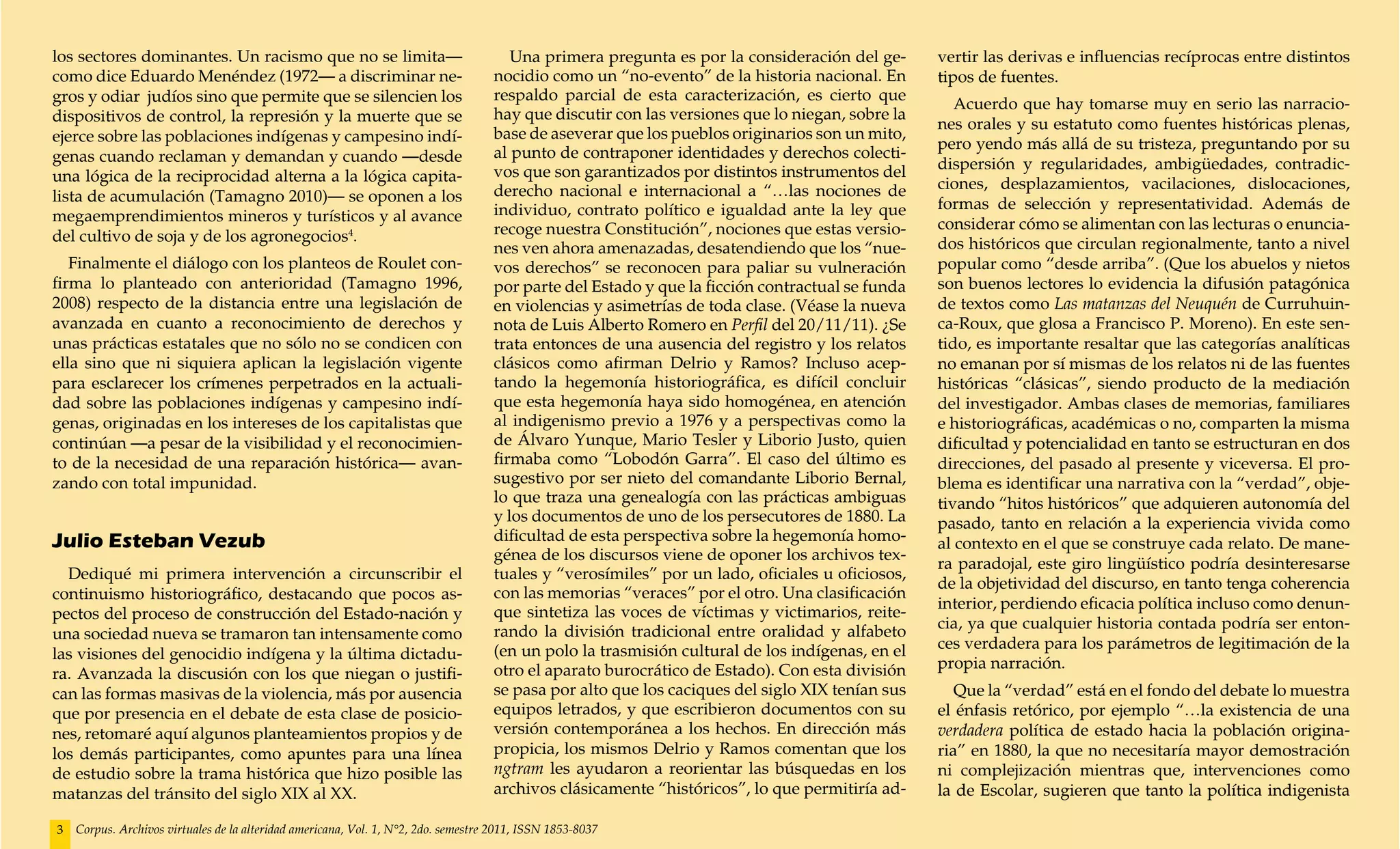 los sectores dominantes. Un racismo que no se limita—                                  Una primera pregunta es por la consideración del ge-      vertir las derivas e influencias recíprocas entre distintos
como dice Eduardo Menéndez (1972— a discriminar ne-                                 nocidio como un “no-evento” de la historia nacional. En      tipos de fuentes.
gros y odiar judíos sino que permite que se silencien los                           respaldo parcial de esta caracterización, es cierto que
                                                                                                                                                    Acuerdo que hay tomarse muy en serio las narracio-
dispositivos de control, la represión y la muerte que se                            hay que discutir con las versiones que lo niegan, sobre la
                                                                                                                                                 nes orales y su estatuto como fuentes históricas plenas,
ejerce sobre las poblaciones indígenas y campesino indí-                            base de aseverar que los pueblos originarios son un mito,
                                                                                                                                                 pero yendo más allá de su tristeza, preguntando por su
genas cuando reclaman y demandan y cuando —desde                                    al punto de contraponer identidades y derechos colecti-
                                                                                    vos que son garantizados por distintos instrumentos del      dispersión y regularidades, ambigüedades, contradic-
una lógica de la reciprocidad alterna a la lógica capita-                                                                                        ciones, desplazamientos, vacilaciones, dislocaciones,
lista de acumulación (Tamagno 2010)— se oponen a los                                derecho nacional e internacional a “…las nociones de
                                                                                    individuo, contrato político e igualdad ante la ley que      formas de selección y representatividad. Además de
megaemprendimientos mineros y turísticos y al avance                                                                                             considerar cómo se alimentan con las lecturas o enuncia-
del cultivo de soja y de los agronegocios4.                                         recoge nuestra Constitución”, nociones que estas versio-
                                                                                    nes ven ahora amenazadas, desatendiendo que los “nue-        dos históricos que circulan regionalmente, tanto a nivel
   Finalmente el diálogo con los planteos de Roulet con-                            vos derechos” se reconocen para paliar su vulneración        popular como “desde arriba”. (Que los abuelos y nietos
firma lo planteado con anterioridad (Tamagno 1996,                                  por parte del Estado y que la ficción contractual se funda   son buenos lectores lo evidencia la difusión patagónica
2008) respecto de la distancia entre una legislación de                             en violencias y asimetrías de toda clase. (Véase la nueva    de textos como Las matanzas del Neuquén de Curruhuin-
avanzada en cuanto a reconocimiento de derechos y                                   nota de Luis Alberto Romero en Perfil del 20/11/11). ¿Se     ca-Roux, que glosa a Francisco P. Moreno). En este sen-
unas prácticas estatales que no sólo no se condicen con                             trata entonces de una ausencia del registro y los relatos    tido, es importante resaltar que las categorías analíticas
ella sino que ni siquiera aplican la legislación vigente                            clásicos como afirman Delrio y Ramos? Incluso acep-          no emanan por sí mismas de los relatos ni de las fuentes
para esclarecer los crímenes perpetrados en la actuali-                             tando la hegemonía historiográfica, es difícil concluir      históricas “clásicas”, siendo producto de la mediación
dad sobre las poblaciones indígenas y campesino indí-                               que esta hegemonía haya sido homogénea, en atención          del investigador. Ambas clases de memorias, familiares
genas, originadas en los intereses de los capitalistas que                          al indigenismo previo a 1976 y a perspectivas como la        e historiográficas, académicas o no, comparten la misma
continúan —a pesar de la visibilidad y el reconocimien-                             de Álvaro Yunque, Mario Tesler y Liborio Justo, quien        dificultad y potencialidad en tanto se estructuran en dos
to de la necesidad de una reparación histórica— avan-                               firmaba como “Lobodón Garra”. El caso del último es          direcciones, del pasado al presente y viceversa. El pro-
zando con total impunidad.                                                          sugestivo por ser nieto del comandante Liborio Bernal,       blema es identificar una narrativa con la “verdad”, obje-
                                                                                    lo que traza una genealogía con las prácticas ambiguas       tivando “hitos históricos” que adquieren autonomía del
                                                                                    y los documentos de uno de los persecutores de 1880. La      pasado, tanto en relación a la experiencia vivida como
Julio Esteban Vezub                                                                 dificultad de esta perspectiva sobre la hegemonía homo-      al contexto en el que se construye cada relato. De mane-
                                                                                    génea de los discursos viene de oponer los archivos tex-
                                                                                                                                                 ra paradojal, este giro lingüístico podría desinteresarse
  Dediqué mi primera intervención a circunscribir el                                tuales y “verosímiles” por un lado, oficiales u oficiosos,
                                                                                                                                                 de la objetividad del discurso, en tanto tenga coherencia
continuismo historiográfico, destacando que pocos as-                               con las memorias “veraces” por el otro. Una clasificación
                                                                                                                                                 interior, perdiendo eficacia política incluso como denun-
pectos del proceso de construcción del Estado-nación y                              que sintetiza las voces de víctimas y victimarios, reite-
                                                                                    rando la división tradicional entre oralidad y alfabeto      cia, ya que cualquier historia contada podría ser enton-
una sociedad nueva se tramaron tan intensamente como
                                                                                    (en un polo la trasmisión cultural de los indígenas, en el   ces verdadera para los parámetros de legitimación de la
las visiones del genocidio indígena y la última dictadu-
                                                                                    otro el aparato burocrático de Estado). Con esta división    propia narración.
ra. Avanzada la discusión con los que niegan o justifi-
can las formas masivas de la violencia, más por ausencia                            se pasa por alto que los caciques del siglo XIX tenían sus      Que la “verdad” está en el fondo del debate lo muestra
que por presencia en el debate de esta clase de posicio-                            equipos letrados, y que escribieron documentos con su        el énfasis retórico, por ejemplo “…la existencia de una
nes, retomaré aquí algunos planteamientos propios y de                              versión contemporánea a los hechos. En dirección más         verdadera política de estado hacia la población origina-
los demás participantes, como apuntes para una línea                                propicia, los mismos Delrio y Ramos comentan que los         ria” en 1880, la que no necesitaría mayor demostración
de estudio sobre la trama histórica que hizo posible las                            ngtram les ayudaron a reorientar las búsquedas en los        ni complejización mientras que, intervenciones como
matanzas del tránsito del siglo XIX al XX.                                          archivos clásicamente “históricos”, lo que permitiría ad-    la de Escolar, sugieren que tanto la política indigenista

3   Corpus. Archivos virtuales de la alteridad americana, Vol. 1, N°2, 2do. semestre 2011, ISSN 1853-8037
 