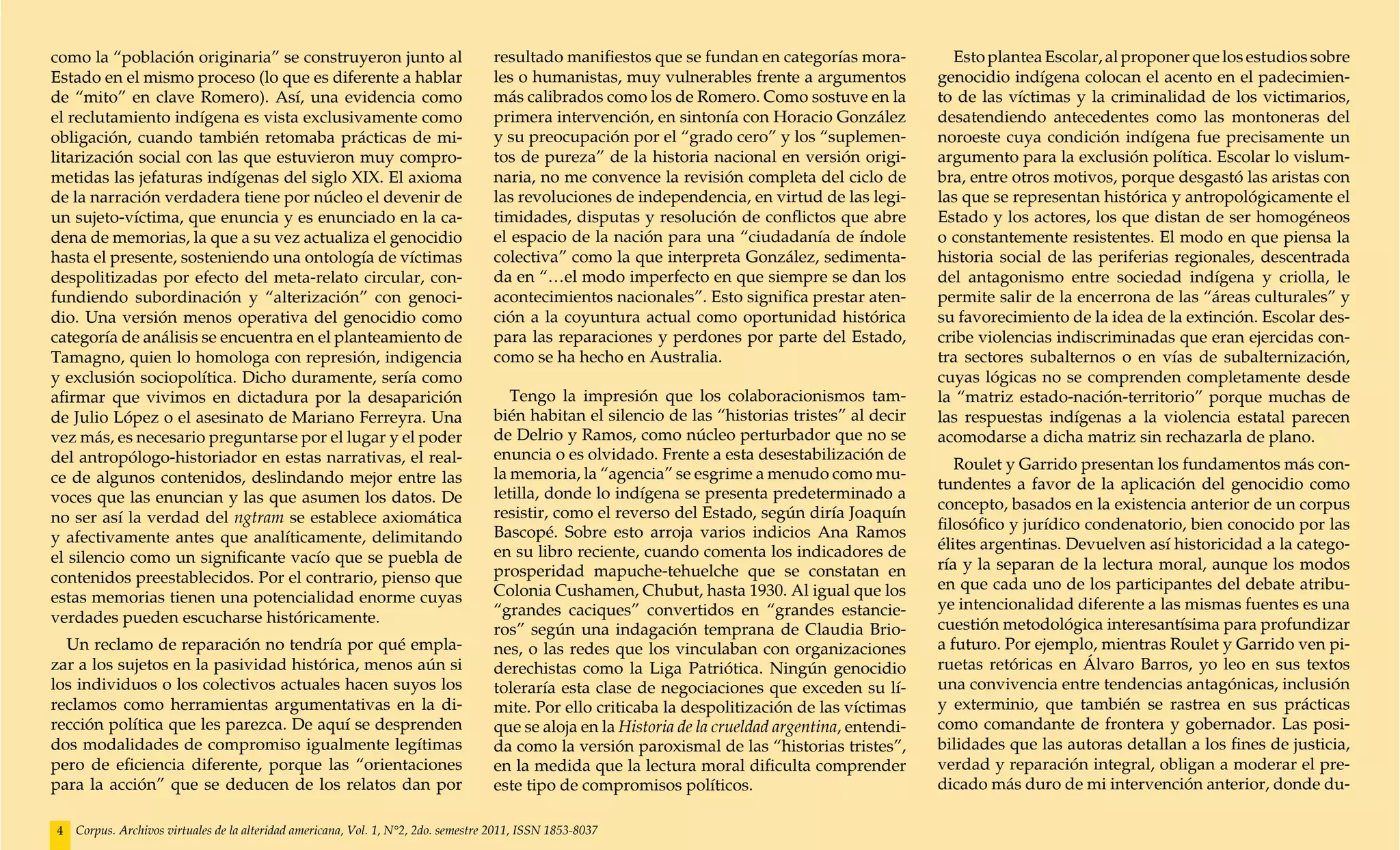 como la “población originaria” se construyeron junto al                             resultado manifiestos que se fundan en categorías mora-            Esto plantea Escolar, al proponer que los estudios sobre
Estado en el mismo proceso (lo que es diferente a hablar                            les o humanistas, muy vulnerables frente a argumentos            genocidio indígena colocan el acento en el padecimien-
de “mito” en clave Romero). Así, una evidencia como                                 más calibrados como los de Romero. Como sostuve en la            to de las víctimas y la criminalidad de los victimarios,
el reclutamiento indígena es vista exclusivamente como                              primera intervención, en sintonía con Horacio González           desatendiendo antecedentes como las montoneras del
obligación, cuando también retomaba prácticas de mi-                                y su preocupación por el “grado cero” y los “suplemen-           noroeste cuya condición indígena fue precisamente un
litarización social con las que estuvieron muy compro-                              tos de pureza” de la historia nacional en versión origi-         argumento para la exclusión política. Escolar lo vislum-
metidas las jefaturas indígenas del siglo XIX. El axioma                            naria, no me convence la revisión completa del ciclo de          bra, entre otros motivos, porque desgastó las aristas con
de la narración verdadera tiene por núcleo el devenir de                            las revoluciones de independencia, en virtud de las legi-        las que se representan histórica y antropológicamente el
un sujeto-víctima, que enuncia y es enunciado en la ca-                             timidades, disputas y resolución de conflictos que abre          Estado y los actores, los que distan de ser homogéneos
dena de memorias, la que a su vez actualiza el genocidio                            el espacio de la nación para una “ciudadanía de índole           o constantemente resistentes. El modo en que piensa la
hasta el presente, sosteniendo una ontología de víctimas                            colectiva” como la que interpreta González, sedimenta-           historia social de las periferias regionales, descentrada
despolitizadas por efecto del meta-relato circular, con-                            da en “…el modo imperfecto en que siempre se dan los             del antagonismo entre sociedad indígena y criolla, le
fundiendo subordinación y “alterización” con genoci-                                acontecimientos nacionales”. Esto significa prestar aten-        permite salir de la encerrona de las “áreas culturales” y
dio. Una versión menos operativa del genocidio como                                 ción a la coyuntura actual como oportunidad histórica            su favorecimiento de la idea de la extinción. Escolar des-
categoría de análisis se encuentra en el planteamiento de                           para las reparaciones y perdones por parte del Estado,           cribe violencias indiscriminadas que eran ejercidas con-
Tamagno, quien lo homologa con represión, indigencia                                como se ha hecho en Australia.                                   tra sectores subalternos o en vías de subalternización,
y exclusión sociopolítica. Dicho duramente, sería como                                                                                               cuyas lógicas no se comprenden completamente desde
afirmar que vivimos en dictadura por la desaparición                                   Tengo la impresión que los colaboracionismos tam-             la “matriz estado-nación-territorio” porque muchas de
de Julio López o el asesinato de Mariano Ferreyra. Una                              bién habitan el silencio de las “historias tristes” al decir     las respuestas indígenas a la violencia estatal parecen
vez más, es necesario preguntarse por el lugar y el poder                           de Delrio y Ramos, como núcleo perturbador que no se             acomodarse a dicha matriz sin rechazarla de plano.
del antropólogo-historiador en estas narrativas, el real-                           enuncia o es olvidado. Frente a esta desestabilización de
                                                                                                                                                        Roulet y Garrido presentan los fundamentos más con-
ce de algunos contenidos, deslindando mejor entre las                               la memoria, la “agencia” se esgrime a menudo como mu-
                                                                                                                                                     tundentes a favor de la aplicación del genocidio como
voces que las enuncian y las que asumen los datos. De                               letilla, donde lo indígena se presenta predeterminado a
                                                                                                                                                     concepto, basados en la existencia anterior de un corpus
no ser así la verdad del ngtram se establece axiomática                             resistir, como el reverso del Estado, según diría Joaquín
                                                                                    Bascopé. Sobre esto arroja varios indicios Ana Ramos             filosófico y jurídico condenatorio, bien conocido por las
y afectivamente antes que analíticamente, delimitando                                                                                                élites argentinas. Devuelven así historicidad a la catego-
el silencio como un significante vacío que se puebla de                             en su libro reciente, cuando comenta los indicadores de
                                                                                    prosperidad mapuche-tehuelche que se constatan en                ría y la separan de la lectura moral, aunque los modos
contenidos preestablecidos. Por el contrario, pienso que                                                                                             en que cada uno de los participantes del debate atribu-
estas memorias tienen una potencialidad enorme cuyas                                Colonia Cushamen, Chubut, hasta 1930. Al igual que los
                                                                                    “grandes caciques” convertidos en “grandes estancie-             ye intencionalidad diferente a las mismas fuentes es una
verdades pueden escucharse históricamente.                                                                                                           cuestión metodológica interesantísima para profundizar
                                                                                    ros” según una indagación temprana de Claudia Brio-
  Un reclamo de reparación no tendría por qué empla-                                nes, o las redes que los vinculaban con organizaciones           a futuro. Por ejemplo, mientras Roulet y Garrido ven pi-
zar a los sujetos en la pasividad histórica, menos aún si                           derechistas como la Liga Patriótica. Ningún genocidio            ruetas retóricas en Álvaro Barros, yo leo en sus textos
los individuos o los colectivos actuales hacen suyos los                            toleraría esta clase de negociaciones que exceden su lí-         una convivencia entre tendencias antagónicas, inclusión
reclamos como herramientas argumentativas en la di-                                 mite. Por ello criticaba la despolitización de las víctimas      y exterminio, que también se rastrea en sus prácticas
rección política que les parezca. De aquí se desprenden                             que se aloja en la Historia de la crueldad argentina, entendi-   como comandante de frontera y gobernador. Las posi-
dos modalidades de compromiso igualmente legítimas                                  da como la versión paroxismal de las “historias tristes”,        bilidades que las autoras detallan a los fines de justicia,
pero de eficiencia diferente, porque las “orientaciones                             en la medida que la lectura moral dificulta comprender           verdad y reparación integral, obligan a moderar el pre-
para la acción” que se deducen de los relatos dan por                               este tipo de compromisos políticos.                              dicado más duro de mi intervención anterior, donde du-

4   Corpus. Archivos virtuales de la alteridad americana, Vol. 1, N°2, 2do. semestre 2011, ISSN 1853-8037
 