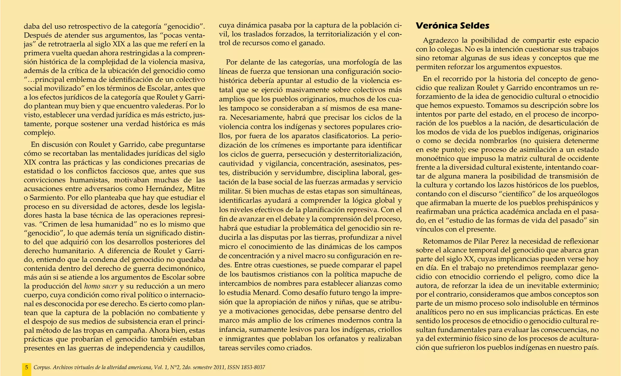 daba del uso retrospectivo de la categoría “genocidio”.                             cuya dinámica pasaba por la captura de la población ci-        Verónica Seldes
Después de atender sus argumentos, las “pocas venta-                                vil, los traslados forzados, la territorialización y el con-
                                                                                    trol de recursos como el ganado.                                 Agradezco la posibilidad de compartir este espacio
jas” de retrotraerla al siglo XIX a las que me referí en la
                                                                                                                                                   con lo colegas. No es la intención cuestionar sus trabajos
primera vuelta quedan ahora restringidas a la compren-
                                                                                                                                                   sino retomar algunas de sus ideas y conceptos que me
sión histórica de la complejidad de la violencia masiva,                               Por delante de las categorías, una morfología de las
                                                                                                                                                   permiten reforzar los argumentos expuestos.
además de la crítica de la ubicación del genocidio como                             líneas de fuerza que tensionan una configuración socio-
“…principal emblema de identificación de un colectivo                               histórica debería apuntar al estudio de la violencia es-          En el recorrido por la historia del concepto de geno-
social movilizado” en los términos de Escolar, antes que                            tatal que se ejerció masivamente sobre colectivos más          cidio que realizan Roulet y Garrido encontramos un re-
a los efectos jurídicos de la categoría que Roulet y Garri-                         amplios que los pueblos originarios, muchos de los cua-        forzamiento de la idea de genocidio cultural o etnocidio
do plantean muy bien y que encuentro valederas. Por lo                              les tampoco se consideraban a sí mismos de esa mane-           que hemos expuesto. Tomamos su descripción sobre los
visto, establecer una verdad jurídica es más estricto, jus-                         ra. Necesariamente, habrá que precisar los ciclos de la        intentos por parte del estado, en el proceso de incorpo-
tamente, porque sostener una verdad histórica es más                                violencia contra los indígenas y sectores populares crio-      ración de los pueblos a la nación, de desarticulación de
complejo.                                                                                                                                          los modos de vida de los pueblos indígenas, originarios
                                                                                    llos, por fuera de los aparatos clasificatorios. La perio-
                                                                                                                                                   o como se decida nombrarlos (no quisiera detenerme
   En discusión con Roulet y Garrido, cabe preguntarse                              dización de los crímenes es importante para identificar
                                                                                                                                                   en este punto); ese proceso de asimilación a un estado
cómo se recortaban las mentalidades jurídicas del siglo                             los ciclos de guerra, persecución y desterritorialización,
                                                                                                                                                   monoétnico que impuso la matriz cultural de occidente
XIX contra las prácticas y las condiciones precarias de                             cautividad y vigilancia, concentración, asesinatos, pes-
                                                                                                                                                   frente a la diversidad cultural existente, intentando coar-
estatidad o los conflictos facciosos que, antes que sus                             tes, distribución y servidumbre, disciplina laboral, ges-      tar de alguna manera la posibilidad de transmisión de
convicciones humanistas, motivaban muchas de las                                    tación de la base social de las fuerzas armadas y servicio     la cultura y cortando los lazos históricos de los pueblos,
acusaciones entre adversarios como Hernández, Mitre                                 militar. Si bien muchas de estas etapas son simultáneas,       contando con el discurso “científico” de los arqueólogos
o Sarmiento. Por ello planteaba que hay que estudiar el                             identificarlas ayudará a comprender la lógica global y         que afirmaban la muerte de los pueblos prehispánicos y
proceso en su diversidad de actores, desde los legisla-                             los niveles efectivos de la planificación represiva. Con el    reafirmaban una práctica académica anclada en el pasa-
dores hasta la base técnica de las operaciones represi-                             fin de avanzar en el debate y la comprensión del proceso,      do, en el “estudio de las formas de vida del pasado” sin
vas. “Crimen de lesa humanidad” no es lo mismo que
                                                                                    habrá que estudiar la problemática del genocidio sin re-       vínculos con el presente.
“genocidio”, lo que además tenía un significado distin-
                                                                                    ducirla a las disputas por las tierras, profundizar a nivel
to del que adquirió con los desarrollos posteriores del                                                                                              Retomamos de Pilar Perez la necesidad de reflexionar
                                                                                    micro el conocimiento de las dinámicas de los campos           sobre el alcance temporal del genocidio que abarca gran
derecho humanitario. A diferencia de Roulet y Garri-
                                                                                    de concentración y a nivel macro su configuración en re-       parte del siglo XX, cuyas implicancias pueden verse hoy
do, entiendo que la condena del genocidio no quedaba
contenida dentro del derecho de guerra decimonónico,                                des. Entre otras cuestiones, se puede comparar el papel        en día. En el trabajo no pretendimos reemplazar geno-
más aún si se atiende a los argumentos de Escolar sobre                             de los bautismos cristianos con la política mapuche de         cidio con etnocidio corriendo el peligro, como dice la
la producción del homo sacer y su reducción a un mero                               intercambios de nombres para establecer alianzas como          autora, de reforzar la idea de un inevitable exterminio;
cuerpo, cuya condición como rival político o internacio-                            lo estudia Menard. Como desafío futuro tengo la impre-         por el contrario, consideramos que ambos conceptos son
nal es desconocida por ese derecho. Es cierto como plan-                            sión que la apropiación de niños y niñas, que se atribu-       parte de un mismo proceso solo indisoluble en términos
tean que la captura de la población no combatiente y                                ye a motivaciones genocidas, debe pensarse dentro del          analíticos pero no en sus implicancias prácticas. En este
el despojo de sus medios de subsistencia eran el princi-                            marco más amplio de los crímenes modernos contra la            sentido los procesos de etnocidio o genocidio cultural re-
pal método de las tropas en campaña. Ahora bien, estas                              infancia, sumamente lesivos para los indígenas, criollos       sultan fundamentales para evaluar las consecuencias, no
prácticas que probarían el genocidio también estaban                                e inmigrantes que poblaban los orfanatos y realizaban          ya del exterminio físico sino de los procesos de acultura-
presentes en las guerras de independencia y caudillos,                              tareas serviles como criados.                                  ción que sufrieron los pueblos indígenas en nuestro país.

5   Corpus. Archivos virtuales de la alteridad americana, Vol. 1, N°2, 2do. semestre 2011, ISSN 1853-8037
 