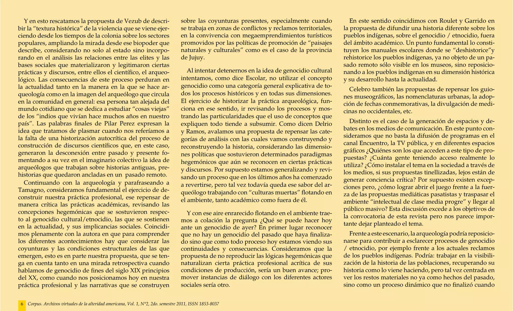 Y en esto rescatamos la propuesta de Vezub de descri-                              sobre las coyunturas presentes, especialmente cuando             En este sentido coincidimos con Roulet y Garrido en
bir la “textura histórica” de la violencia que se viene ejer-                        se trabaja en zonas de conflictos y reclamos territoriales,   la propuesta de difundir una historia diferente sobre los
ciendo desde los tiempos de la colonia sobre los sectores                            en la convivencia con megaemprendimientos turísticos          pueblos indígenas, sobre el genocidio / etnocidio, fuera
populares, ampliando la mirada desde ese biopoder que                                promovidos por las políticas de promoción de “paisajes        del ámbito académico. Un punto fundamental lo consti-
describe, considerando no solo al estado sino incorpo-                               naturales y culturales” como es el caso de la provincia       tuyen los manuales escolares donde se “deshistorice”y
rando en el análisis las relaciones entre las elites y las                           de Jujuy.                                                     rehistorice los pueblos indígenas, ya no objeto de un pa-
bases sociales que materializaron y legitimaron ciertas                                                                                            sado remoto sólo visible en los museos, sino reposicio-
prácticas y discursos, entre ellos el científico, el arqueo-                            Al intentar detenernos en la idea de genocidio cultural    nando a los pueblos indígenas en su dimensión histórica
lógico. Las consecuencias de este proceso perduran en                                intentamos, como dice Escolar, no utilizar el concepto        y su desarrollo hasta la actualidad.
la actualidad tanto en la manera en la que se hace ar-                               genocidio como una categoría general explicativa de to-
                                                                                                                                                     Celebro también las propuestas de repensar los guio-
queología como en la imagen del arqueólogo que circula                               dos los procesos históricos y en todas sus dimensiones.
                                                                                                                                                   nes museográficos, las nomenclaturas urbanas, la adop-
en la comunidad en general: esa persona tan alejada del                              El ejercicio de historizar la práctica arqueológica, fun-     ción de fechas conmemorativas, la divulgación de medi-
mundo cotidiano que se dedica a estudiar “cosas viejas”                              ciona en ese sentido, ir revisando los procesos y mos-        cinas no occidentales, etc.
de los “indios que vivían hace muchos años en nuestro                                trando las particularidades que el uso de conceptos que
país”. Las palabras finales de Pilar Perez expresan la                               expliquen todo tiende a subsumir. Como dicen Delrio             Distinto es el caso de la generación de espacios y de-
idea que tratamos de plasmar cuando nos referíamos a                                 y Ramos, avalamos una propuesta de repensar las cate-         bates en los medios de comunicación. En este punto con-
la falta de una historización autocrítica del proceso de                                                                                           sideramos que no basta la difusión de programas en el
                                                                                     gorías de análisis con las cuales vamos construyendo y
construcción de discursos científicos que, en este caso,                                                                                           canal Encuentro, la TV pública, y en diferentes espacios
                                                                                     reconstruyendo la historia, considerando las dimensio-
generaron la desconexión entre pasado y presente fo-                                                                                               gráficos ¿Quiénes son los que acceden a este tipo de pro-
                                                                                     nes políticas que sostuvieron determinados paradigmas
mentando a su vez en el imaginario colectivo la idea de                                                                                            puestas? ¿Cuánta gente teniendo acceso realmente lo
                                                                                     hegemónicos que aún se reconocen en ciertas prácticas
arqueólogos que trabajan sobre historias antiguas, pre-                                                                                            utiliza? ¿Cómo instalar el tema en la sociedad a través de
                                                                                     y discursos. Por supuesto estamos generalizando y revi-       los medios, si sus propuestas tinellizadas, lejos están de
historias que quedaron ancladas en un pasado remoto.                                 sando un proceso que en los últimos años ha comenzado
  Continuando con la arqueología y parafraseando a                                                                                                 generar conciencia crítica? Por supuesto existen excep-
                                                                                     a revertirse, pero tal vez todavía queda ese sabor del ar-    ciones pero, ¿cómo lograr abrir el juego frente a la fuer-
Tamagno, consideramos fundamental el ejercicio de de-                                queólogo trabajando con “culturas muertas” flotando en
construir nuestra práctica profesional, ese repensar de                                                                                            za de las propuestas mediáticas pasatistas y traspasar el
                                                                                     el ambiente, tanto académico como fuera de él.                ambiente “intelectual de clase media progre” y llegar al
manera crítica las prácticas académicas, revisando las
concepciones hegemónicas que se sostuvieron respec-                                                                                                público masivo? Esta discusión excede a los objetivos de
                                                                                       Y con ese aire enrarecido flotando en el ambiente trae-
to al genocidio cultural/etnocidio, las que se sostienen                                                                                           la convocatoria de esta revista pero nos parece impor-
                                                                                     mos a colación la pregunta ¿Qué se puede hacer hoy
en la actualidad, y sus implicancias sociales. Coincidi-                                                                                           tante dejar planteado el tema.
                                                                                     ante un genocidio de ayer? En primer lugar reconocer
mos plenamente con la autora en que para comprender                                  que no hay un genocidio del pasado que haya finaliza-           Frente a este escenario, la arqueología podría reposicio-
los diferentes acontecimientos hay que considerar las                                do sino que como todo proceso hoy estamos viendo sus          narse para contribuir a esclarecer procesos de genocidio
coyunturas y las condiciones estructurales de las que                                continuidades y consecuencias. Consideramos que la            / etnocidio, por ejemplo frente a los actuales reclamos
emergen, esto es en parte nuestra propuesta, que se ten-                             propuesta de no reproducir las lógicas hegemónicas que        de los pueblos indígenas. Podría: trabajar en la visibili-
ga en cuenta tanto en una mirada retrospectiva cuando                                naturalizan cierta práctica profesional acrítica de sus       zación de la historia de las poblaciones, recuperando su
hablamos de genocidio de fines del siglo XIX principios                              condiciones de producción, sería un buen avance; pro-         historia como lo viene haciendo, pero tal vez centrada en
del XX, como cuando nos posicionamos hoy en nuestra                                  mover instancias de diálogo con los diferentes actores        ver los restos materiales no ya como hechos del pasado,
práctica profesional y las narrativas que se construyen                              sociales sería otro.                                          sino como un proceso dinámico que no finalizó cuando


 6   Corpus. Archivos virtuales de la alteridad americana, Vol. 1, N°2, 2do. semestre 2011, ISSN 1853-8037
 