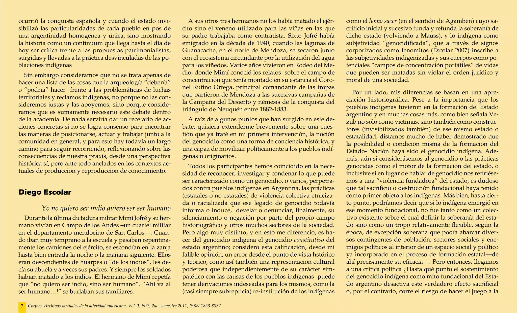 ocurrió la conquista española y cuando el estado invi-                                 A sus otros tres hermanos no los había matado el ejér-     como el homo sacer (en el sentido de Agamben) cuyo sa-
sibilizó las particularidades de cada pueblo en pos de                              cito sino el veneno utilizado para las viñas en las que       crificio inicial y sucesivo funda y refunda la soberanía de
una argentinidad homogénea y única, sino mostrando                                  su padre trabajaba como contratista. Sixto Jofré había        dicho estado (volviendo a Mauss), y lo indígena como
la historia como un continuum que llega hasta el día de                             emigrado en la década de 1940, cuando las lagunas de          subjetividad “genocidificada”, que a través de signos
hoy ser crítica frente a las propuestas patrimonialistas,                           Guanacache, en el norte de Mendoza, se secaron junto          corporizados como fenomitos (Escolar 2007) inscribe a
surgidas y llevadas a la práctica desvinculadas de las po-                          con el ecosistema circundante por la utilización del agua     las subjetividades indigenizadas y sus cuerpos como po-
blaciones indígenas                                                                 para los viñedos. Varios años vivieron en Rodeo del Me-       tenciales “campos de concentración portátiles” de vidas
  Sin embargo consideramos que no se trata apenas de                                dio, donde Mimí conoció los relatos sobre el campo de         que pueden ser matadas sin violar el orden jurídico y
hacer una lista de las cosas que la arqueología “debería”                           concentración que tenía montado en su estancia el Coro-       moral de una sociedad.
o “podría” hacer frente a las problemáticas de luchas                               nel Rufino Ortega, principal comandante de las tropas
                                                                                    que partieron de Mendoza a las sucesivas campañas de             Por un lado, mis diferencias se basan en una apre-
territoriales y reclamos indígenas, no porque no las con-                                                                                         ciación historiográfica. Pese a la importancia que los
sideremos justas y las apoyemos, sino porque conside-                               la Campaña del Desierto y némesis de la conquista del
                                                                                    triángulo de Neuquén entre 1882-1883.                         pueblos indígenas tuvieron en la formación del Estado
ramos que es sumamente necesario este debate dentro                                                                                               argentino y en muchas cosas más, como bien señala Ve-
de la academia. De nada serviría dar un recetario de ac-                               A raíz de algunos puntos que han surgido en este de-       zub no sólo como víctimas, sino también como construc-
ciones concretas si no se logra consenso para encontrar                             bate, quisiera extenderme brevemente sobre una cues-          tores (invisibilizados también) de ese mismo estado o
las maneras de posicionarse, actuar y trabajar junto a la                           tión que ya traté en mi primera intervención, la noción       estatalidad, distamos mucho de haber demostrado que
comunidad en general, y para esto hay todavía un largo                              del genocidio como una forma de conciencia histórica, y       la posibilidad o condición misma de la formación del
camino para seguir recorriendo, reflexionando sobre las                             una capaz de movilizar políticamente a los pueblos indí-      Estado- Nación haya sido el genocidio indígena. Ade-
consecuencias de nuestra praxis, desde una perspectiva                              genas u originarios.                                          más, aún si considerásemos al genocidio o las prácticas
histórica sí, pero ante todo anclados en los contextos ac-                             Todos los participantes hemos coincidido en la nece-       genocidas como el motor de la formación del estado, o
tuales de producción y reproducción de conocimiento.                                sidad de reconocer, investigar y condenar lo que puede        inclusive si en lugar de hablar de genocidio nos refiriése-
                                                                                    ser caracterizado como un genocidio, o varios, perpetra-      mos a una “violencia fundadora” del estado, es dudoso
                                                                                    dos contra pueblos indígenas en Argentina, las prácticas      que tal sacrificio o destrucción fundacional haya tenido
Diego Escolar                                                                       (estatales o no estatales) de violencia colectiva etniciza-   como primer objeto a los indígenas. Más bien, hasta cier-
                                                                                    da o racializada que ese legado de genocidio todavía          to punto, podríamos decir que si lo indígena emergió en
           Yo no quiero ser indio quiero ser ser humano                             informa o induce, develar o denunciar, finalmente, su         ese momento fundacional, no fue tanto como un colec-
  Durante la última dictadura militar Mimí Jofré y su her-                          silenciamiento o negación por parte del propio campo          tivo existente sobre el cual definir la soberanía del esta-
mano vivían en Campo de los Andes –un cuartel militar                               historiográfico y otros muchos sectores de la sociedad.       do sino como un tropo relativamente flexible, según la
en el departamento mendocino de San Carlos—. Cuan-                                  Pero algo muy distinto, y en esto me diferencio, es ha-       época, de excepción soberana que podía abarcar diver-
do iban muy temprano a la escuela y pasaban repentina-                              cer del genocidio indígena el genocidio constitutivo del      sos contingentes de población, sectores sociales y ene-
mente los camiones del ejército, se escondían en la zanja                           estado argentino; considero esta calificación, desde mi       migos políticos al interior de un espacio social y político
hasta bien entrada la noche o la mañana siguiente. Ellos                            falible opinión, un error desde el punto de vista hstórico    ya incorporado en el proceso de formación estatal—de
eran descendientes de huarpes o “de los indios”, les de-                            y teórico, como así también una representación cultural       ahí precisamente su eficacia—. Pero entonces, llegamos
cía su abuela y a veces sus padres. Y siempre los soldados                          poderosa que independientemente de su carácter sim-           a una crítica política ¿Hasta qué punto el sostenimiento
habían matado a los indios. El hermano de Mimí repetía                              patético con las causas de los pueblos indígenas puede        del genocidio indígena como mito fundacional del Esta-
que “no quiero ser indio, sino ser humano”. “Ahí va al                              tener derivaciones indeseadas para los mismos, como la        do argentino desactiva este verdadero efecto sacrificial
ser humano…!” se burlaban sus familiares.                                           (casi siempre subrepticia) re-institución de los indígenas    o, por el contrario, corre el riesgo de hacer el juego a la

7   Corpus. Archivos virtuales de la alteridad americana, Vol. 1, N°2, 2do. semestre 2011, ISSN 1853-8037
 