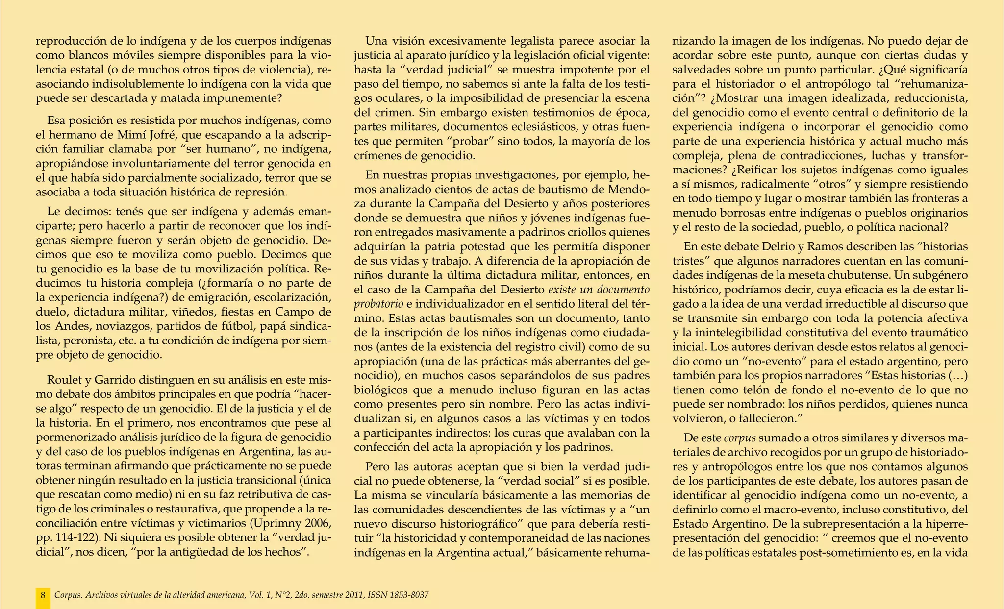 reproducción de lo indígena y de los cuerpos indígenas                                 Una visión excesivamente legalista parece asociar la           nizando la imagen de los indígenas. No puedo dejar de
como blancos móviles siempre disponibles para la vio-                                justicia al aparato jurídico y la legislación oficial vigente:   acordar sobre este punto, aunque con ciertas dudas y
lencia estatal (o de muchos otros tipos de violencia), re-                           hasta la “verdad judicial” se muestra impotente por el           salvedades sobre un punto particular. ¿Qué significaría
asociando indisolublemente lo indígena con la vida que                               paso del tiempo, no sabemos si ante la falta de los testi-       para el historiador o el antropólogo tal “rehumaniza-
puede ser descartada y matada impunemente?                                           gos oculares, o la imposibilidad de presenciar la escena         ción”? ¿Mostrar una imagen idealizada, reduccionista,
                                                                                     del crimen. Sin embargo existen testimonios de época,            del genocidio como el evento central o definitorio de la
   Esa posición es resistida por muchos indígenas, como
                                                                                     partes militares, documentos eclesiásticos, y otras fuen-        experiencia indígena o incorporar el genocidio como
el hermano de Mimí Jofré, que escapando a la adscrip-
                                                                                     tes que permiten “probar” sino todos, la mayoría de los          parte de una experiencia histórica y actual mucho más
ción familiar clamaba por “ser humano”, no indígena,
                                                                                     crímenes de genocidio.                                           compleja, plena de contradicciones, luchas y transfor-
apropiándose involuntariamente del terror genocida en
                                                                                        En nuestras propias investigaciones, por ejemplo, he-         maciones? ¿Reificar los sujetos indígenas como iguales
el que había sido parcialmente socializado, terror que se
                                                                                     mos analizado cientos de actas de bautismo de Mendo-             a sí mismos, radicalmente “otros” y siempre resistiendo
asociaba a toda situación histórica de represión.
                                                                                     za durante la Campaña del Desierto y años posteriores            en todo tiempo y lugar o mostrar también las fronteras a
   Le decimos: tenés que ser indígena y además eman-                                                                                                  menudo borrosas entre indígenas o pueblos originarios
                                                                                     donde se demuestra que niños y jóvenes indígenas fue-
ciparte; pero hacerlo a partir de reconocer que los indí-                                                                                             y el resto de la sociedad, pueblo, o política nacional?
                                                                                     ron entregados masivamente a padrinos criollos quienes
genas siempre fueron y serán objeto de genocidio. De-
                                                                                     adquirían la patria potestad que les permitía disponer              En este debate Delrio y Ramos describen las “historias
cimos que eso te moviliza como pueblo. Decimos que
                                                                                     de sus vidas y trabajo. A diferencia de la apropiación de        tristes” que algunos narradores cuentan en las comuni-
tu genocidio es la base de tu movilización política. Re-
                                                                                     niños durante la última dictadura militar, entonces, en          dades indígenas de la meseta chubutense. Un subgénero
ducimos tu historia compleja (¿formaría o no parte de
                                                                                     el caso de la Campaña del Desierto existe un documento           histórico, podríamos decir, cuya eficacia es la de estar li-
la experiencia indígena?) de emigración, escolarización,
                                                                                     probatorio e individualizador en el sentido literal del tér-     gado a la idea de una verdad irreductible al discurso que
duelo, dictadura militar, viñedos, fiestas en Campo de
                                                                                     mino. Estas actas bautismales son un documento, tanto            se transmite sin embargo con toda la potencia afectiva
los Andes, noviazgos, partidos de fútbol, papá sindica-
                                                                                     de la inscripción de los niños indígenas como ciudada-           y la inintelegibilidad constitutiva del evento traumático
lista, peronista, etc. a tu condición de indígena por siem-
                                                                                     nos (antes de la existencia del registro civil) como de su       inicial. Los autores derivan desde estos relatos al genoci-
pre objeto de genocidio.
                                                                                     apropiación (una de las prácticas más aberrantes del ge-         dio como un “no-evento” para el estado argentino, pero
   Roulet y Garrido distinguen en su análisis en este mis-                           nocidio), en muchos casos separándolos de sus padres             también para los propios narradores “Estas historias (…)
mo debate dos ámbitos principales en que podría “hacer-                              biológicos que a menudo incluso figuran en las actas             tienen como telón de fondo el no-evento de lo que no
se algo” respecto de un genocidio. El de la justicia y el de                         como presentes pero sin nombre. Pero las actas indivi-           puede ser nombrado: los niños perdidos, quienes nunca
la historia. En el primero, nos encontramos que pese al                              dualizan si, en algunos casos a las víctimas y en todos          volvieron, o fallecieron.”
pormenorizado análisis jurídico de la figura de genocidio                            a participantes indirectos: los curas que avalaban con la          De este corpus sumado a otros similares y diversos ma-
y del caso de los pueblos indígenas en Argentina, las au-                            confección del acta la apropiación y los padrinos.               teriales de archivo recogidos por un grupo de historiado-
toras terminan afirmando que prácticamente no se puede                                 Pero las autoras aceptan que si bien la verdad judi-           res y antropólogos entre los que nos contamos algunos
obtener ningún resultado en la justicia transicional (única                          cial no puede obtenerse, la “verdad social” si es posible.       de los participantes de este debate, los autores pasan de
que rescatan como medio) ni en su faz retributiva de cas-                            La misma se vincularía básicamente a las memorias de             identificar al genocidio indígena como un no-evento, a
tigo de los criminales o restaurativa, que propende a la re-                         las comunidades descendientes de las víctimas y a “un            definirlo como el macro-evento, incluso constitutivo, del
conciliación entre víctimas y victimarios (Uprimny 2006,                             nuevo discurso historiográfico” que para debería resti-          Estado Argentino. De la subrepresentación a la hiperre-
pp. 114-122). Ni siquiera es posible obtener la “verdad ju-                          tuir “la historicidad y contemporaneidad de las naciones         presentación del genocidio: “ creemos que el no-evento
dicial”, nos dicen, “por la antigüedad de los hechos”.                               indígenas en la Argentina actual,” básicamente rehuma-           de las políticas estatales post-sometimiento es, en la vida


 8   Corpus. Archivos virtuales de la alteridad americana, Vol. 1, N°2, 2do. semestre 2011, ISSN 1853-8037
 
