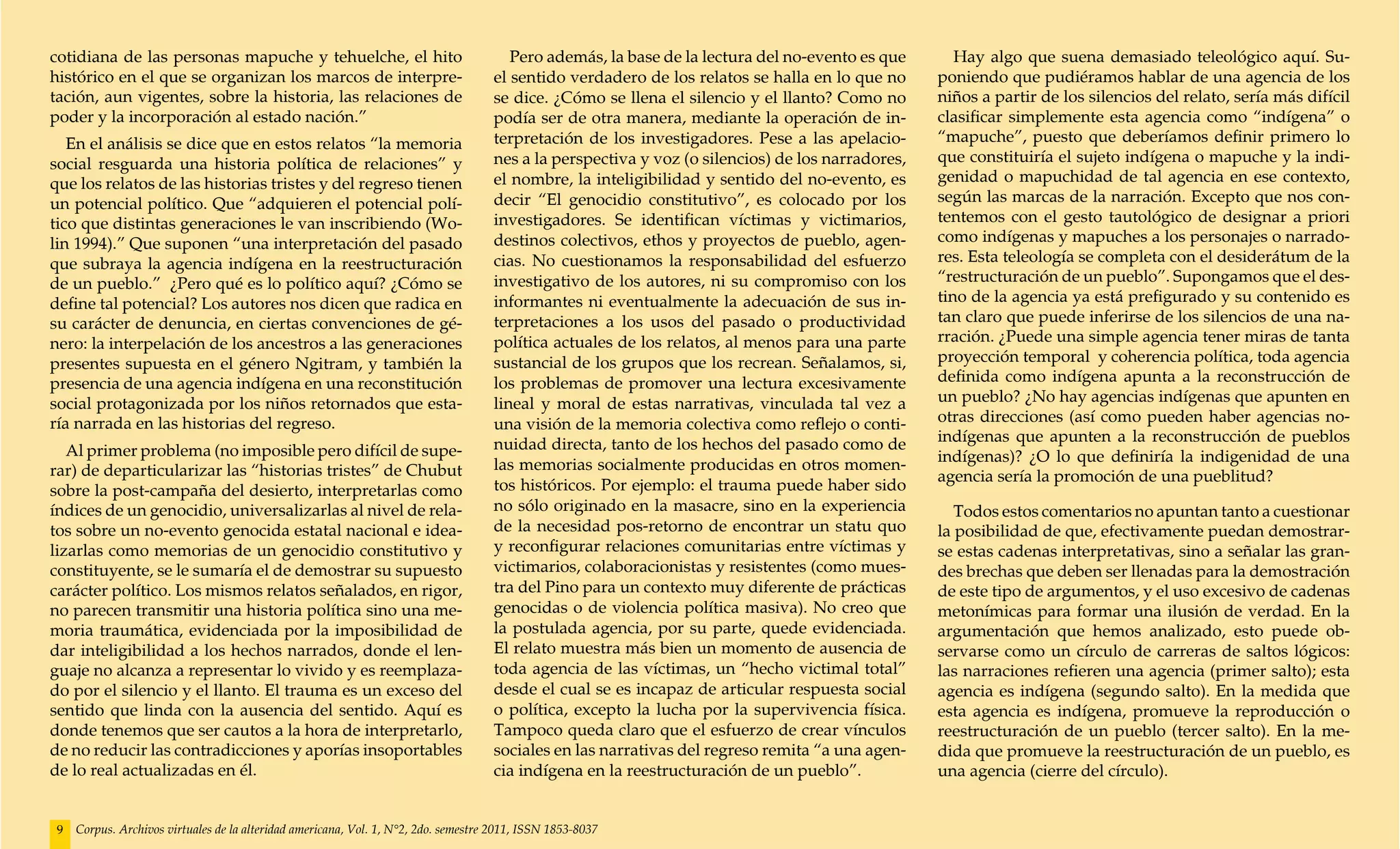 cotidiana de las personas mapuche y tehuelche, el hito                                  Pero además, la base de la lectura del no-evento es que       Hay algo que suena demasiado teleológico aquí. Su-
histórico en el que se organizan los marcos de interpre-                             el sentido verdadero de los relatos se halla en lo que no     poniendo que pudiéramos hablar de una agencia de los
tación, aun vigentes, sobre la historia, las relaciones de                           se dice. ¿Cómo se llena el silencio y el llanto? Como no      niños a partir de los silencios del relato, sería más difícil
poder y la incorporación al estado nación.”                                          podía ser de otra manera, mediante la operación de in-        clasificar simplemente esta agencia como “indígena” o
   En el análisis se dice que en estos relatos “la memoria                           terpretación de los investigadores. Pese a las apelacio-      “mapuche”, puesto que deberíamos definir primero lo
social resguarda una historia política de relaciones” y                              nes a la perspectiva y voz (o silencios) de los narradores,   que constituiría el sujeto indígena o mapuche y la indi-
que los relatos de las historias tristes y del regreso tienen                        el nombre, la inteligibilidad y sentido del no-evento, es     genidad o mapuchidad de tal agencia en ese contexto,
un potencial político. Que “adquieren el potencial polí-                             decir “El genocidio constitutivo”, es colocado por los        según las marcas de la narración. Excepto que nos con-
tico que distintas generaciones le van inscribiendo (Wo-                             investigadores. Se identifican víctimas y victimarios,        tentemos con el gesto tautológico de designar a priori
lin 1994).” Que suponen “una interpretación del pasado                               destinos colectivos, ethos y proyectos de pueblo, agen-       como indígenas y mapuches a los personajes o narrado-
que subraya la agencia indígena en la reestructuración                               cias. No cuestionamos la responsabilidad del esfuerzo         res. Esta teleología se completa con el desiderátum de la
de un pueblo.” ¿Pero qué es lo político aquí? ¿Cómo se                               investigativo de los autores, ni su compromiso con los        “restructuración de un pueblo”. Supongamos que el des-
define tal potencial? Los autores nos dicen que radica en                            informantes ni eventualmente la adecuación de sus in-         tino de la agencia ya está prefigurado y su contenido es
su carácter de denuncia, en ciertas convenciones de gé-                              terpretaciones a los usos del pasado o productividad          tan claro que puede inferirse de los silencios de una na-
nero: la interpelación de los ancestros a las generaciones                           política actuales de los relatos, al menos para una parte     rración. ¿Puede una simple agencia tener miras de tanta
presentes supuesta en el género Ngitram, y también la                                sustancial de los grupos que los recrean. Señalamos, si,      proyección temporal y coherencia política, toda agencia
presencia de una agencia indígena en una reconstitución                              los problemas de promover una lectura excesivamente           definida como indígena apunta a la reconstrucción de
social protagonizada por los niños retornados que esta-                              lineal y moral de estas narrativas, vinculada tal vez a       un pueblo? ¿No hay agencias indígenas que apunten en
ría narrada en las historias del regreso.                                            una visión de la memoria colectiva como reflejo o conti-      otras direcciones (así como pueden haber agencias no-
                                                                                     nuidad directa, tanto de los hechos del pasado como de        indígenas que apunten a la reconstrucción de pueblos
   Al primer problema (no imposible pero difícil de supe-                                                                                          indígenas)? ¿O lo que definiría la indigenidad de una
rar) de departicularizar las “historias tristes” de Chubut                           las memorias socialmente producidas en otros momen-
                                                                                                                                                   agencia sería la promoción de una pueblitud?
sobre la post-campaña del desierto, interpretarlas como                              tos históricos. Por ejemplo: el trauma puede haber sido
índices de un genocidio, universalizarlas al nivel de rela-                          no sólo originado en la masacre, sino en la experiencia          Todos estos comentarios no apuntan tanto a cuestionar
tos sobre un no-evento genocida estatal nacional e idea-                             de la necesidad pos-retorno de encontrar un statu quo         la posibilidad de que, efectivamente puedan demostrar-
lizarlas como memorias de un genocidio constitutivo y                                y reconfigurar relaciones comunitarias entre víctimas y       se estas cadenas interpretativas, sino a señalar las gran-
constituyente, se le sumaría el de demostrar su supuesto                             victimarios, colaboracionistas y resistentes (como mues-      des brechas que deben ser llenadas para la demostración
carácter político. Los mismos relatos señalados, en rigor,                           tra del Pino para un contexto muy diferente de prácticas      de este tipo de argumentos, y el uso excesivo de cadenas
no parecen transmitir una historia política sino una me-                             genocidas o de violencia política masiva). No creo que        metonímicas para formar una ilusión de verdad. En la
moria traumática, evidenciada por la imposibilidad de                                la postulada agencia, por su parte, quede evidenciada.        argumentación que hemos analizado, esto puede ob-
dar inteligibilidad a los hechos narrados, donde el len-                             El relato muestra más bien un momento de ausencia de          servarse como un círculo de carreras de saltos lógicos:
guaje no alcanza a representar lo vivido y es reemplaza-                             toda agencia de las víctimas, un “hecho victimal total”       las narraciones refieren una agencia (primer salto); esta
do por el silencio y el llanto. El trauma es un exceso del                           desde el cual se es incapaz de articular respuesta social     agencia es indígena (segundo salto). En la medida que
sentido que linda con la ausencia del sentido. Aquí es                               o política, excepto la lucha por la supervivencia física.     esta agencia es indígena, promueve la reproducción o
donde tenemos que ser cautos a la hora de interpretarlo,                             Tampoco queda claro que el esfuerzo de crear vínculos         reestructuración de un pueblo (tercer salto). En la me-
de no reducir las contradicciones y aporías insoportables                            sociales en las narrativas del regreso remita “a una agen-    dida que promueve la reestructuración de un pueblo, es
de lo real actualizadas en él.                                                       cia indígena en la reestructuración de un pueblo”.            una agencia (cierre del círculo).


 9   Corpus. Archivos virtuales de la alteridad americana, Vol. 1, N°2, 2do. semestre 2011, ISSN 1853-8037
 