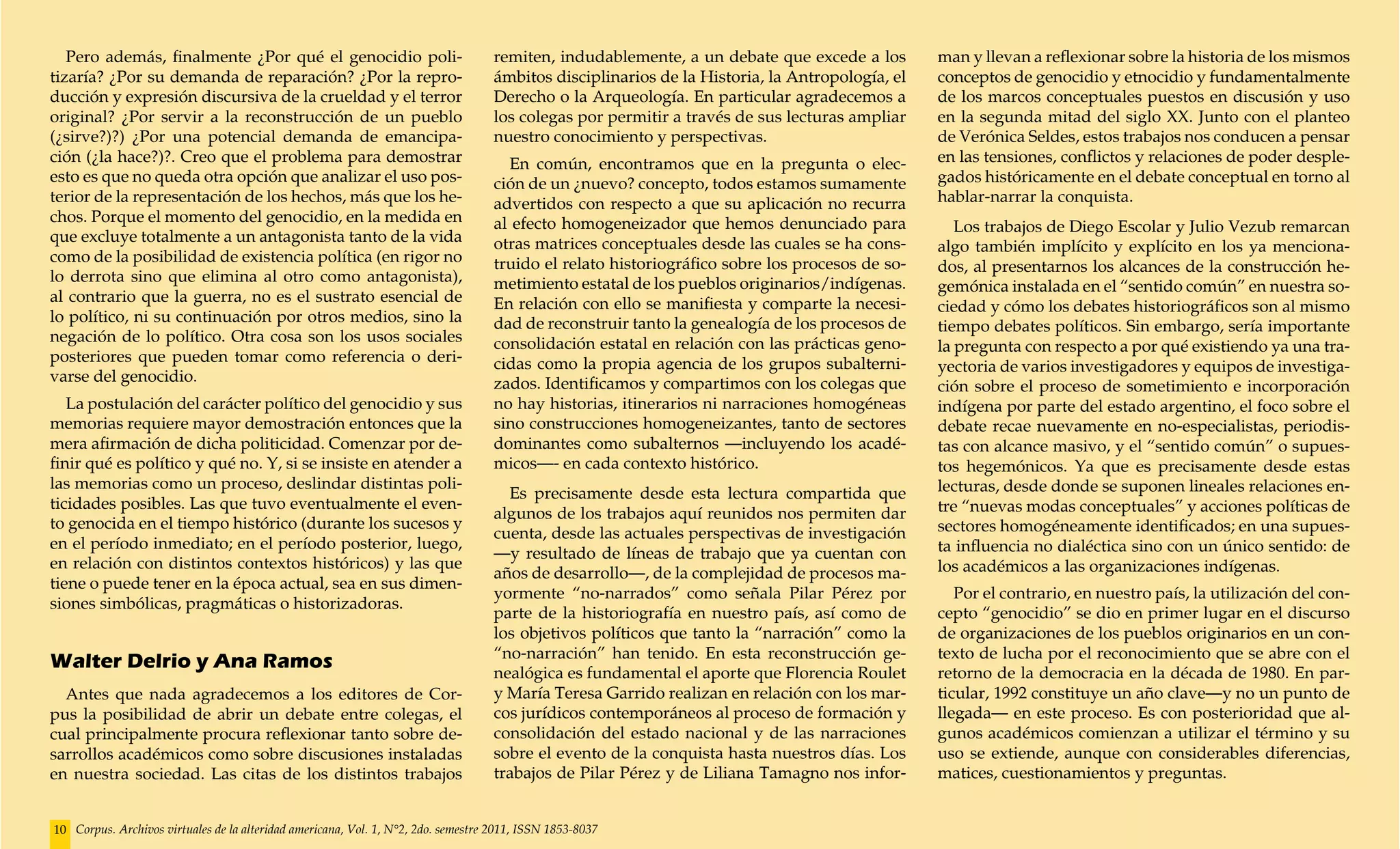 Pero además, finalmente ¿Por qué el genocidio poli-                              remiten, indudablemente, a un debate que excede a los        man y llevan a reflexionar sobre la historia de los mismos
tizaría? ¿Por su demanda de reparación? ¿Por la repro-                              ámbitos disciplinarios de la Historia, la Antropología, el   conceptos de genocidio y etnocidio y fundamentalmente
ducción y expresión discursiva de la crueldad y el terror                           Derecho o la Arqueología. En particular agradecemos a        de los marcos conceptuales puestos en discusión y uso
original? ¿Por servir a la reconstrucción de un pueblo                              los colegas por permitir a través de sus lecturas ampliar    en la segunda mitad del siglo XX. Junto con el planteo
(¿sirve?)?) ¿Por una potencial demanda de emancipa-                                 nuestro conocimiento y perspectivas.                         de Verónica Seldes, estos trabajos nos conducen a pensar
ción (¿la hace?)?. Creo que el problema para demostrar                                En común, encontramos que en la pregunta o elec-           en las tensiones, conflictos y relaciones de poder desple-
esto es que no queda otra opción que analizar el uso pos-                           ción de un ¿nuevo? concepto, todos estamos sumamente         gados históricamente en el debate conceptual en torno al
terior de la representación de los hechos, más que los he-                          advertidos con respecto a que su aplicación no recurra       hablar-narrar la conquista.
chos. Porque el momento del genocidio, en la medida en                              al efecto homogeneizador que hemos denunciado para              Los trabajos de Diego Escolar y Julio Vezub remarcan
que excluye totalmente a un antagonista tanto de la vida                            otras matrices conceptuales desde las cuales se ha cons-     algo también implícito y explícito en los ya menciona-
como de la posibilidad de existencia política (en rigor no                          truido el relato historiográfico sobre los procesos de so-   dos, al presentarnos los alcances de la construcción he-
lo derrota sino que elimina al otro como antagonista),                              metimiento estatal de los pueblos originarios/indígenas.     gemónica instalada en el “sentido común” en nuestra so-
al contrario que la guerra, no es el sustrato esencial de                           En relación con ello se manifiesta y comparte la necesi-     ciedad y cómo los debates historiográficos son al mismo
lo político, ni su continuación por otros medios, sino la                           dad de reconstruir tanto la genealogía de los procesos de    tiempo debates políticos. Sin embargo, sería importante
negación de lo político. Otra cosa son los usos sociales                            consolidación estatal en relación con las prácticas geno-    la pregunta con respecto a por qué existiendo ya una tra-
posteriores que pueden tomar como referencia o deri-                                cidas como la propia agencia de los grupos subalterni-       yectoria de varios investigadores y equipos de investiga-
varse del genocidio.                                                                zados. Identificamos y compartimos con los colegas que       ción sobre el proceso de sometimiento e incorporación
   La postulación del carácter político del genocidio y sus                         no hay historias, itinerarios ni narraciones homogéneas      indígena por parte del estado argentino, el foco sobre el
memorias requiere mayor demostración entonces que la                                sino construcciones homogeneizantes, tanto de sectores       debate recae nuevamente en no-especialistas, periodis-
mera afirmación de dicha politicidad. Comenzar por de-                              dominantes como subalternos —incluyendo los acadé-           tas con alcance masivo, y el “sentido común” o supues-
finir qué es político y qué no. Y, si se insiste en atender a                       micos—- en cada contexto histórico.                          tos hegemónicos. Ya que es precisamente desde estas
las memorias como un proceso, deslindar distintas poli-                                                                                          lecturas, desde donde se suponen lineales relaciones en-
                                                                                      Es precisamente desde esta lectura compartida que
ticidades posibles. Las que tuvo eventualmente el even-                                                                                          tre “nuevas modas conceptuales” y acciones políticas de
                                                                                    algunos de los trabajos aquí reunidos nos permiten dar
to genocida en el tiempo histórico (durante los sucesos y                                                                                        sectores homogéneamente identificados; en una supues-
                                                                                    cuenta, desde las actuales perspectivas de investigación
en el período inmediato; en el período posterior, luego,                                                                                         ta influencia no dialéctica sino con un único sentido: de
                                                                                    —y resultado de líneas de trabajo que ya cuentan con
en relación con distintos contextos históricos) y las que                                                                                        los académicos a las organizaciones indígenas.
                                                                                    años de desarrollo—, de la complejidad de procesos ma-
tiene o puede tener en la época actual, sea en sus dimen-
                                                                                    yormente “no-narrados” como señala Pilar Pérez por              Por el contrario, en nuestro país, la utilización del con-
siones simbólicas, pragmáticas o historizadoras.
                                                                                    parte de la historiografía en nuestro país, así como de      cepto “genocidio” se dio en primer lugar en el discurso
                                                                                    los objetivos políticos que tanto la “narración” como la     de organizaciones de los pueblos originarios en un con-
                                                                                    “no-narración” han tenido. En esta reconstrucción ge-        texto de lucha por el reconocimiento que se abre con el
Walter Delrio y Ana Ramos
                                                                                    nealógica es fundamental el aporte que Florencia Roulet      retorno de la democracia en la década de 1980. En par-
  Antes que nada agradecemos a los editores de Cor-                                 y María Teresa Garrido realizan en relación con los mar-     ticular, 1992 constituye un año clave—y no un punto de
pus la posibilidad de abrir un debate entre colegas, el                             cos jurídicos contemporáneos al proceso de formación y       llegada— en este proceso. Es con posterioridad que al-
cual principalmente procura reflexionar tanto sobre de-                             consolidación del estado nacional y de las narraciones       gunos académicos comienzan a utilizar el término y su
sarrollos académicos como sobre discusiones instaladas                              sobre el evento de la conquista hasta nuestros días. Los     uso se extiende, aunque con considerables diferencias,
en nuestra sociedad. Las citas de los distintos trabajos                            trabajos de Pilar Pérez y de Liliana Tamagno nos infor-      matices, cuestionamientos y preguntas.


10 Corpus. Archivos virtuales de la alteridad americana, Vol. 1, N°2, 2do. semestre 2011, ISSN 1853-8037
 