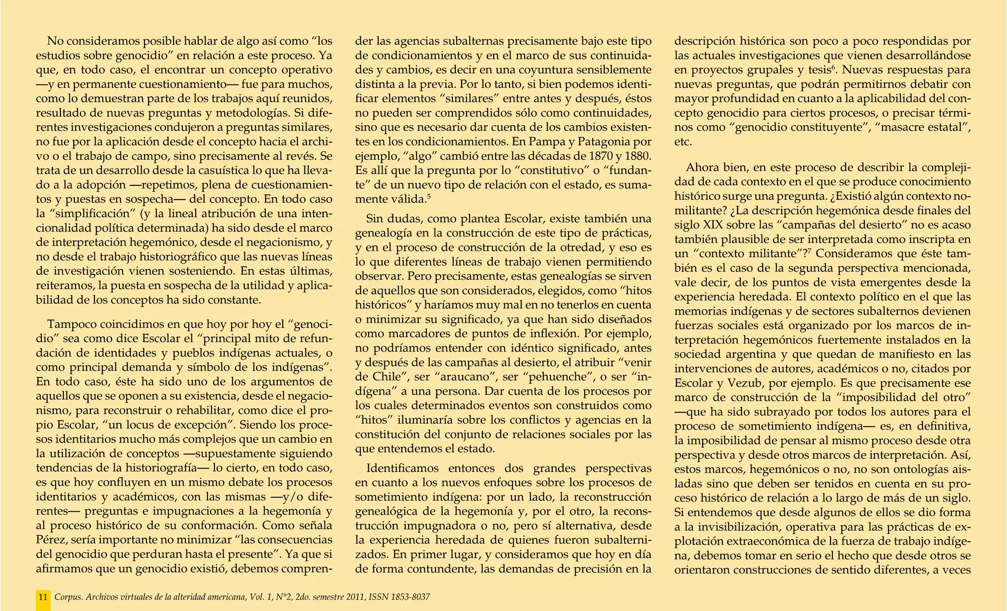No consideramos posible hablar de algo así como “los                              der las agencias subalternas precisamente bajo este tipo      descripción histórica son poco a poco respondidas por
estudios sobre genocidio” en relación a este proceso. Ya                            de condicionamientos y en el marco de sus continuida-         las actuales investigaciones que vienen desarrollándose
que, en todo caso, el encontrar un concepto operativo                               des y cambios, es decir en una coyuntura sensiblemente        en proyectos grupales y tesis6. Nuevas respuestas para
—y en permanente cuestionamiento— fue para muchos,                                  distinta a la previa. Por lo tanto, si bien podemos identi-   nuevas preguntas, que podrán permitirnos debatir con
como lo demuestran parte de los trabajos aquí reunidos,                             ficar elementos “similares” entre antes y después, éstos      mayor profundidad en cuanto a la aplicabilidad del con-
resultado de nuevas preguntas y metodologías. Si dife-                              no pueden ser comprendidos sólo como continuidades,           cepto genocidio para ciertos procesos, o precisar térmi-
rentes investigaciones condujeron a preguntas similares,                            sino que es necesario dar cuenta de los cambios existen-      nos como “genocidio constituyente”, “masacre estatal”,
no fue por la aplicación desde el concepto hacia el archi-                          tes en los condicionamientos. En Pampa y Patagonia por        etc.
vo o el trabajo de campo, sino precisamente al revés. Se                            ejemplo, “algo” cambió entre las décadas de 1870 y 1880.
trata de un desarrollo desde la casuística lo que ha lleva-                         Es allí que la pregunta por lo “constitutivo” o “fundan-         Ahora bien, en este proceso de describir la compleji-
do a la adopción —repetimos, plena de cuestionamien-                                te” de un nuevo tipo de relación con el estado, es suma-      dad de cada contexto en el que se produce conocimiento
tos y puestas en sospecha— del concepto. En todo caso                               mente válida.5                                                histórico surge una pregunta. ¿Existió algún contexto no-
la “simplificación” (y la lineal atribución de una inten-                                                                                         militante? ¿La descripción hegemónica desde finales del
                                                                                      Sin dudas, como plantea Escolar, existe también una
cionalidad política determinada) ha sido desde el marco                                                                                           siglo XIX sobre las “campañas del desierto” no es acaso
                                                                                    genealogía en la construcción de este tipo de prácticas,
de interpretación hegemónico, desde el negacionismo, y                                                                                            también plausible de ser interpretada como inscripta en
                                                                                    y en el proceso de construcción de la otredad, y eso es
no desde el trabajo historiográfico que las nuevas líneas                                                                                         un “contexto militante”?7 Consideramos que éste tam-
                                                                                    lo que diferentes líneas de trabajo vienen permitiendo
de investigación vienen sosteniendo. En estas últimas,                                                                                            bién es el caso de la segunda perspectiva mencionada,
                                                                                    observar. Pero precisamente, estas genealogías se sirven
reiteramos, la puesta en sospecha de la utilidad y aplica-                                                                                        vale decir, de los puntos de vista emergentes desde la
                                                                                    de aquellos que son considerados, elegidos, como “hitos
bilidad de los conceptos ha sido constante.                                                                                                       experiencia heredada. El contexto político en el que las
                                                                                    históricos” y haríamos muy mal en no tenerlos en cuenta
                                                                                                                                                  memorias indígenas y de sectores subalternos devienen
  Tampoco coincidimos en que hoy por hoy el “genoci-                                o minimizar su significado, ya que han sido diseñados
                                                                                                                                                  fuerzas sociales está organizado por los marcos de in-
dio” sea como dice Escolar el “principal mito de refun-                             como marcadores de puntos de inflexión. Por ejemplo,
                                                                                                                                                  terpretación hegemónicos fuertemente instalados en la
dación de identidades y pueblos indígenas actuales, o                               no podríamos entender con idéntico significado, antes
                                                                                                                                                  sociedad argentina y que quedan de manifiesto en las
como principal demanda y símbolo de los indígenas”.                                 y después de las campañas al desierto, el atribuir “venir
                                                                                                                                                  intervenciones de autores, académicos o no, citados por
En todo caso, éste ha sido uno de los argumentos de                                 de Chile”, ser “araucano”, ser “pehuenche”, o ser “in-
                                                                                                                                                  Escolar y Vezub, por ejemplo. Es que precisamente ese
aquellos que se oponen a su existencia, desde el negacio-                           dígena” a una persona. Dar cuenta de los procesos por
                                                                                                                                                  marco de construcción de la “imposibilidad del otro”
nismo, para reconstruir o rehabilitar, como dice el pro-                            los cuales determinados eventos son construidos como
                                                                                                                                                  —que ha sido subrayado por todos los autores para el
pio Escolar, “un locus de excepción”. Siendo los proce-                             “hitos” iluminaría sobre los conflictos y agencias en la
                                                                                                                                                  proceso de sometimiento indígena— es, en definitiva,
sos identitarios mucho más complejos que un cambio en                               constitución del conjunto de relaciones sociales por las
                                                                                                                                                  la imposibilidad de pensar al mismo proceso desde otra
la utilización de conceptos —supuestamente siguiendo                                que entendemos el estado.
                                                                                                                                                  perspectiva y desde otros marcos de interpretación. Así,
tendencias de la historiografía— lo cierto, en todo caso,                             Identificamos entonces dos grandes perspectivas             estos marcos, hegemónicos o no, no son ontologías ais-
es que hoy confluyen en un mismo debate los procesos                                en cuanto a los nuevos enfoques sobre los procesos de         ladas sino que deben ser tenidos en cuenta en su pro-
identitarios y académicos, con las mismas —y/o dife-                                sometimiento indígena: por un lado, la reconstrucción         ceso histórico de relación a lo largo de más de un siglo.
rentes— preguntas e impugnaciones a la hegemonía y                                  genealógica de la hegemonía y, por el otro, la recons-        Si entendemos que desde algunos de ellos se dio forma
al proceso histórico de su conformación. Como señala                                trucción impugnadora o no, pero sí alternativa, desde         a la invisibilización, operativa para las prácticas de ex-
Pérez, sería importante no minimizar “las consecuencias                             la experiencia heredada de quienes fueron subalterni-         plotación extraeconómica de la fuerza de trabajo indíge-
del genocidio que perduran hasta el presente”. Ya que si                            zados. En primer lugar, y consideramos que hoy en día         na, debemos tomar en serio el hecho que desde otros se
afirmamos que un genocidio existió, debemos compren-                                de forma contundente, las demandas de precisión en la         orientaron construcciones de sentido diferentes, a veces

11 Corpus. Archivos virtuales de la alteridad americana, Vol. 1, N°2, 2do. semestre 2011, ISSN 1853-8037
 