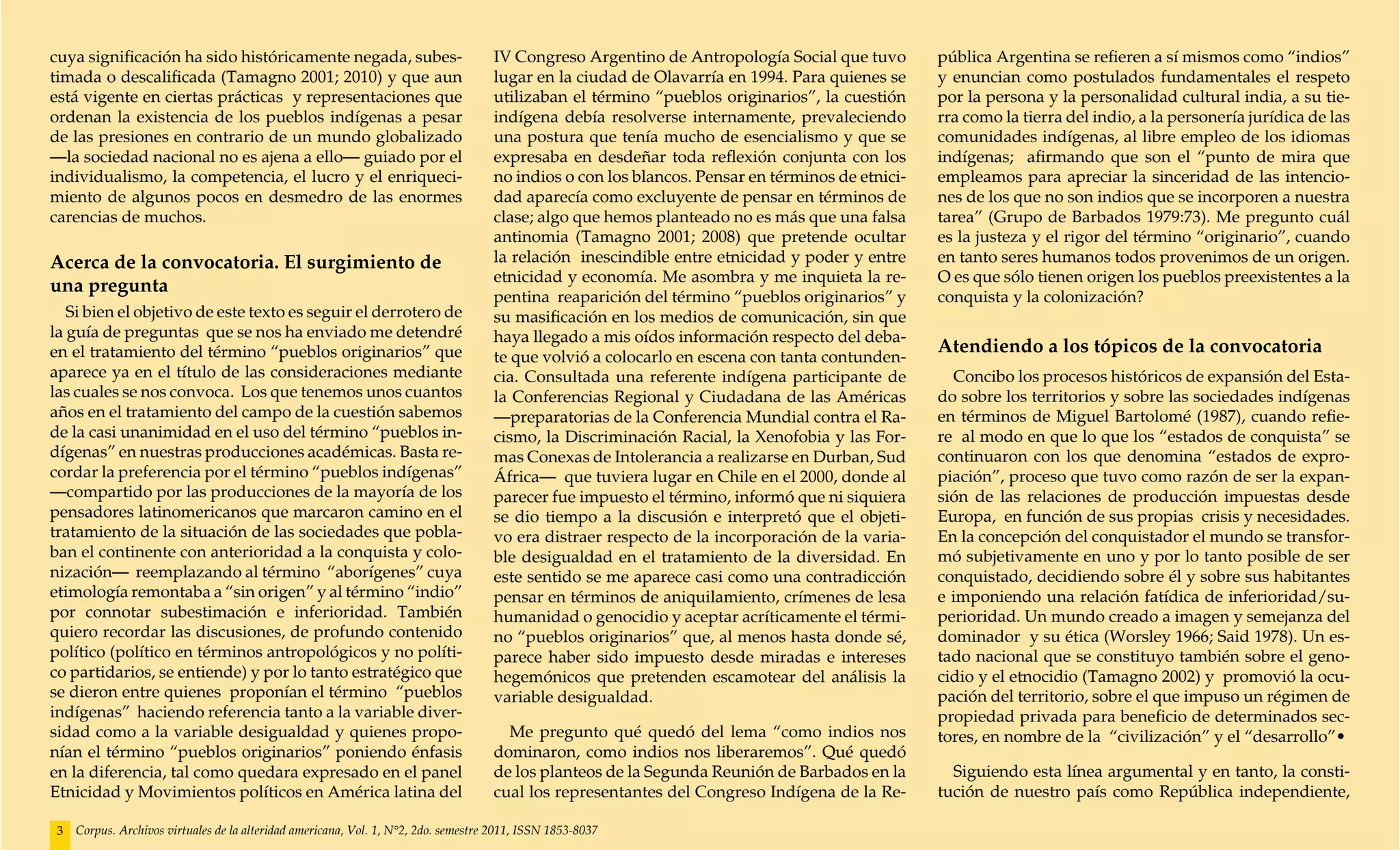 cuya significación ha sido históricamente negada, subes-                             IV Congreso Argentino de Antropología Social que tuvo        pública Argentina se refieren a sí mismos como “indios”
timada o descalificada (Tamagno 2001; 2010) y que aun                                lugar en la ciudad de Olavarría en 1994. Para quienes se     y enuncian como postulados fundamentales el respeto
está vigente en ciertas prácticas y representaciones que                             utilizaban el término “pueblos originarios”, la cuestión     por la persona y la personalidad cultural india, a su tie-
ordenan la existencia de los pueblos indígenas a pesar                               indígena debía resolverse internamente, prevaleciendo        rra como la tierra del indio, a la personería jurídica de las
de las presiones en contrario de un mundo globalizado                                una postura que tenía mucho de esencialismo y que se         comunidades indígenas, al libre empleo de los idiomas
—la sociedad nacional no es ajena a ello— guiado por el                              expresaba en desdeñar toda reflexión conjunta con los        indígenas; afirmando que son el “punto de mira que
individualismo, la competencia, el lucro y el enriqueci-                             no indios o con los blancos. Pensar en términos de etnici-   empleamos para apreciar la sinceridad de las intencio-
miento de algunos pocos en desmedro de las enormes                                   dad aparecía como excluyente de pensar en términos de        nes de los que no son indios que se incorporen a nuestra
carencias de muchos.                                                                 clase; algo que hemos planteado no es más que una falsa      tarea” (Grupo de Barbados 1979:73). Me pregunto cuál
                                                                                     antinomia (Tamagno 2001; 2008) que pretende ocultar          es la justeza y el rigor del término “originario”, cuando
Acerca de la convocatoria. El surgimiento de                                         la relación inescindible entre etnicidad y poder y entre     en tanto seres humanos todos provenimos de un origen.
                                                                                     etnicidad y economía. Me asombra y me inquieta la re-        O es que sólo tienen origen los pueblos preexistentes a la
una pregunta
                                                                                     pentina reaparición del término “pueblos originarios” y      conquista y la colonización?
   Si bien el objetivo de este texto es seguir el derrotero de                       su masificación en los medios de comunicación, sin que
la guía de preguntas que se nos ha enviado me detendré                               haya llegado a mis oídos información respecto del deba-
en el tratamiento del término “pueblos originarios” que                                                                                           Atendiendo a los tópicos de la convocatoria
                                                                                     te que volvió a colocarlo en escena con tanta contunden-
aparece ya en el título de las consideraciones mediante                              cia. Consultada una referente indígena participante de         Concibo los procesos históricos de expansión del Esta-
las cuales se nos convoca. Los que tenemos unos cuantos                              la Conferencias Regional y Ciudadana de las Américas         do sobre los territorios y sobre las sociedades indígenas
años en el tratamiento del campo de la cuestión sabemos                              —preparatorias de la Conferencia Mundial contra el Ra-       en términos de Miguel Bartolomé (1987), cuando refie-
de la casi unanimidad en el uso del término “pueblos in-                             cismo, la Discriminación Racial, la Xenofobia y las For-     re al modo en que lo que los “estados de conquista” se
dígenas” en nuestras producciones académicas. Basta re-                              mas Conexas de Intolerancia a realizarse en Durban, Sud      continuaron con los que denomina “estados de expro-
cordar la preferencia por el término “pueblos indígenas”                             África— que tuviera lugar en Chile en el 2000, donde al      piación”, proceso que tuvo como razón de ser la expan-
—compartido por las producciones de la mayoría de los                                parecer fue impuesto el término, informó que ni siquiera     sión de las relaciones de producción impuestas desde
pensadores latinomericanos que marcaron camino en el                                 se dio tiempo a la discusión e interpretó que el objeti-     Europa, en función de sus propias crisis y necesidades.
tratamiento de la situación de las sociedades que pobla-                             vo era distraer respecto de la incorporación de la varia-    En la concepción del conquistador el mundo se transfor-
ban el continente con anterioridad a la conquista y colo-                            ble desigualdad en el tratamiento de la diversidad. En       mó subjetivamente en uno y por lo tanto posible de ser
nización— reemplazando al término “aborígenes” cuya                                  este sentido se me aparece casi como una contradicción       conquistado, decidiendo sobre él y sobre sus habitantes
etimología remontaba a “sin origen” y al término “indio”                             pensar en términos de aniquilamiento, crímenes de lesa       e imponiendo una relación fatídica de inferioridad/su-
por connotar subestimación e inferioridad. También                                   humanidad o genocidio y aceptar acríticamente el térmi-      perioridad. Un mundo creado a imagen y semejanza del
quiero recordar las discusiones, de profundo contenido                               no “pueblos originarios” que, al menos hasta donde sé,       dominador y su ética (Worsley 1966; Said 1978). Un es-
político (político en términos antropológicos y no políti-                           parece haber sido impuesto desde miradas e intereses         tado nacional que se constituyo también sobre el geno-
co partidarios, se entiende) y por lo tanto estratégico que                          hegemónicos que pretenden escamotear del análisis la         cidio y el etnocidio (Tamagno 2002) y promovió la ocu-
se dieron entre quienes proponían el término “pueblos                                variable desigualdad.                                        pación del territorio, sobre el que impuso un régimen de
indígenas” haciendo referencia tanto a la variable diver-                                                                                         propiedad privada para beneficio de determinados sec-
sidad como a la variable desigualdad y quienes propo-                                  Me pregunto qué quedó del lema “como indios nos            tores, en nombre de la “civilización” y el “desarrollo”•
nían el término “pueblos originarios” poniendo énfasis                               dominaron, como indios nos liberaremos”. Qué quedó
en la diferencia, tal como quedara expresado en el panel                             de los planteos de la Segunda Reunión de Barbados en la        Siguiendo esta línea argumental y en tanto, la consti-
Etnicidad y Movimientos políticos en América latina del                              cual los representantes del Congreso Indígena de la Re-      tución de nuestro país como República independiente,

 3   Corpus. Archivos virtuales de la alteridad americana, Vol. 1, N°2, 2do. semestre 2011, ISSN 1853-8037
 