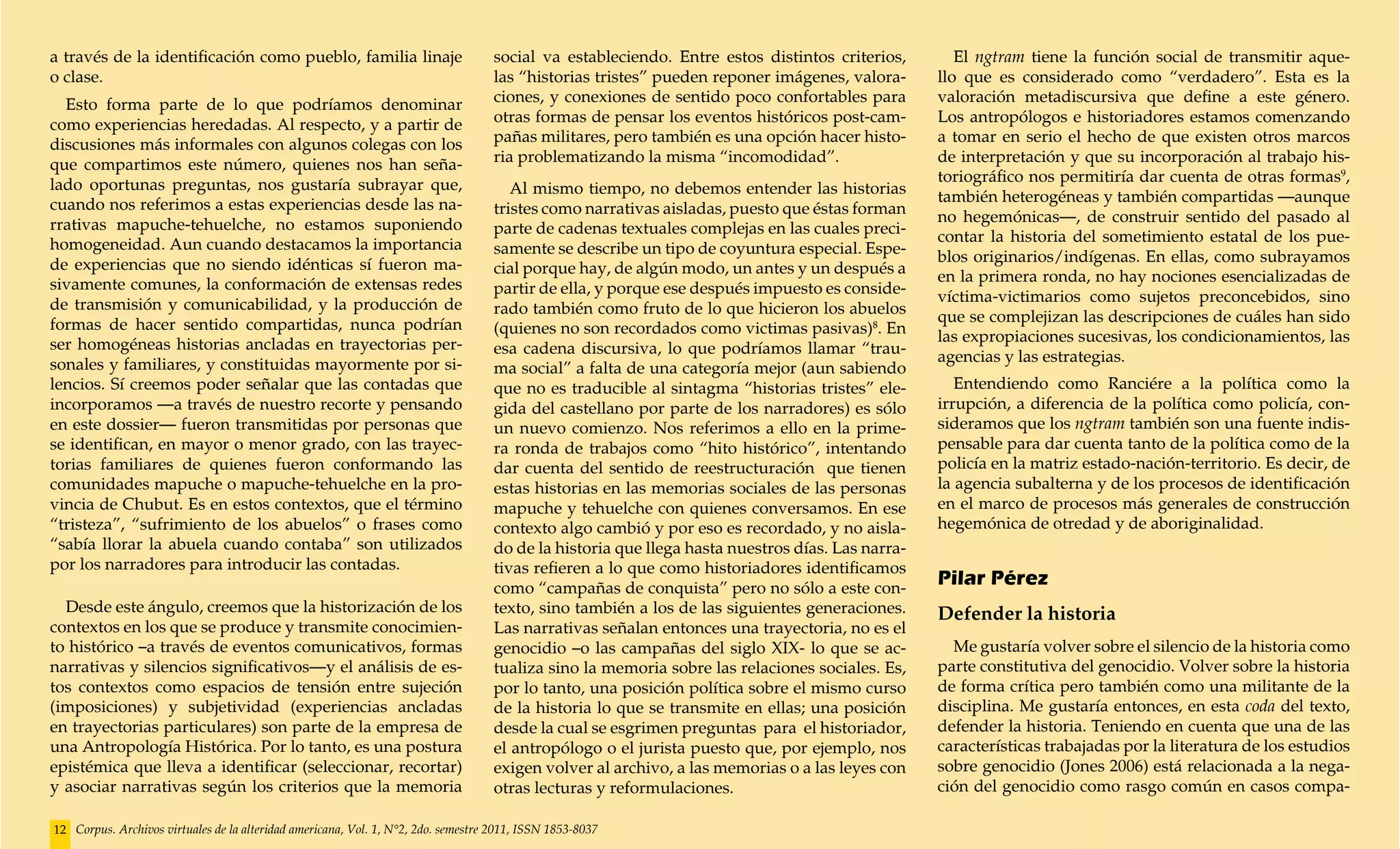 a través de la identificación como pueblo, familia linaje                           social va estableciendo. Entre estos distintos criterios,        El ngtram tiene la función social de transmitir aque-
o clase.                                                                            las “historias tristes” pueden reponer imágenes, valora-      llo que es considerado como “verdadero”. Esta es la
  Esto forma parte de lo que podríamos denominar                                    ciones, y conexiones de sentido poco confortables para        valoración metadiscursiva que define a este género.
como experiencias heredadas. Al respecto, y a partir de                             otras formas de pensar los eventos históricos post-cam-       Los antropólogos e historiadores estamos comenzando
discusiones más informales con algunos colegas con los                              pañas militares, pero también es una opción hacer histo-      a tomar en serio el hecho de que existen otros marcos
que compartimos este número, quienes nos han seña-                                  ria problematizando la misma “incomodidad”.                   de interpretación y que su incorporación al trabajo his-
lado oportunas preguntas, nos gustaría subrayar que,                                                                                              toriográfico nos permitiría dar cuenta de otras formas9,
                                                                                       Al mismo tiempo, no debemos entender las historias         también heterogéneas y también compartidas —aunque
cuando nos referimos a estas experiencias desde las na-                             tristes como narrativas aisladas, puesto que éstas forman
rrativas mapuche-tehuelche, no estamos suponiendo                                                                                                 no hegemónicas—, de construir sentido del pasado al
                                                                                    parte de cadenas textuales complejas en las cuales preci-     contar la historia del sometimiento estatal de los pue-
homogeneidad. Aun cuando destacamos la importancia                                  samente se describe un tipo de coyuntura especial. Espe-
de experiencias que no siendo idénticas sí fueron ma-                                                                                             blos originarios/indígenas. En ellas, como subrayamos
                                                                                    cial porque hay, de algún modo, un antes y un después a       en la primera ronda, no hay nociones esencializadas de
sivamente comunes, la conformación de extensas redes                                partir de ella, y porque ese después impuesto es conside-
de transmisión y comunicabilidad, y la producción de                                                                                              víctima-victimarios como sujetos preconcebidos, sino
                                                                                    rado también como fruto de lo que hicieron los abuelos        que se complejizan las descripciones de cuáles han sido
formas de hacer sentido compartidas, nunca podrían                                  (quienes no son recordados como victimas pasivas)8. En
ser homogéneas historias ancladas en trayectorias per-                                                                                            las expropiaciones sucesivas, los condicionamientos, las
                                                                                    esa cadena discursiva, lo que podríamos llamar “trau-         agencias y las estrategias.
sonales y familiares, y constituidas mayormente por si-                             ma social” a falta de una categoría mejor (aun sabiendo
lencios. Sí creemos poder señalar que las contadas que                              que no es traducible al sintagma “historias tristes” ele-        Entendiendo como Ranciére a la política como la
incorporamos —a través de nuestro recorte y pensando                                gida del castellano por parte de los narradores) es sólo      irrupción, a diferencia de la política como policía, con-
en este dossier— fueron transmitidas por personas que                               un nuevo comienzo. Nos referimos a ello en la prime-          sideramos que los ngtram también son una fuente indis-
se identifican, en mayor o menor grado, con las trayec-                             ra ronda de trabajos como “hito histórico”, intentando        pensable para dar cuenta tanto de la política como de la
torias familiares de quienes fueron conformando las                                 dar cuenta del sentido de reestructuración que tienen         policía en la matriz estado-nación-territorio. Es decir, de
comunidades mapuche o mapuche-tehuelche en la pro-                                  estas historias en las memorias sociales de las personas      la agencia subalterna y de los procesos de identificación
vincia de Chubut. Es en estos contextos, que el término                             mapuche y tehuelche con quienes conversamos. En ese           en el marco de procesos más generales de construcción
“tristeza”, “sufrimiento de los abuelos” o frases como                              contexto algo cambió y por eso es recordado, y no aisla-      hegemónica de otredad y de aboriginalidad.
“sabía llorar la abuela cuando contaba” son utilizados                              do de la historia que llega hasta nuestros días. Las narra-
por los narradores para introducir las contadas.                                    tivas refieren a lo que como historiadores identificamos
                                                                                    como “campañas de conquista” pero no sólo a este con-
                                                                                                                                                  Pilar Pérez
  Desde este ángulo, creemos que la historización de los                            texto, sino también a los de las siguientes generaciones.     Defender la historia
contextos en los que se produce y transmite conocimien-                             Las narrativas señalan entonces una trayectoria, no es el
to histórico –a través de eventos comunicativos, formas                             genocidio –o las campañas del siglo XIX- lo que se ac-          Me gustaría volver sobre el silencio de la historia como
narrativas y silencios significativos—y el análisis de es-                          tualiza sino la memoria sobre las relaciones sociales. Es,    parte constitutiva del genocidio. Volver sobre la historia
tos contextos como espacios de tensión entre sujeción                               por lo tanto, una posición política sobre el mismo curso      de forma crítica pero también como una militante de la
(imposiciones) y subjetividad (experiencias ancladas                                de la historia lo que se transmite en ellas; una posición     disciplina. Me gustaría entonces, en esta coda del texto,
en trayectorias particulares) son parte de la empresa de                            desde la cual se esgrimen preguntas para el historiador,      defender la historia. Teniendo en cuenta que una de las
una Antropología Histórica. Por lo tanto, es una postura                            el antropólogo o el jurista puesto que, por ejemplo, nos      características trabajadas por la literatura de los estudios
epistémica que lleva a identificar (seleccionar, recortar)                          exigen volver al archivo, a las memorias o a las leyes con    sobre genocidio (Jones 2006) está relacionada a la nega-
y asociar narrativas según los criterios que la memoria                             otras lecturas y reformulaciones.                             ción del genocidio como rasgo común en casos compa-

12 Corpus. Archivos virtuales de la alteridad americana, Vol. 1, N°2, 2do. semestre 2011, ISSN 1853-8037
 