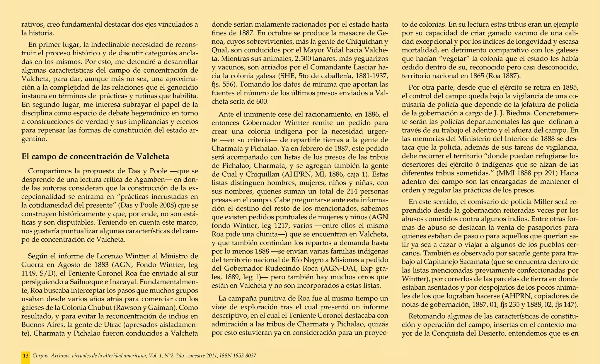 rativos, creo fundamental destacar dos ejes vinculados a                            donde serían malamente racionados por el estado hasta       to de colonias. En su lectura estas tribus eran un ejemplo
la historia.                                                                        fines de 1887. En octubre se produce la masacre de Ge-      por su capacidad de criar ganado vacuno de una cali-
  En primer lugar, la indeclinable necesidad de recons-                             noa, cuyos sobrevivientes, más la gente de Chiquichan y     dad excepcional y por los índices de longevidad y escasa
truir el proceso histórico y de discutir categorías ancla-                          Qual, son conducidos por el Mayor Vidal hacia Valche-       mortalidad, en detrimento comparativo con los galeses
das en los mismos. Por esto, me detendré a desarrollar                              ta. Mientras sus animales, 2.500 lanares, más yeguarizos    que hacían “vegetar” la colonia que el estado les había
algunas características del campo de concentración de                               y vacunos, son arriados por el Comandante Lasciar ha-       cedido dentro de su, reconocido pero casi desconocido,
Valcheta, para dar, aunque más no sea, una aproxima-                                cia la colonia galesa (SHE, 5to de caballería, 1881-1937,   territorio nacional en 1865 (Roa 1887).
ción a la complejidad de las relaciones que el genocidio                            fjs. 556). Tomando los datos de mínima que aportan las         Por otra parte, desde que el ejército se retira en 1885,
instaura en términos de prácticas y rutinas que habilita.                           fuentes el número de los últimos presos enviados a Val-     el control del campo queda bajo la vigilancia de una co-
En segundo lugar, me interesa subrayar el papel de la                               cheta sería de 600.                                         misaría de policía que depende de la jefatura de policía
disciplina como espacio de debate hegemónico en torno                                  Ante el inminente cese del racionamiento, en 1886, el    de la gobernación a cargo de J. J. Biedma. Concretamen-
a construcciones de verdad y sus implicancias y efectos                             entonces Gobernador Wintter remite un pedido para           te serán las policías departamentales las que definan a
para repensar las formas de constitución del estado ar-                             crear una colonia indígena por la necesidad urgen-          través de su trabajo el adentro y el afuera del campo. En
gentino.                                                                            te —en su criterio— de repartirle tierras a la gente de     las memorias del Ministerio del Interior de 1888 se des-
                                                                                    Charmata y Pichalao. Ya en febrero de 1887, este pedido     taca que la policía, además de sus tareas de vigilancia,
El campo de concentración de Valcheta                                               será acompañado con listas de los presos de las tribus      debe recorrer el territorio “donde puedan refugiarse los
                                                                                    de Pichalao, Charmata, y se agregan también la gente        desertores del ejército ó indígenas que se alzan de las
   Compartimos la propuesta de Das y Poole —que se                                  de Cual y Chiquillan (AHPRN, MI, 1886, caja 1). Estas       diferentes tribus sometidas.” (MMI 1888 pp 291) Hacia
desprende de una lectura crítica de Agamben— en don-                                listas distinguen hombres, mujeres, niños y niñas, con      adentro del campo son las encargadas de mantener el
de las autoras consideran que la construcción de la ex-                             sus nombres, quienes suman un total de 214 personas         orden y regular las prácticas de los presos.
cepcionalidad se entrama en “prácticas incrustadas en                               presas en el campo. Cabe preguntarse ante esta informa-
la cotidianeidad del presente” (Das y Poole 2008) que se                                                                                           En este sentido, el comisario de policía Miller será re-
                                                                                    ción el destino del resto de los mencionados, sabemos       prendido desde la gobernación reiteradas veces por los
construyen históricamente y que, por ende, no son está-                             que existen pedidos puntuales de mujeres y niños (AGN
ticas y son disputables. Teniendo en cuenta este marco,                                                                                         abusos cometidos contra algunos indios. Entre otras for-
                                                                                    fondo Wintter, leg 1217, varios —entre ellos el mismo       mas de abuso se destacan la venta de pasaportes para
nos gustaría puntualizar algunas características del cam-                           Roa pide una chinita—) que se encuentran en Valcheta,
po de concentración de Valcheta.                                                                                                                quienes estaban de paso o para aquellos que querían sa-
                                                                                    y que también continúan los repartos a demanda hasta        lir ya sea a cazar o viajar a algunos de los pueblos cer-
                                                                                    por lo menos 1888 —se envían varias familias indígenas      canos. También es observado por sacarle gente para tra-
   Según el informe de Lorenzo Wintter al Ministro de
                                                                                    del territorio nacional de Río Negro a Misiones a pedido    bajo al Capitanejo Sacamata (que se encuentra dentro de
Guerra en Agosto de 1883 (AGN, Fondo Wintter, leg
                                                                                    del Gobernador Rudecindo Roca (AGN-DAI, Exp gra-            las listas mencionadas previamente confeccionadas por
1149, S/D), el Teniente Coronel Roa fue enviado al sur
                                                                                    les, 1889, leg 1)— pero también hay muchos otros que        Wintter), por correrlos de las parcelas de tierra en donde
persiguiendo a Saihueque e Inacayal. Fundamentalmen-
                                                                                    están en Valcheta y no son incorporados a estas listas.     estaban asentados y por despojarlos de los pocos anima-
te, Roa buscaba interceptar los pasos que muchos grupos
usaban desde varios años atrás para comerciar con los                                 La campaña punitiva de Roa fue al mismo tiempo un         les de los que lograban hacerse (AHPRN, copiadores de
galeses de la Colonia Chubut (Rawson y Gaiman). Como                                viaje de exploración tras el cual presentó un informe       notas de gobernación, 1887, 01, fjs 235 y 1888, 02, fjs 147).
resultado, y para evitar la reconcentración de indios en                            descriptivo, en el cual el Teniente Coronel destacaba con     Retomando algunas de las características de constitu-
Buenos Aires, la gente de Utrac (apresados aisladamen-                              admiración a las tribus de Charmata y Pichalao, quizás      ción y operación del campo, insertas en el contexto ma-
te), Charmata y Pichalao fueron conducidos a Valcheta                               por esto estuvieran ya en consideración para un proyec-     yor de la Conquista del Desierto, entendemos que es en


13 Corpus. Archivos virtuales de la alteridad americana, Vol. 1, N°2, 2do. semestre 2011, ISSN 1853-8037
 
