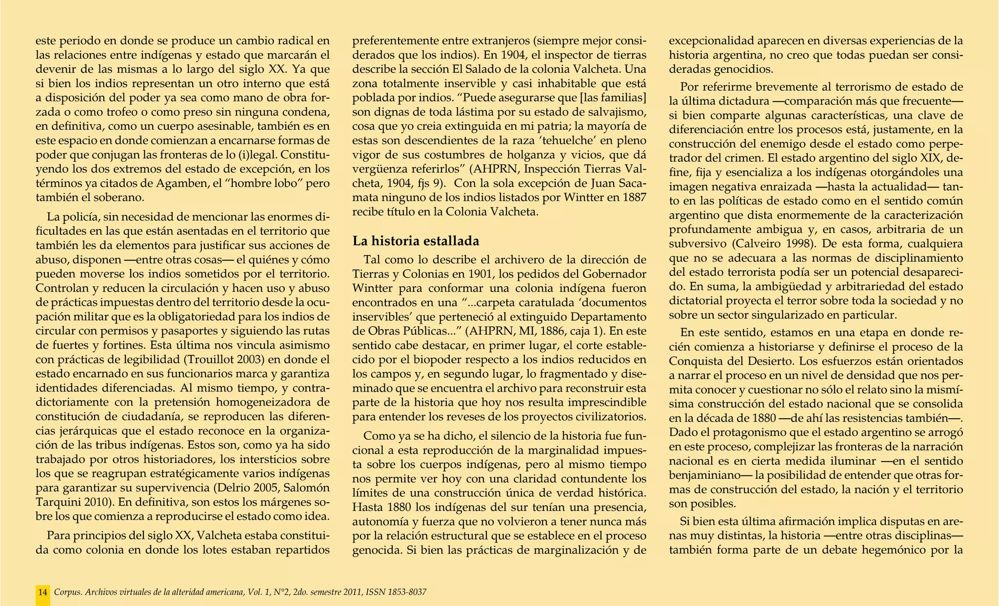 este periodo en donde se produce un cambio radical en                               preferentemente entre extranjeros (siempre mejor consi-      excepcionalidad aparecen en diversas experiencias de la
las relaciones entre indígenas y estado que marcarán el                             derados que los indios). En 1904, el inspector de tierras    historia argentina, no creo que todas puedan ser consi-
devenir de las mismas a lo largo del siglo XX. Ya que                               describe la sección El Salado de la colonia Valcheta. Una    deradas genocidios.
si bien los indios representan un otro interno que está                             zona totalmente inservible y casi inhabitable que está          Por referirme brevemente al terrorismo de estado de
a disposición del poder ya sea como mano de obra for-                               poblada por indios. “Puede asegurarse que [las familias]     la última dictadura —comparación más que frecuente—
zada o como trofeo o como preso sin ninguna condena,                                son dignas de toda lástima por su estado de salvajismo,      si bien comparte algunas características, una clave de
en definitiva, como un cuerpo asesinable, también es en                             cosa que yo creia extinguida en mi patria; la mayoría de     diferenciación entre los procesos está, justamente, en la
este espacio en donde comienzan a encarnarse formas de                              estas son descendientes de la raza ‘tehuelche’ en pleno      construcción del enemigo desde el estado como perpe-
poder que conjugan las fronteras de lo (i)legal. Constitu-                          vigor de sus costumbres de holganza y vicios, que dá         trador del crimen. El estado argentino del siglo XIX, de-
yendo los dos extremos del estado de excepción, en los                              vergüenza referirlos” (AHPRN, Inspección Tierras Val-        fine, fija y esencializa a los indígenas otorgándoles una
términos ya citados de Agamben, el “hombre lobo” pero                               cheta, 1904, fjs 9). Con la sola excepción de Juan Saca-     imagen negativa enraizada —hasta la actualidad— tan-
también el soberano.                                                                mata ninguno de los indios listados por Wintter en 1887      to en las políticas de estado como en el sentido común
   La policía, sin necesidad de mencionar las enormes di-                           recibe título en la Colonia Valcheta.                        argentino que dista enormemente de la caracterización
ficultades en las que están asentadas en el territorio que                                                                                       profundamente ambigua y, en casos, arbitraria de un
también les da elementos para justificar sus acciones de                            La historia estallada                                        subversivo (Calveiro 1998). De esta forma, cualquiera
abuso, disponen —entre otras cosas— el quiénes y cómo                                 Tal como lo describe el archivero de la dirección de       que no se adecuara a las normas de disciplinamiento
pueden moverse los indios sometidos por el territorio.                              Tierras y Colonias en 1901, los pedidos del Gobernador       del estado terrorista podía ser un potencial desapareci-
Controlan y reducen la circulación y hacen uso y abuso                              Wintter para conformar una colonia indígena fueron           do. En suma, la ambigüedad y arbitrariedad del estado
de prácticas impuestas dentro del territorio desde la ocu-                          encontrados en una “...carpeta caratulada ‘documentos        dictatorial proyecta el terror sobre toda la sociedad y no
pación militar que es la obligatoriedad para los indios de                          inservibles’ que perteneció al extinguido Departamento       sobre un sector singularizado en particular.
circular con permisos y pasaportes y siguiendo las rutas                            de Obras Públicas...” (AHPRN, MI, 1886, caja 1). En este        En este sentido, estamos en una etapa en donde re-
de fuertes y fortines. Esta última nos vincula asimismo                             sentido cabe destacar, en primer lugar, el corte estable-    cién comienza a historiarse y definirse el proceso de la
con prácticas de legibilidad (Trouillot 2003) en donde el                           cido por el biopoder respecto a los indios reducidos en      Conquista del Desierto. Los esfuerzos están orientados
estado encarnado en sus funcionarios marca y garantiza                              los campos y, en segundo lugar, lo fragmentado y dise-       a narrar el proceso en un nivel de densidad que nos per-
identidades diferenciadas. Al mismo tiempo, y contra-                               minado que se encuentra el archivo para reconstruir esta     mita conocer y cuestionar no sólo el relato sino la mismí-
dictoriamente con la pretensión homogeneizadora de                                  parte de la historia que hoy nos resulta imprescindible      sima construcción del estado nacional que se consolida
constitución de ciudadanía, se reproducen las diferen-                              para entender los reveses de los proyectos civilizatorios.   en la década de 1880 —de ahí las resistencias también—.
cias jerárquicas que el estado reconoce en la organiza-                               Como ya se ha dicho, el silencio de la historia fue fun-   Dado el protagonismo que el estado argentino se arrogó
ción de las tribus indígenas. Estos son, como ya ha sido                            cional a esta reproducción de la marginalidad impues-        en este proceso, complejizar las fronteras de la narración
trabajado por otros historiadores, los intersticios sobre                           ta sobre los cuerpos indígenas, pero al mismo tiempo         nacional es en cierta medida iluminar —en el sentido
los que se reagrupan estratégicamente varios indígenas                              nos permite ver hoy con una claridad contundente los         benjaminiano— la posibilidad de entender que otras for-
para garantizar su supervivencia (Delrio 2005, Salomón                              límites de una construcción única de verdad histórica.       mas de construcción del estado, la nación y el territorio
Tarquini 2010). En definitiva, son estos los márgenes so-                           Hasta 1880 los indígenas del sur tenían una presencia,       son posibles.
bre los que comienza a reproducirse el estado como idea.                            autonomía y fuerza que no volvieron a tener nunca más           Si bien esta última afirmación implica disputas en are-
  Para principios del siglo XX, Valcheta estaba constitui-                          por la relación estructural que se establece en el proceso   nas muy distintas, la historia —entre otras disciplinas—
da como colonia en donde los lotes estaban repartidos                               genocida. Si bien las prácticas de marginalización y de      también forma parte de un debate hegemónico por la


14 Corpus. Archivos virtuales de la alteridad americana, Vol. 1, N°2, 2do. semestre 2011, ISSN 1853-8037
 