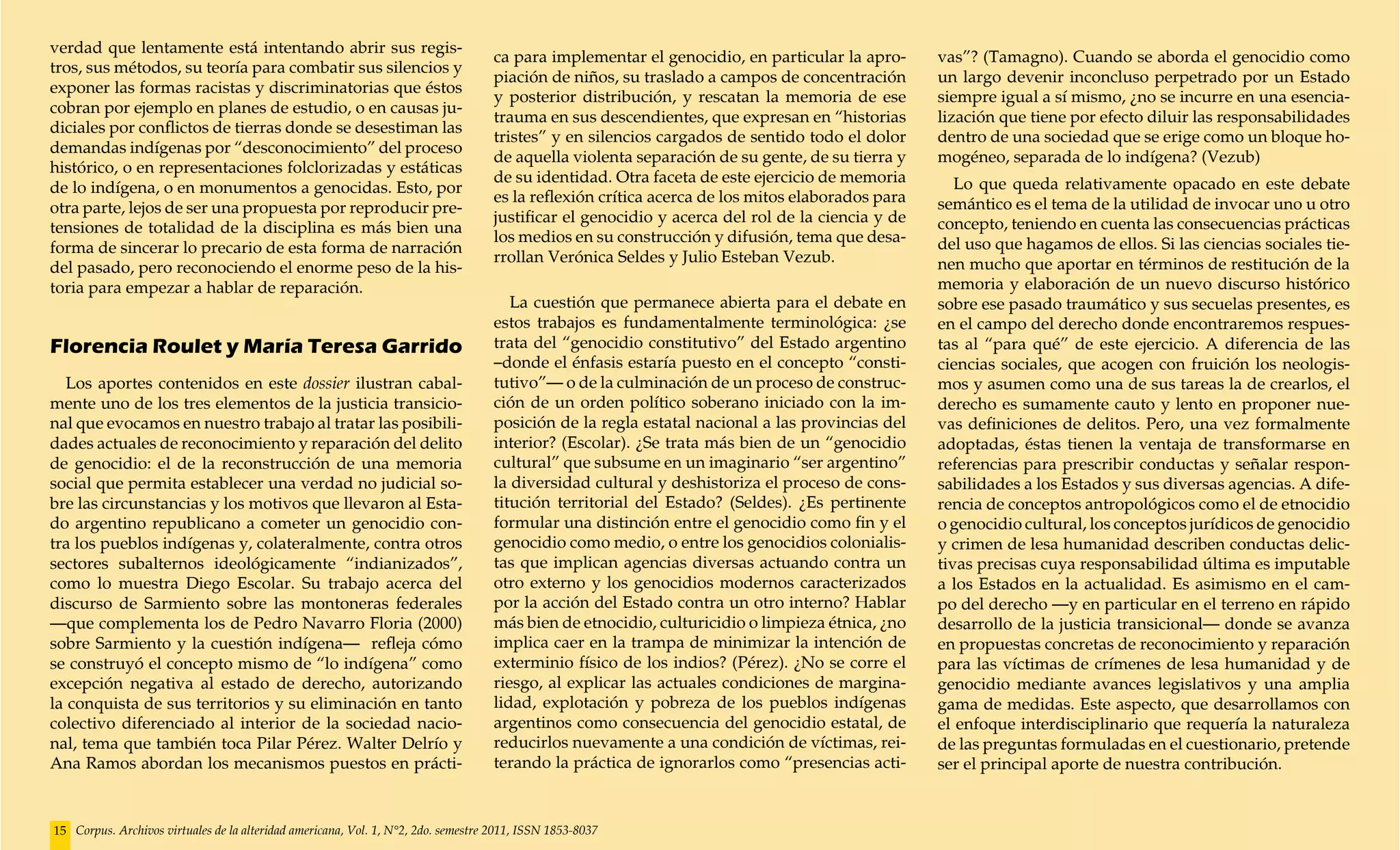 verdad que lentamente está intentando abrir sus regis-
                                                                                    ca para implementar el genocidio, en particular la apro-      vas”? (Tamagno). Cuando se aborda el genocidio como
tros, sus métodos, su teoría para combatir sus silencios y
                                                                                    piación de niños, su traslado a campos de concentración       un largo devenir inconcluso perpetrado por un Estado
exponer las formas racistas y discriminatorias que éstos
                                                                                    y posterior distribución, y rescatan la memoria de ese        siempre igual a sí mismo, ¿no se incurre en una esencia-
cobran por ejemplo en planes de estudio, o en causas ju-
                                                                                    trauma en sus descendientes, que expresan en “historias       lización que tiene por efecto diluir las responsabilidades
diciales por conflictos de tierras donde se desestiman las
                                                                                    tristes” y en silencios cargados de sentido todo el dolor     dentro de una sociedad que se erige como un bloque ho-
demandas indígenas por “desconocimiento” del proceso
                                                                                    de aquella violenta separación de su gente, de su tierra y    mogéneo, separada de lo indígena? (Vezub)
histórico, o en representaciones folclorizadas y estáticas
                                                                                    de su identidad. Otra faceta de este ejercicio de memoria        Lo que queda relativamente opacado en este debate
de lo indígena, o en monumentos a genocidas. Esto, por
                                                                                    es la reflexión crítica acerca de los mitos elaborados para   semántico es el tema de la utilidad de invocar uno u otro
otra parte, lejos de ser una propuesta por reproducir pre-
                                                                                    justificar el genocidio y acerca del rol de la ciencia y de   concepto, teniendo en cuenta las consecuencias prácticas
tensiones de totalidad de la disciplina es más bien una
                                                                                    los medios en su construcción y difusión, tema que desa-      del uso que hagamos de ellos. Si las ciencias sociales tie-
forma de sincerar lo precario de esta forma de narración
                                                                                    rrollan Verónica Seldes y Julio Esteban Vezub.                nen mucho que aportar en términos de restitución de la
del pasado, pero reconociendo el enorme peso de la his-
toria para empezar a hablar de reparación.                                                                                                        memoria y elaboración de un nuevo discurso histórico
                                                                                       La cuestión que permanece abierta para el debate en        sobre ese pasado traumático y sus secuelas presentes, es
                                                                                    estos trabajos es fundamentalmente terminológica: ¿se         en el campo del derecho donde encontraremos respues-
Florencia Roulet y María Teresa Garrido                                             trata del “genocidio constitutivo” del Estado argentino       tas al “para qué” de este ejercicio. A diferencia de las
                                                                                    –donde el énfasis estaría puesto en el concepto “consti-      ciencias sociales, que acogen con fruición los neologis-
   Los aportes contenidos en este dossier ilustran cabal-                           tutivo”— o de la culminación de un proceso de construc-       mos y asumen como una de sus tareas la de crearlos, el
mente uno de los tres elementos de la justicia transicio-                           ción de un orden político soberano iniciado con la im-        derecho es sumamente cauto y lento en proponer nue-
nal que evocamos en nuestro trabajo al tratar las posibili-                         posición de la regla estatal nacional a las provincias del    vas definiciones de delitos. Pero, una vez formalmente
dades actuales de reconocimiento y reparación del delito                            interior? (Escolar). ¿Se trata más bien de un “genocidio      adoptadas, éstas tienen la ventaja de transformarse en
de genocidio: el de la reconstrucción de una memoria                                cultural” que subsume en un imaginario “ser argentino”        referencias para prescribir conductas y señalar respon-
social que permita establecer una verdad no judicial so-                            la diversidad cultural y deshistoriza el proceso de cons-     sabilidades a los Estados y sus diversas agencias. A dife-
bre las circunstancias y los motivos que llevaron al Esta-                          titución territorial del Estado? (Seldes). ¿Es pertinente     rencia de conceptos antropológicos como el de etnocidio
do argentino republicano a cometer un genocidio con-                                formular una distinción entre el genocidio como fin y el      o genocidio cultural, los conceptos jurídicos de genocidio
tra los pueblos indígenas y, colateralmente, contra otros                           genocidio como medio, o entre los genocidios colonialis-      y crimen de lesa humanidad describen conductas delic-
sectores subalternos ideológicamente “indianizados”,                                tas que implican agencias diversas actuando contra un         tivas precisas cuya responsabilidad última es imputable
como lo muestra Diego Escolar. Su trabajo acerca del                                otro externo y los genocidios modernos caracterizados         a los Estados en la actualidad. Es asimismo en el cam-
discurso de Sarmiento sobre las montoneras federales                                por la acción del Estado contra un otro interno? Hablar       po del derecho —y en particular en el terreno en rápido
—que complementa los de Pedro Navarro Floria (2000)                                 más bien de etnocidio, culturicidio o limpieza étnica, ¿no    desarrollo de la justicia transicional— donde se avanza
sobre Sarmiento y la cuestión indígena— refleja cómo                                implica caer en la trampa de minimizar la intención de        en propuestas concretas de reconocimiento y reparación
se construyó el concepto mismo de “lo indígena” como                                exterminio físico de los indios? (Pérez). ¿No se corre el     para las víctimas de crímenes de lesa humanidad y de
excepción negativa al estado de derecho, autorizando                                riesgo, al explicar las actuales condiciones de margina-      genocidio mediante avances legislativos y una amplia
la conquista de sus territorios y su eliminación en tanto                           lidad, explotación y pobreza de los pueblos indígenas         gama de medidas. Este aspecto, que desarrollamos con
colectivo diferenciado al interior de la sociedad nacio-                            argentinos como consecuencia del genocidio estatal, de        el enfoque interdisciplinario que requería la naturaleza
nal, tema que también toca Pilar Pérez. Walter Delrío y                             reducirlos nuevamente a una condición de víctimas, rei-       de las preguntas formuladas en el cuestionario, pretende
Ana Ramos abordan los mecanismos puestos en prácti-                                 terando la práctica de ignorarlos como “presencias acti-      ser el principal aporte de nuestra contribución.


15 Corpus. Archivos virtuales de la alteridad americana, Vol. 1, N°2, 2do. semestre 2011, ISSN 1853-8037
 