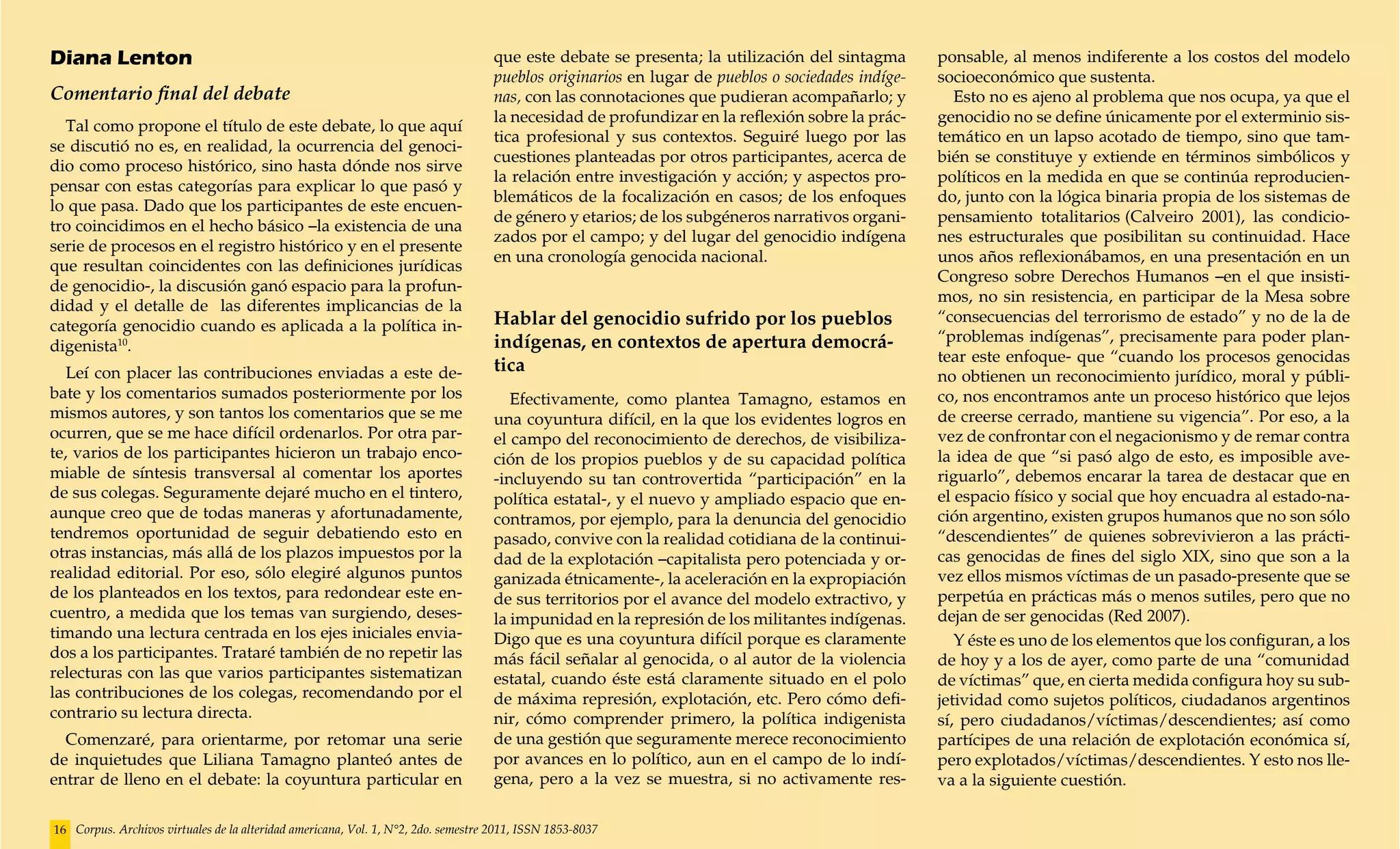 Diana Lenton                                                                        que este debate se presenta; la utilización del sintagma       ponsable, al menos indiferente a los costos del modelo
                                                                                    pueblos originarios en lugar de pueblos o sociedades indíge-   socioeconómico que sustenta.
Comentario final del debate                                                         nas, con las connotaciones que pudieran acompañarlo; y            Esto no es ajeno al problema que nos ocupa, ya que el
                                                                                    la necesidad de profundizar en la reflexión sobre la prác-     genocidio no se define únicamente por el exterminio sis-
  Tal como propone el título de este debate, lo que aquí
                                                                                    tica profesional y sus contextos. Seguiré luego por las        temático en un lapso acotado de tiempo, sino que tam-
se discutió no es, en realidad, la ocurrencia del genoci-
                                                                                    cuestiones planteadas por otros participantes, acerca de       bién se constituye y extiende en términos simbólicos y
dio como proceso histórico, sino hasta dónde nos sirve
                                                                                    la relación entre investigación y acción; y aspectos pro-      políticos en la medida en que se continúa reproducien-
pensar con estas categorías para explicar lo que pasó y
                                                                                    blemáticos de la focalización en casos; de los enfoques        do, junto con la lógica binaria propia de los sistemas de
lo que pasa. Dado que los participantes de este encuen-
                                                                                    de género y etarios; de los subgéneros narrativos organi-      pensamiento totalitarios (Calveiro 2001), las condicio-
tro coincidimos en el hecho básico –la existencia de una
                                                                                    zados por el campo; y del lugar del genocidio indígena         nes estructurales que posibilitan su continuidad. Hace
serie de procesos en el registro histórico y en el presente
                                                                                    en una cronología genocida nacional.                           unos años reflexionábamos, en una presentación en un
que resultan coincidentes con las definiciones jurídicas
                                                                                                                                                   Congreso sobre Derechos Humanos –en el que insisti-
de genocidio-, la discusión ganó espacio para la profun-
                                                                                                                                                   mos, no sin resistencia, en participar de la Mesa sobre
didad y el detalle de las diferentes implicancias de la
                                                                                    Hablar del genocidio sufrido por los pueblos                   “consecuencias del terrorismo de estado” y no de la de
categoría genocidio cuando es aplicada a la política in-
                                                                                    indígenas, en contextos de apertura democrá-                   “problemas indígenas”, precisamente para poder plan-
digenista10.
                                                                                                                                                   tear este enfoque- que “cuando los procesos genocidas
   Leí con placer las contribuciones enviadas a este de-                            tica
                                                                                                                                                   no obtienen un reconocimiento jurídico, moral y públi-
bate y los comentarios sumados posteriormente por los                                  Efectivamente, como plantea Tamagno, estamos en             co, nos encontramos ante un proceso histórico que lejos
mismos autores, y son tantos los comentarios que se me                              una coyuntura difícil, en la que los evidentes logros en       de creerse cerrado, mantiene su vigencia”. Por eso, a la
ocurren, que se me hace difícil ordenarlos. Por otra par-                           el campo del reconocimiento de derechos, de visibiliza-        vez de confrontar con el negacionismo y de remar contra
te, varios de los participantes hicieron un trabajo enco-                           ción de los propios pueblos y de su capacidad política         la idea de que “si pasó algo de esto, es imposible ave-
miable de síntesis transversal al comentar los aportes                              -incluyendo su tan controvertida “participación” en la         riguarlo”, debemos encarar la tarea de destacar que en
de sus colegas. Seguramente dejaré mucho en el tintero,                             política estatal-, y el nuevo y ampliado espacio que en-       el espacio físico y social que hoy encuadra al estado-na-
aunque creo que de todas maneras y afortunadamente,                                 contramos, por ejemplo, para la denuncia del genocidio         ción argentino, existen grupos humanos que no son sólo
tendremos oportunidad de seguir debatiendo esto en                                  pasado, convive con la realidad cotidiana de la continui-      “descendientes” de quienes sobrevivieron a las prácti-
otras instancias, más allá de los plazos impuestos por la                           dad de la explotación –capitalista pero potenciada y or-       cas genocidas de fines del siglo XIX, sino que son a la
realidad editorial. Por eso, sólo elegiré algunos puntos                            ganizada étnicamente-, la aceleración en la expropiación       vez ellos mismos víctimas de un pasado-presente que se
de los planteados en los textos, para redondear este en-                            de sus territorios por el avance del modelo extractivo, y      perpetúa en prácticas más o menos sutiles, pero que no
cuentro, a medida que los temas van surgiendo, deses-                               la impunidad en la represión de los militantes indígenas.      dejan de ser genocidas (Red 2007).
timando una lectura centrada en los ejes iniciales envia-                           Digo que es una coyuntura difícil porque es claramente            Y éste es uno de los elementos que los configuran, a los
dos a los participantes. Trataré también de no repetir las                          más fácil señalar al genocida, o al autor de la violencia      de hoy y a los de ayer, como parte de una “comunidad
relecturas con las que varios participantes sistematizan                            estatal, cuando éste está claramente situado en el polo        de víctimas” que, en cierta medida configura hoy su sub-
las contribuciones de los colegas, recomendando por el                              de máxima represión, explotación, etc. Pero cómo defi-         jetividad como sujetos políticos, ciudadanos argentinos
contrario su lectura directa.                                                       nir, cómo comprender primero, la política indigenista          sí, pero ciudadanos/víctimas/descendientes; así como
  Comenzaré, para orientarme, por retomar una serie                                 de una gestión que seguramente merece reconocimiento           partícipes de una relación de explotación económica sí,
de inquietudes que Liliana Tamagno planteó antes de                                 por avances en lo político, aun en el campo de lo indí-        pero explotados/víctimas/descendientes. Y esto nos lle-
entrar de lleno en el debate: la coyuntura particular en                            gena, pero a la vez se muestra, si no activamente res-         va a la siguiente cuestión.

16 Corpus. Archivos virtuales de la alteridad americana, Vol. 1, N°2, 2do. semestre 2011, ISSN 1853-8037
 