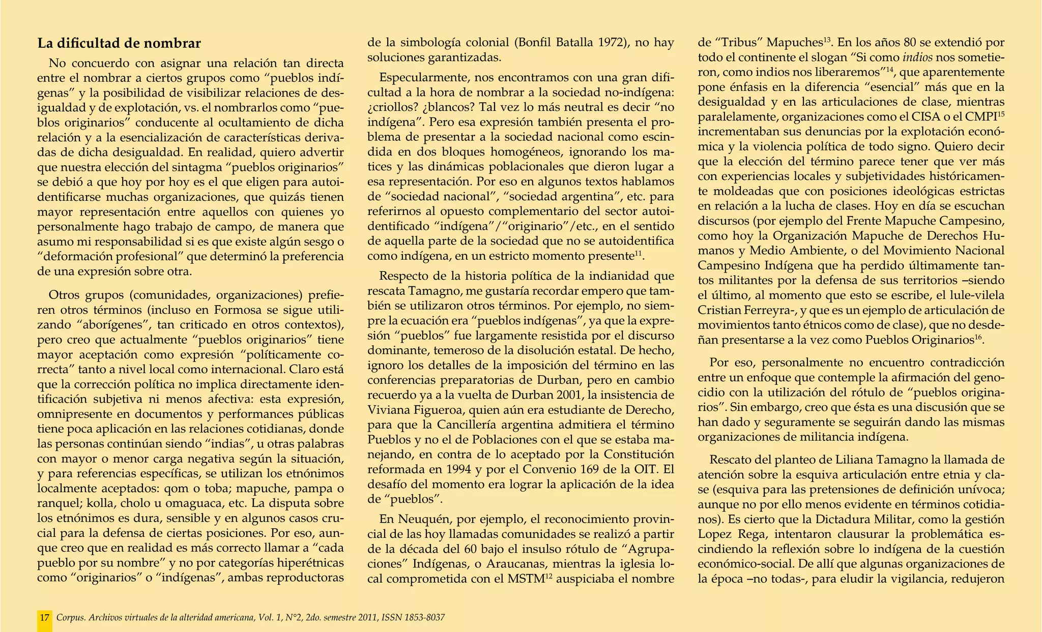 La dificultad de nombrar                                                            de la simbología colonial (Bonfil Batalla 1972), no hay     de “Tribus” Mapuches13. En los años 80 se extendió por
  No concuerdo con asignar una relación tan directa                                 soluciones garantizadas.                                    todo el continente el slogan “Si como indios nos sometie-
entre el nombrar a ciertos grupos como “pueblos indí-                                  Especularmente, nos encontramos con una gran difi-       ron, como indios nos liberaremos”14, que aparentemente
genas” y la posibilidad de visibilizar relaciones de des-                           cultad a la hora de nombrar a la sociedad no-indígena:      pone énfasis en la diferencia “esencial” más que en la
igualdad y de explotación, vs. el nombrarlos como “pue-                             ¿criollos? ¿blancos? Tal vez lo más neutral es decir “no    desigualdad y en las articulaciones de clase, mientras
blos originarios” conducente al ocultamiento de dicha                               indígena”. Pero esa expresión también presenta el pro-      paralelamente, organizaciones como el CISA o el CMPI15
relación y a la esencialización de características deriva-                          blema de presentar a la sociedad nacional como escin-       incrementaban sus denuncias por la explotación econó-
das de dicha desigualdad. En realidad, quiero advertir                              dida en dos bloques homogéneos, ignorando los ma-           mica y la violencia política de todo signo. Quiero decir
que nuestra elección del sintagma “pueblos originarios”                             tices y las dinámicas poblacionales que dieron lugar a      que la elección del término parece tener que ver más
se debió a que hoy por hoy es el que eligen para autoi-                             esa representación. Por eso en algunos textos hablamos      con experiencias locales y subjetividades históricamen-
dentificarse muchas organizaciones, que quizás tienen                               de “sociedad nacional”, “sociedad argentina”, etc. para     te moldeadas que con posiciones ideológicas estrictas
mayor representación entre aquellos con quienes yo                                  referirnos al opuesto complementario del sector autoi-      en relación a la lucha de clases. Hoy en día se escuchan
personalmente hago trabajo de campo, de manera que                                  dentificado “indígena”/“originario”/etc., en el sentido     discursos (por ejemplo del Frente Mapuche Campesino,
asumo mi responsabilidad si es que existe algún sesgo o                             de aquella parte de la sociedad que no se autoidentifica    como hoy la Organización Mapuche de Derechos Hu-
“deformación profesional” que determinó la preferencia                              como indígena, en un estricto momento presente11.           manos y Medio Ambiente, o del Movimiento Nacional
de una expresión sobre otra.                                                                                                                    Campesino Indígena que ha perdido últimamente tan-
                                                                                      Respecto de la historia política de la indianidad que     tos militantes por la defensa de sus territorios –siendo
   Otros grupos (comunidades, organizaciones) prefie-                               rescata Tamagno, me gustaría recordar empero que tam-       el último, al momento que esto se escribe, el lule-vilela
ren otros términos (incluso en Formosa se sigue utili-                              bién se utilizaron otros términos. Por ejemplo, no siem-    Cristian Ferreyra-, y que es un ejemplo de articulación de
zando “aborígenes”, tan criticado en otros contextos),                              pre la ecuación era “pueblos indígenas”, ya que la expre-   movimientos tanto étnicos como de clase), que no desde-
pero creo que actualmente “pueblos originarios” tiene                               sión “pueblos” fue largamente resistida por el discurso     ñan presentarse a la vez como Pueblos Originarios16.
mayor aceptación como expresión “políticamente co-                                  dominante, temeroso de la disolución estatal. De hecho,
                                                                                    ignoro los detalles de la imposición del término en las       Por eso, personalmente no encuentro contradicción
rrecta” tanto a nivel local como internacional. Claro está
                                                                                    conferencias preparatorias de Durban, pero en cambio        entre un enfoque que contemple la afirmación del geno-
que la corrección política no implica directamente iden-
                                                                                    recuerdo ya a la vuelta de Durban 2001, la insistencia de   cidio con la utilización del rótulo de “pueblos origina-
tificación subjetiva ni menos afectiva: esta expresión,
                                                                                    Viviana Figueroa, quien aún era estudiante de Derecho,      rios”. Sin embargo, creo que ésta es una discusión que se
omnipresente en documentos y performances públicas
                                                                                    para que la Cancillería argentina admitiera el término      han dado y seguramente se seguirán dando las mismas
tiene poca aplicación en las relaciones cotidianas, donde
                                                                                    Pueblos y no el de Poblaciones con el que se estaba ma-     organizaciones de militancia indígena.
las personas continúan siendo “indias”, u otras palabras
con mayor o menor carga negativa según la situación,                                nejando, en contra de lo aceptado por la Constitución          Rescato del planteo de Liliana Tamagno la llamada de
y para referencias específicas, se utilizan los etnónimos                           reformada en 1994 y por el Convenio 169 de la OIT. El       atención sobre la esquiva articulación entre etnia y cla-
localmente aceptados: qom o toba; mapuche, pampa o                                  desafío del momento era lograr la aplicación de la idea     se (esquiva para las pretensiones de definición unívoca;
ranquel; kolla, cholo u omaguaca, etc. La disputa sobre                             de “pueblos”.                                               aunque no por ello menos evidente en términos cotidia-
los etnónimos es dura, sensible y en algunos casos cru-                               En Neuquén, por ejemplo, el reconocimiento provin-        nos). Es cierto que la Dictadura Militar, como la gestión
cial para la defensa de ciertas posiciones. Por eso, aun-                           cial de las hoy llamadas comunidades se realizó a partir    Lopez Rega, intentaron clausurar la problemática es-
que creo que en realidad es más correcto llamar a “cada                             de la década del 60 bajo el insulso rótulo de “Agrupa-      cindiendo la reflexión sobre lo indígena de la cuestión
pueblo por su nombre” y no por categorías hiperétnicas                              ciones” Indígenas, o Araucanas, mientras la iglesia lo-     económico-social. De allí que algunas organizaciones de
como “originarios” o “indígenas”, ambas reproductoras                               cal comprometida con el MSTM12 auspiciaba el nombre         la época –no todas-, para eludir la vigilancia, redujeron


17 Corpus. Archivos virtuales de la alteridad americana, Vol. 1, N°2, 2do. semestre 2011, ISSN 1853-8037
 