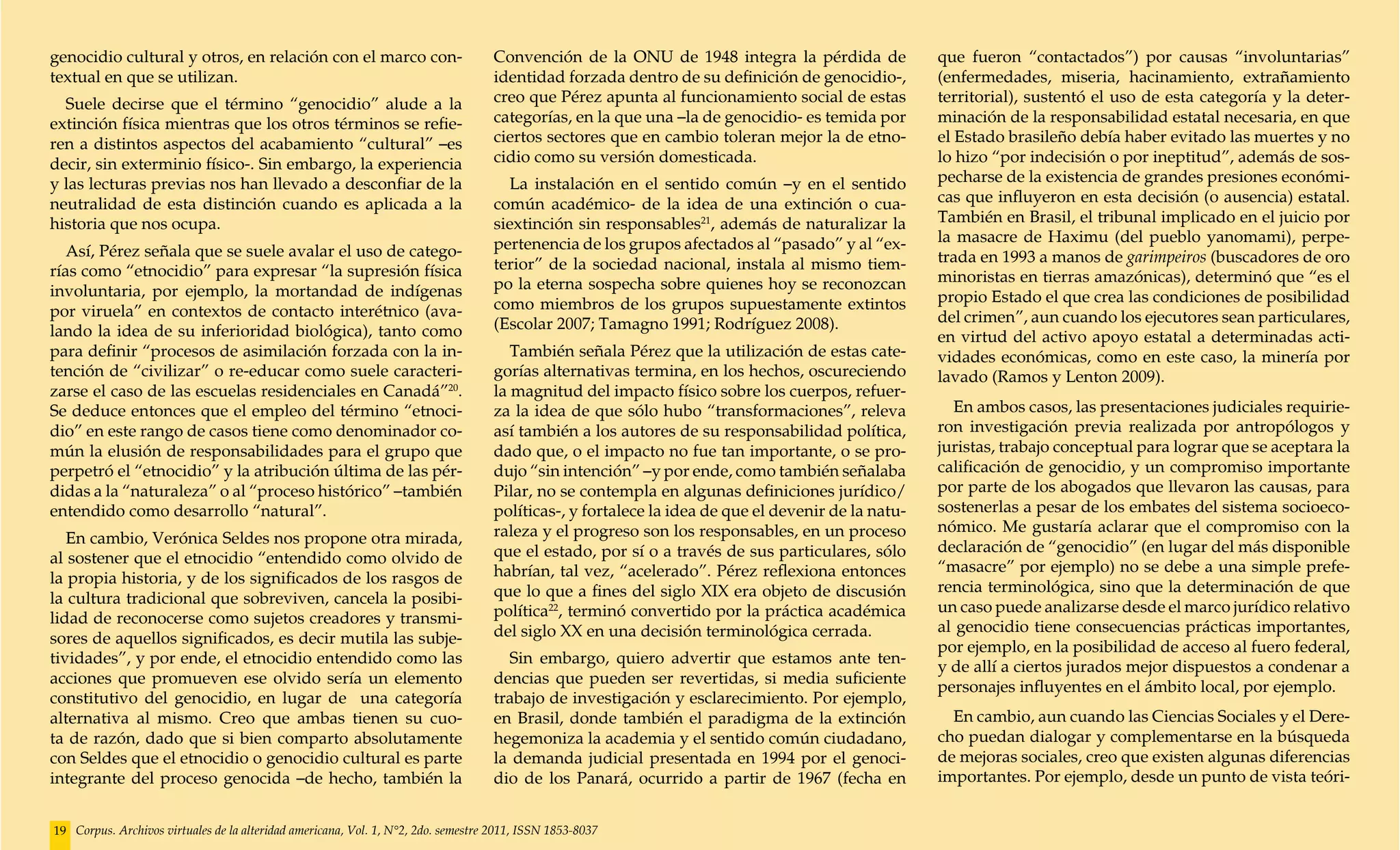 genocidio cultural y otros, en relación con el marco con-                           Convención de la ONU de 1948 integra la pérdida de              que fueron “contactados”) por causas “involuntarias”
textual en que se utilizan.                                                         identidad forzada dentro de su definición de genocidio-,        (enfermedades, miseria, hacinamiento, extrañamiento
  Suele decirse que el término “genocidio” alude a la                               creo que Pérez apunta al funcionamiento social de estas         territorial), sustentó el uso de esta categoría y la deter-
extinción física mientras que los otros términos se refie-                          categorías, en la que una –la de genocidio- es temida por       minación de la responsabilidad estatal necesaria, en que
ren a distintos aspectos del acabamiento “cultural” –es                             ciertos sectores que en cambio toleran mejor la de etno-        el Estado brasileño debía haber evitado las muertes y no
decir, sin exterminio físico-. Sin embargo, la experiencia                          cidio como su versión domesticada.                              lo hizo “por indecisión o por ineptitud”, además de sos-
y las lecturas previas nos han llevado a desconfiar de la                             La instalación en el sentido común –y en el sentido           pecharse de la existencia de grandes presiones económi-
neutralidad de esta distinción cuando es aplicada a la                              común académico- de la idea de una extinción o cua-             cas que influyeron en esta decisión (o ausencia) estatal.
historia que nos ocupa.                                                             siextinción sin responsables21, además de naturalizar la        También en Brasil, el tribunal implicado en el juicio por
                                                                                    pertenencia de los grupos afectados al “pasado” y al “ex-       la masacre de Haximu (del pueblo yanomami), perpe-
   Así, Pérez señala que se suele avalar el uso de catego-                                                                                          trada en 1993 a manos de garimpeiros (buscadores de oro
rías como “etnocidio” para expresar “la supresión física                            terior” de la sociedad nacional, instala al mismo tiem-
                                                                                    po la eterna sospecha sobre quienes hoy se reconozcan           minoristas en tierras amazónicas), determinó que “es el
involuntaria, por ejemplo, la mortandad de indígenas                                                                                                propio Estado el que crea las condiciones de posibilidad
por viruela” en contextos de contacto interétnico (ava-                             como miembros de los grupos supuestamente extintos
                                                                                    (Escolar 2007; Tamagno 1991; Rodríguez 2008).                   del crimen”, aun cuando los ejecutores sean particulares,
lando la idea de su inferioridad biológica), tanto como                                                                                             en virtud del activo apoyo estatal a determinadas acti-
para definir “procesos de asimilación forzada con la in-                               También señala Pérez que la utilización de estas cate-       vidades económicas, como en este caso, la minería por
tención de “civilizar” o re-educar como suele caracteri-                            gorías alternativas termina, en los hechos, oscureciendo        lavado (Ramos y Lenton 2009).
zarse el caso de las escuelas residenciales en Canadá”20.                           la magnitud del impacto físico sobre los cuerpos, refuer-
Se deduce entonces que el empleo del término “etnoci-                               za la idea de que sólo hubo “transformaciones”, releva            En ambos casos, las presentaciones judiciales requirie-
dio” en este rango de casos tiene como denominador co-                              así también a los autores de su responsabilidad política,       ron investigación previa realizada por antropólogos y
mún la elusión de responsabilidades para el grupo que                               dado que, o el impacto no fue tan importante, o se pro-         juristas, trabajo conceptual para lograr que se aceptara la
perpetró el “etnocidio” y la atribución última de las pér-                          dujo “sin intención” –y por ende, como también señalaba         calificación de genocidio, y un compromiso importante
didas a la “naturaleza” o al “proceso histórico” –también                           Pilar, no se contempla en algunas definiciones jurídico/        por parte de los abogados que llevaron las causas, para
entendido como desarrollo “natural”.                                                políticas-, y fortalece la idea de que el devenir de la natu-   sostenerlas a pesar de los embates del sistema socioeco-
                                                                                    raleza y el progreso son los responsables, en un proceso        nómico. Me gustaría aclarar que el compromiso con la
   En cambio, Verónica Seldes nos propone otra mirada,
                                                                                    que el estado, por sí o a través de sus particulares, sólo      declaración de “genocidio” (en lugar del más disponible
al sostener que el etnocidio “entendido como olvido de
                                                                                    habrían, tal vez, “acelerado”. Pérez reflexiona entonces        “masacre” por ejemplo) no se debe a una simple prefe-
la propia historia, y de los significados de los rasgos de
                                                                                    que lo que a fines del siglo XIX era objeto de discusión        rencia terminológica, sino que la determinación de que
la cultura tradicional que sobreviven, cancela la posibi-
                                                                                    política22, terminó convertido por la práctica académica        un caso puede analizarse desde el marco jurídico relativo
lidad de reconocerse como sujetos creadores y transmi-
                                                                                    del siglo XX en una decisión terminológica cerrada.             al genocidio tiene consecuencias prácticas importantes,
sores de aquellos significados, es decir mutila las subje-
                                                                                                                                                    por ejemplo, en la posibilidad de acceso al fuero federal,
tividades”, y por ende, el etnocidio entendido como las                               Sin embargo, quiero advertir que estamos ante ten-
                                                                                                                                                    y de allí a ciertos jurados mejor dispuestos a condenar a
acciones que promueven ese olvido sería un elemento                                 dencias que pueden ser revertidas, si media suficiente
                                                                                                                                                    personajes influyentes en el ámbito local, por ejemplo.
constitutivo del genocidio, en lugar de una categoría                               trabajo de investigación y esclarecimiento. Por ejemplo,
alternativa al mismo. Creo que ambas tienen su cuo-                                 en Brasil, donde también el paradigma de la extinción             En cambio, aun cuando las Ciencias Sociales y el Dere-
ta de razón, dado que si bien comparto absolutamente                                hegemoniza la academia y el sentido común ciudadano,            cho puedan dialogar y complementarse en la búsqueda
con Seldes que el etnocidio o genocidio cultural es parte                           la demanda judicial presentada en 1994 por el genoci-           de mejoras sociales, creo que existen algunas diferencias
integrante del proceso genocida –de hecho, también la                               dio de los Panará, ocurrido a partir de 1967 (fecha en          importantes. Por ejemplo, desde un punto de vista teóri-


19 Corpus. Archivos virtuales de la alteridad americana, Vol. 1, N°2, 2do. semestre 2011, ISSN 1853-8037
 