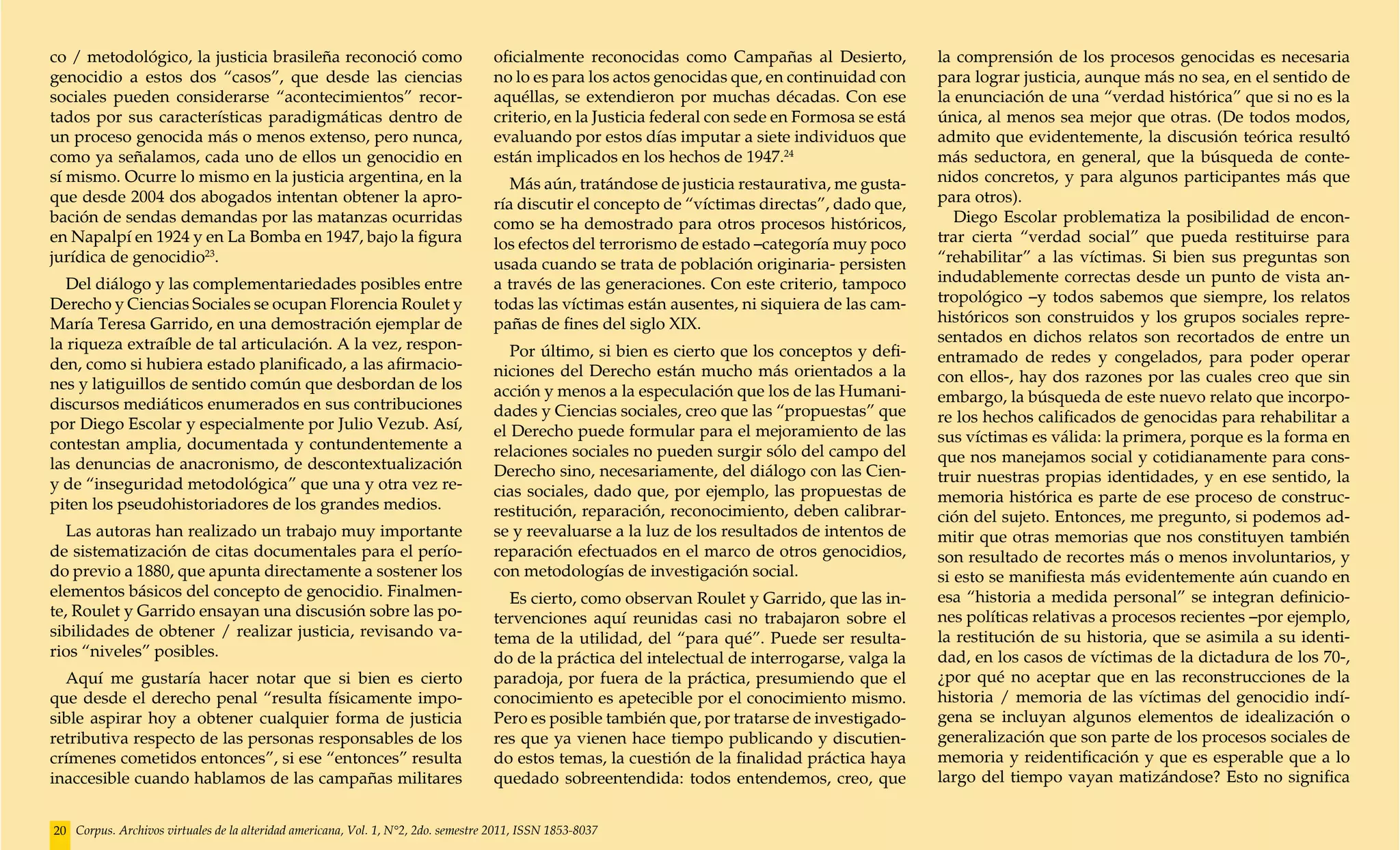 co / metodológico, la justicia brasileña reconoció como                             oficialmente reconocidas como Campañas al Desierto,            la comprensión de los procesos genocidas es necesaria
genocidio a estos dos “casos”, que desde las ciencias                               no lo es para los actos genocidas que, en continuidad con      para lograr justicia, aunque más no sea, en el sentido de
sociales pueden considerarse “acontecimientos” recor-                               aquéllas, se extendieron por muchas décadas. Con ese           la enunciación de una “verdad histórica” que si no es la
tados por sus características paradigmáticas dentro de                              criterio, en la Justicia federal con sede en Formosa se está   única, al menos sea mejor que otras. (De todos modos,
un proceso genocida más o menos extenso, pero nunca,                                evaluando por estos días imputar a siete individuos que        admito que evidentemente, la discusión teórica resultó
como ya señalamos, cada uno de ellos un genocidio en                                están implicados en los hechos de 1947.24                      más seductora, en general, que la búsqueda de conte-
sí mismo. Ocurre lo mismo en la justicia argentina, en la                              Más aún, tratándose de justicia restaurativa, me gusta-     nidos concretos, y para algunos participantes más que
que desde 2004 dos abogados intentan obtener la apro-                               ría discutir el concepto de “víctimas directas”, dado que,     para otros).
bación de sendas demandas por las matanzas ocurridas                                como se ha demostrado para otros procesos históricos,             Diego Escolar problematiza la posibilidad de encon-
en Napalpí en 1924 y en La Bomba en 1947, bajo la figura                            los efectos del terrorismo de estado –categoría muy poco       trar cierta “verdad social” que pueda restituirse para
jurídica de genocidio23.                                                            usada cuando se trata de población originaria- persisten       “rehabilitar” a las víctimas. Si bien sus preguntas son
   Del diálogo y las complementariedades posibles entre                             a través de las generaciones. Con este criterio, tampoco       indudablemente correctas desde un punto de vista an-
Derecho y Ciencias Sociales se ocupan Florencia Roulet y                            todas las víctimas están ausentes, ni siquiera de las cam-     tropológico –y todos sabemos que siempre, los relatos
María Teresa Garrido, en una demostración ejemplar de                               pañas de fines del siglo XIX.                                  históricos son construidos y los grupos sociales repre-
la riqueza extraíble de tal articulación. A la vez, respon-                                                                                        sentados en dichos relatos son recortados de entre un
                                                                                       Por último, si bien es cierto que los conceptos y defi-     entramado de redes y congelados, para poder operar
den, como si hubiera estado planificado, a las afirmacio-                           niciones del Derecho están mucho más orientados a la
nes y latiguillos de sentido común que desbordan de los                                                                                            con ellos-, hay dos razones por las cuales creo que sin
                                                                                    acción y menos a la especulación que los de las Humani-        embargo, la búsqueda de este nuevo relato que incorpo-
discursos mediáticos enumerados en sus contribuciones                               dades y Ciencias sociales, creo que las “propuestas” que
por Diego Escolar y especialmente por Julio Vezub. Así,                                                                                            re los hechos calificados de genocidas para rehabilitar a
                                                                                    el Derecho puede formular para el mejoramiento de las          sus víctimas es válida: la primera, porque es la forma en
contestan amplia, documentada y contundentemente a                                  relaciones sociales no pueden surgir sólo del campo del
las denuncias de anacronismo, de descontextualización                                                                                              que nos manejamos social y cotidianamente para cons-
                                                                                    Derecho sino, necesariamente, del diálogo con las Cien-        truir nuestras propias identidades, y en ese sentido, la
y de “inseguridad metodológica” que una y otra vez re-                              cias sociales, dado que, por ejemplo, las propuestas de
piten los pseudohistoriadores de los grandes medios.                                                                                               memoria histórica es parte de ese proceso de construc-
                                                                                    restitución, reparación, reconocimiento, deben calibrar-       ción del sujeto. Entonces, me pregunto, si podemos ad-
   Las autoras han realizado un trabajo muy importante                              se y reevaluarse a la luz de los resultados de intentos de     mitir que otras memorias que nos constituyen también
de sistematización de citas documentales para el perío-                             reparación efectuados en el marco de otros genocidios,         son resultado de recortes más o menos involuntarios, y
do previo a 1880, que apunta directamente a sostener los                            con metodologías de investigación social.                      si esto se manifiesta más evidentemente aún cuando en
elementos básicos del concepto de genocidio. Finalmen-                                Es cierto, como observan Roulet y Garrido, que las in-       esa “historia a medida personal” se integran definicio-
te, Roulet y Garrido ensayan una discusión sobre las po-                            tervenciones aquí reunidas casi no trabajaron sobre el         nes políticas relativas a procesos recientes –por ejemplo,
sibilidades de obtener / realizar justicia, revisando va-                           tema de la utilidad, del “para qué”. Puede ser resulta-        la restitución de su historia, que se asimila a su identi-
rios “niveles” posibles.                                                            do de la práctica del intelectual de interrogarse, valga la    dad, en los casos de víctimas de la dictadura de los 70-,
  Aquí me gustaría hacer notar que si bien es cierto                                paradoja, por fuera de la práctica, presumiendo que el         ¿por qué no aceptar que en las reconstrucciones de la
que desde el derecho penal “resulta físicamente impo-                               conocimiento es apetecible por el conocimiento mismo.          historia / memoria de las víctimas del genocidio indí-
sible aspirar hoy a obtener cualquier forma de justicia                             Pero es posible también que, por tratarse de investigado-      gena se incluyan algunos elementos de idealización o
retributiva respecto de las personas responsables de los                            res que ya vienen hace tiempo publicando y discutien-          generalización que son parte de los procesos sociales de
crímenes cometidos entonces”, si ese “entonces” resulta                             do estos temas, la cuestión de la finalidad práctica haya      memoria y reidentificación y que es esperable que a lo
inaccesible cuando hablamos de las campañas militares                               quedado sobreentendida: todos entendemos, creo, que            largo del tiempo vayan matizándose? Esto no significa


20 Corpus. Archivos virtuales de la alteridad americana, Vol. 1, N°2, 2do. semestre 2011, ISSN 1853-8037
 
