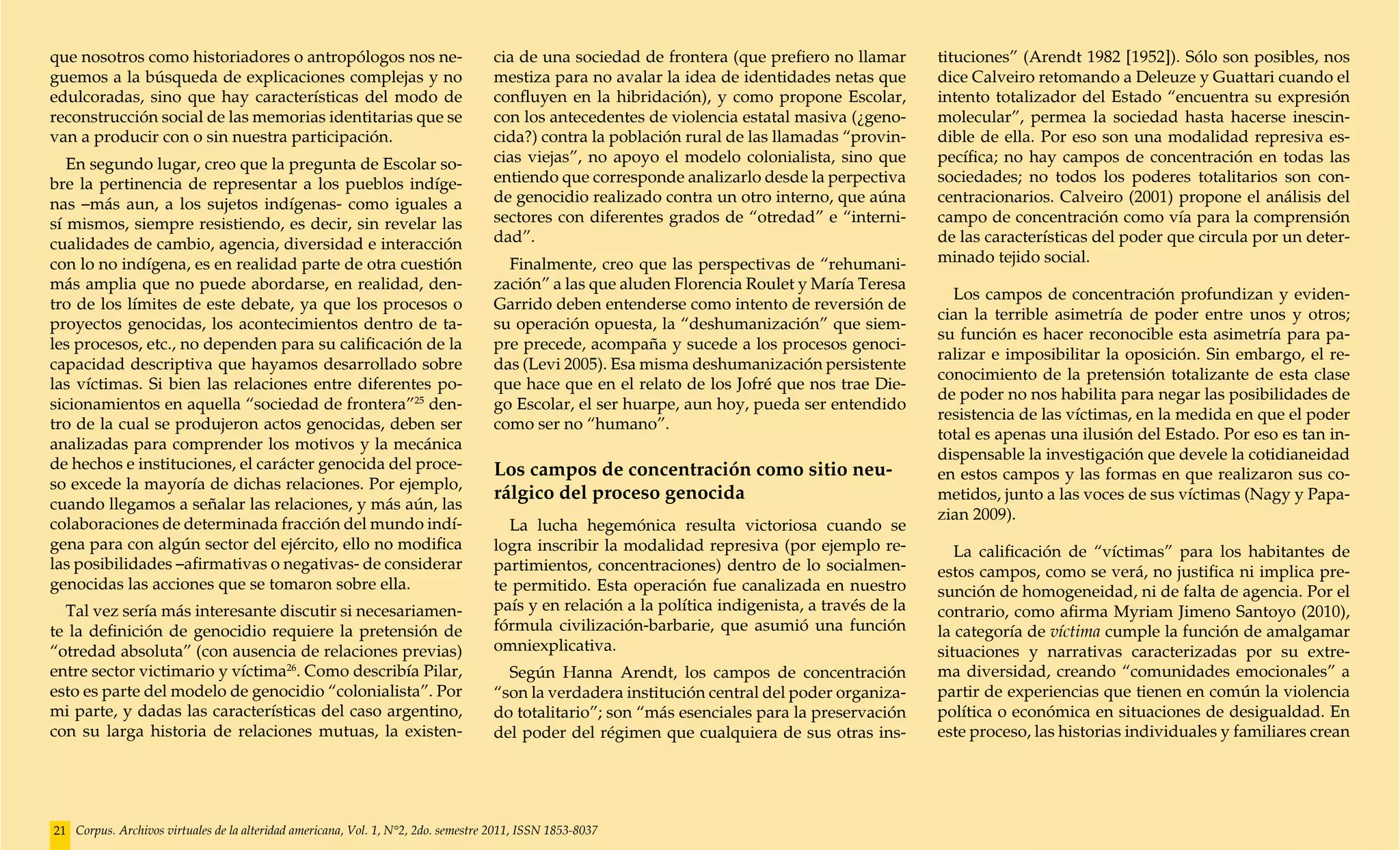 que nosotros como historiadores o antropólogos nos ne-                              cia de una sociedad de frontera (que prefiero no llamar        tituciones” (Arendt 1982 [1952]). Sólo son posibles, nos
guemos a la búsqueda de explicaciones complejas y no                                mestiza para no avalar la idea de identidades netas que        dice Calveiro retomando a Deleuze y Guattari cuando el
edulcoradas, sino que hay características del modo de                               confluyen en la hibridación), y como propone Escolar,          intento totalizador del Estado “encuentra su expresión
reconstrucción social de las memorias identitarias que se                           con los antecedentes de violencia estatal masiva (¿geno-       molecular”, permea la sociedad hasta hacerse inescin-
van a producir con o sin nuestra participación.                                     cida?) contra la población rural de las llamadas “provin-      dible de ella. Por eso son una modalidad represiva es-
   En segundo lugar, creo que la pregunta de Escolar so-                            cias viejas”, no apoyo el modelo colonialista, sino que        pecífica; no hay campos de concentración en todas las
bre la pertinencia de representar a los pueblos indíge-                             entiendo que corresponde analizarlo desde la perpectiva        sociedades; no todos los poderes totalitarios son con-
nas –más aun, a los sujetos indígenas- como iguales a                               de genocidio realizado contra un otro interno, que aúna        centracionarios. Calveiro (2001) propone el análisis del
sí mismos, siempre resistiendo, es decir, sin revelar las                           sectores con diferentes grados de “otredad” e “interni-        campo de concentración como vía para la comprensión
cualidades de cambio, agencia, diversidad e interacción                             dad”.                                                          de las características del poder que circula por un deter-
con lo no indígena, es en realidad parte de otra cuestión                             Finalmente, creo que las perspectivas de “rehumani-          minado tejido social.
más amplia que no puede abordarse, en realidad, den-                                zación” a las que aluden Florencia Roulet y María Teresa
                                                                                                                                                     Los campos de concentración profundizan y eviden-
tro de los límites de este debate, ya que los procesos o                            Garrido deben entenderse como intento de reversión de
                                                                                                                                                   cian la terrible asimetría de poder entre unos y otros;
proyectos genocidas, los acontecimientos dentro de ta-                              su operación opuesta, la “deshumanización” que siem-
                                                                                                                                                   su función es hacer reconocible esta asimetría para pa-
les procesos, etc., no dependen para su calificación de la                          pre precede, acompaña y sucede a los procesos genoci-
                                                                                                                                                   ralizar e imposibilitar la oposición. Sin embargo, el re-
capacidad descriptiva que hayamos desarrollado sobre                                das (Levi 2005). Esa misma deshumanización persistente
                                                                                                                                                   conocimiento de la pretensión totalizante de esta clase
las víctimas. Si bien las relaciones entre diferentes po-                           que hace que en el relato de los Jofré que nos trae Die-
                                                                                                                                                   de poder no nos habilita para negar las posibilidades de
sicionamientos en aquella “sociedad de frontera”25 den-                             go Escolar, el ser huarpe, aun hoy, pueda ser entendido
                                                                                                                                                   resistencia de las víctimas, en la medida en que el poder
tro de la cual se produjeron actos genocidas, deben ser                             como ser no “humano”.
                                                                                                                                                   total es apenas una ilusión del Estado. Por eso es tan in-
analizadas para comprender los motivos y la mecánica
                                                                                                                                                   dispensable la investigación que devele la cotidianeidad
de hechos e instituciones, el carácter genocida del proce-                          Los campos de concentración como sitio neu-                    en estos campos y las formas en que realizaron sus co-
so excede la mayoría de dichas relaciones. Por ejemplo,
                                                                                    rálgico del proceso genocida                                   metidos, junto a las voces de sus víctimas (Nagy y Papa-
cuando llegamos a señalar las relaciones, y más aún, las
                                                                                                                                                   zian 2009).
colaboraciones de determinada fracción del mundo indí-                                La lucha hegemónica resulta victoriosa cuando se
gena para con algún sector del ejército, ello no modifica                           logra inscribir la modalidad represiva (por ejemplo re-           La calificación de “víctimas” para los habitantes de
las posibilidades –afirmativas o negativas- de considerar                           partimientos, concentraciones) dentro de lo socialmen-         estos campos, como se verá, no justifica ni implica pre-
genocidas las acciones que se tomaron sobre ella.                                   te permitido. Esta operación fue canalizada en nuestro         sunción de homogeneidad, ni de falta de agencia. Por el
  Tal vez sería más interesante discutir si necesariamen-                           país y en relación a la política indigenista, a través de la   contrario, como afirma Myriam Jimeno Santoyo (2010),
te la definición de genocidio requiere la pretensión de                             fórmula civilización-barbarie, que asumió una función          la categoría de víctima cumple la función de amalgamar
“otredad absoluta” (con ausencia de relaciones previas)                             omniexplicativa.                                               situaciones y narrativas caracterizadas por su extre-
entre sector victimario y víctima26. Como describía Pilar,                            Según Hanna Arendt, los campos de concentración              ma diversidad, creando “comunidades emocionales” a
esto es parte del modelo de genocidio “colonialista”. Por                           “son la verdadera institución central del poder organiza-      partir de experiencias que tienen en común la violencia
mi parte, y dadas las características del caso argentino,                           do totalitario”; son “más esenciales para la preservación      política o económica en situaciones de desigualdad. En
con su larga historia de relaciones mutuas, la existen-                             del poder del régimen que cualquiera de sus otras ins-         este proceso, las historias individuales y familiares crean




21 Corpus. Archivos virtuales de la alteridad americana, Vol. 1, N°2, 2do. semestre 2011, ISSN 1853-8037
 