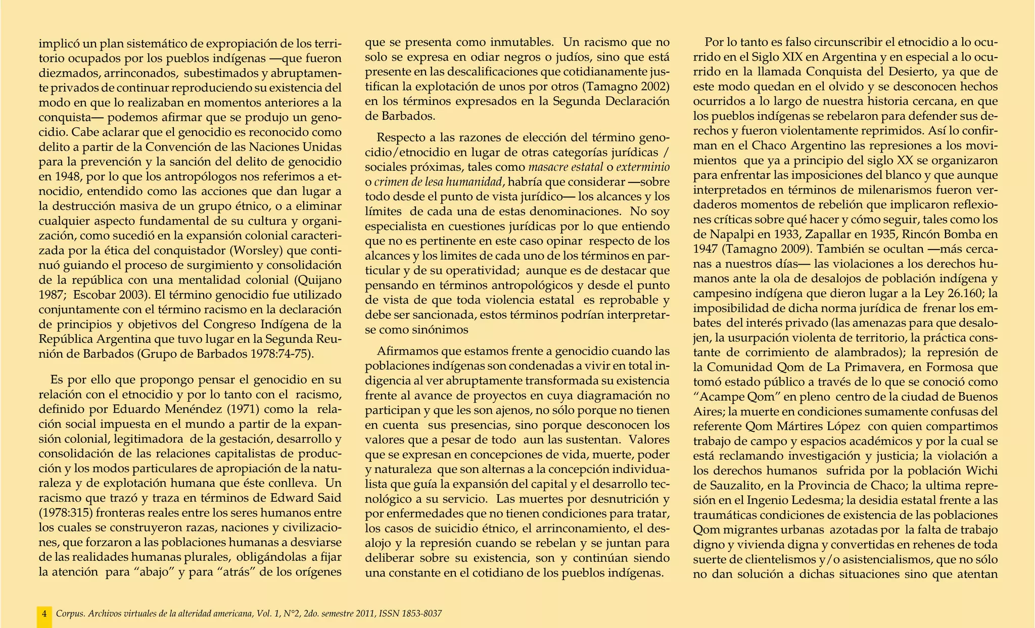 implicó un plan sistemático de expropiación de los terri-                           que se presenta como inmutables. Un racismo que no                Por lo tanto es falso circunscribir el etnocidio a lo ocu-
torio ocupados por los pueblos indígenas —que fueron                                solo se expresa en odiar negros o judíos, sino que está        rrido en el Siglo XIX en Argentina y en especial a lo ocu-
diezmados, arrinconados, subestimados y abruptamen-                                 presente en las descalificaciones que cotidianamente jus-      rrido en la llamada Conquista del Desierto, ya que de
te privados de continuar reproduciendo su existencia del                            tifican la explotación de unos por otros (Tamagno 2002)        este modo quedan en el olvido y se desconocen hechos
modo en que lo realizaban en momentos anteriores a la                               en los términos expresados en la Segunda Declaración           ocurridos a lo largo de nuestra historia cercana, en que
conquista— podemos afirmar que se produjo un geno-                                  de Barbados.                                                   los pueblos indígenas se rebelaron para defender sus de-
cidio. Cabe aclarar que el genocidio es reconocido como                                                                                            rechos y fueron violentamente reprimidos. Así lo confir-
                                                                                       Respecto a las razones de elección del término geno-
delito a partir de la Convención de las Naciones Unidas                                                                                            man en el Chaco Argentino las represiones a los movi-
                                                                                    cidio/etnocidio en lugar de otras categorías jurídicas /
para la prevención y la sanción del delito de genocidio                                                                                            mientos que ya a principio del siglo XX se organizaron
                                                                                    sociales próximas, tales como masacre estatal o exterminio
en 1948, por lo que los antropólogos nos referimos a et-                                                                                           para enfrentar las imposiciones del blanco y que aunque
                                                                                    o crimen de lesa humanidad, habría que considerar —sobre
nocidio, entendido como las acciones que dan lugar a                                                                                               interpretados en términos de milenarismos fueron ver-
                                                                                    todo desde el punto de vista jurídico— los alcances y los
la destrucción masiva de un grupo étnico, o a eliminar                                                                                             daderos momentos de rebelión que implicaron reflexio-
                                                                                    límites de cada una de estas denominaciones. No soy
cualquier aspecto fundamental de su cultura y organi-                                                                                              nes críticas sobre qué hacer y cómo seguir, tales como los
                                                                                    especialista en cuestiones jurídicas por lo que entiendo
zación, como sucedió en la expansión colonial caracteri-                                                                                           de Napalpi en 1933, Zapallar en 1935, Rincón Bomba en
                                                                                    que no es pertinente en este caso opinar respecto de los
zada por la ética del conquistador (Worsley) que conti-                                                                                            1947 (Tamagno 2009). También se ocultan —más cerca-
                                                                                    alcances y los limites de cada uno de los términos en par-
nuó guiando el proceso de surgimiento y consolidación                                                                                              nas a nuestros días— las violaciones a los derechos hu-
                                                                                    ticular y de su operatividad; aunque es de destacar que
de la república con una mentalidad colonial (Quijano                                                                                               manos ante la ola de desalojos de población indígena y
                                                                                    pensando en términos antropológicos y desde el punto
1987; Escobar 2003). El término genocidio fue utilizado                                                                                            campesino indígena que dieron lugar a la Ley 26.160; la
                                                                                    de vista de que toda violencia estatal es reprobable y
conjuntamente con el término racismo en la declaración                                                                                             imposibilidad de dicha norma jurídica de frenar los em-
                                                                                    debe ser sancionada, estos términos podrían interpretar-
de principios y objetivos del Congreso Indígena de la                                                                                              bates del interés privado (las amenazas para que desalo-
                                                                                    se como sinónimos
República Argentina que tuvo lugar en la Segunda Reu-                                                                                              jen, la usurpación violenta de territorio, la práctica cons-
nión de Barbados (Grupo de Barbados 1978:74-75).                                       Afirmamos que estamos frente a genocidio cuando las         tante de corrimiento de alambrados); la represión de
                                                                                    poblaciones indígenas son condenadas a vivir en total in-      la Comunidad Qom de La Primavera, en Formosa que
   Es por ello que propongo pensar el genocidio en su                               digencia al ver abruptamente transformada su existencia        tomó estado público a través de lo que se conoció como
relación con el etnocidio y por lo tanto con el racismo,                            frente al avance de proyectos en cuya diagramación no          “Acampe Qom” en pleno centro de la ciudad de Buenos
definido por Eduardo Menéndez (1971) como la rela-                                  participan y que les son ajenos, no sólo porque no tienen      Aires; la muerte en condiciones sumamente confusas del
ción social impuesta en el mundo a partir de la expan-                              en cuenta sus presencias, sino porque desconocen los           referente Qom Mártires López con quien compartimos
sión colonial, legitimadora de la gestación, desarrollo y                           valores que a pesar de todo aun las sustentan. Valores         trabajo de campo y espacios académicos y por la cual se
consolidación de las relaciones capitalistas de produc-                             que se expresan en concepciones de vida, muerte, poder         está reclamando investigación y justicia; la violación a
ción y los modos particulares de apropiación de la natu-                            y naturaleza que son alternas a la concepción individua-       los derechos humanos sufrida por la población Wichi
raleza y de explotación humana que éste conlleva. Un                                lista que guía la expansión del capital y el desarrollo tec-   de Sauzalito, en la Provincia de Chaco; la ultima repre-
racismo que trazó y traza en términos de Edward Said                                nológico a su servicio. Las muertes por desnutrición y         sión en el Ingenio Ledesma; la desidia estatal frente a las
(1978:315) fronteras reales entre los seres humanos entre                           por enfermedades que no tienen condiciones para tratar,        traumáticas condiciones de existencia de las poblaciones
los cuales se construyeron razas, naciones y civilizacio-                           los casos de suicidio étnico, el arrinconamiento, el des-      Qom migrantes urbanas azotadas por la falta de trabajo
nes, que forzaron a las poblaciones humanas a desviarse                             alojo y la represión cuando se rebelan y se juntan para        digno y vivienda digna y convertidas en rehenes de toda
de las realidades humanas plurales, obligándolas a fijar                            deliberar sobre su existencia, son y continúan siendo          suerte de clientelismos y/o asistencialismos, que no sólo
la atención para “abajo” y para “atrás” de los orígenes                             una constante en el cotidiano de los pueblos indígenas.        no dan solución a dichas situaciones sino que atentan


4   Corpus. Archivos virtuales de la alteridad americana, Vol. 1, N°2, 2do. semestre 2011, ISSN 1853-8037
 