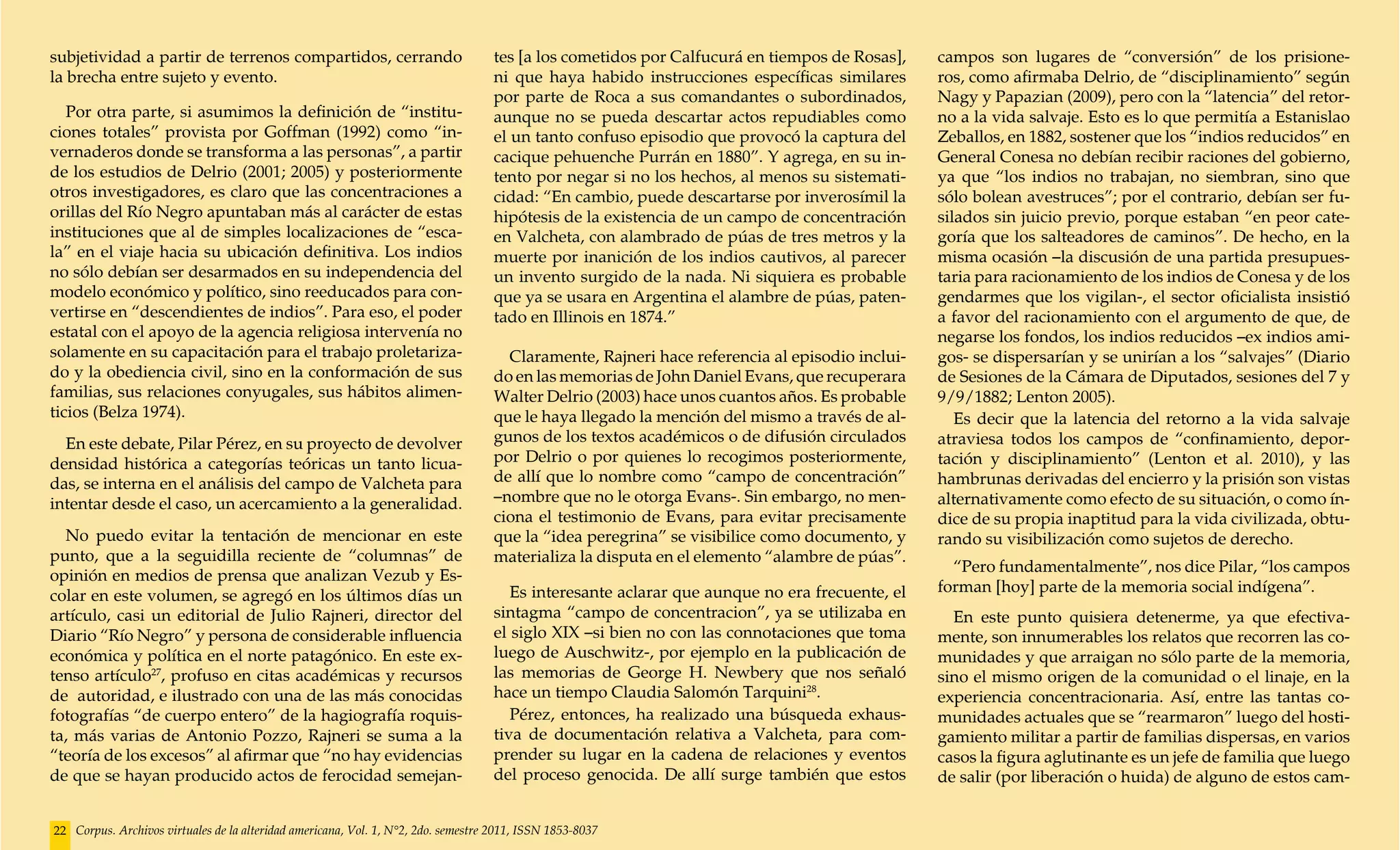 subjetividad a partir de terrenos compartidos, cerrando                             tes [a los cometidos por Calfucurá en tiempos de Rosas],    campos son lugares de “conversión” de los prisione-
la brecha entre sujeto y evento.                                                    ni que haya habido instrucciones específicas similares      ros, como afirmaba Delrio, de “disciplinamiento” según
                                                                                    por parte de Roca a sus comandantes o subordinados,         Nagy y Papazian (2009), pero con la “latencia” del retor-
   Por otra parte, si asumimos la definición de “institu-                           aunque no se pueda descartar actos repudiables como         no a la vida salvaje. Esto es lo que permitía a Estanislao
ciones totales” provista por Goffman (1992) como “in-                               el un tanto confuso episodio que provocó la captura del     Zeballos, en 1882, sostener que los “indios reducidos” en
vernaderos donde se transforma a las personas”, a partir                            cacique pehuenche Purrán en 1880”. Y agrega, en su in-      General Conesa no debían recibir raciones del gobierno,
de los estudios de Delrio (2001; 2005) y posteriormente                             tento por negar si no los hechos, al menos su sistemati-    ya que “los indios no trabajan, no siembran, sino que
otros investigadores, es claro que las concentraciones a                            cidad: “En cambio, puede descartarse por inverosímil la     sólo bolean avestruces”; por el contrario, debían ser fu-
orillas del Río Negro apuntaban más al carácter de estas                            hipótesis de la existencia de un campo de concentración     silados sin juicio previo, porque estaban “en peor cate-
instituciones que al de simples localizaciones de “esca-                            en Valcheta, con alambrado de púas de tres metros y la      goría que los salteadores de caminos”. De hecho, en la
la” en el viaje hacia su ubicación definitiva. Los indios                           muerte por inanición de los indios cautivos, al parecer     misma ocasión –la discusión de una partida presupues-
no sólo debían ser desarmados en su independencia del                               un invento surgido de la nada. Ni siquiera es probable      taria para racionamiento de los indios de Conesa y de los
modelo económico y político, sino reeducados para con-                              que ya se usara en Argentina el alambre de púas, paten-     gendarmes que los vigilan-, el sector oficialista insistió
vertirse en “descendientes de indios”. Para eso, el poder                           tado en Illinois en 1874.”                                  a favor del racionamiento con el argumento de que, de
estatal con el apoyo de la agencia religiosa intervenía no                                                                                      negarse los fondos, los indios reducidos –ex indios ami-
solamente en su capacitación para el trabajo proletariza-                             Claramente, Rajneri hace referencia al episodio inclui-   gos- se dispersarían y se unirían a los “salvajes” (Diario
do y la obediencia civil, sino en la conformación de sus                            do en las memorias de John Daniel Evans, que recuperara     de Sesiones de la Cámara de Diputados, sesiones del 7 y
familias, sus relaciones conyugales, sus hábitos alimen-                            Walter Delrio (2003) hace unos cuantos años. Es probable    9/9/1882; Lenton 2005).
ticios (Belza 1974).                                                                que le haya llegado la mención del mismo a través de al-       Es decir que la latencia del retorno a la vida salvaje
  En este debate, Pilar Pérez, en su proyecto de devolver                           gunos de los textos académicos o de difusión circulados     atraviesa todos los campos de “confinamiento, depor-
densidad histórica a categorías teóricas un tanto licua-                            por Delrio o por quienes lo recogimos posteriormente,       tación y disciplinamiento” (Lenton et al. 2010), y las
das, se interna en el análisis del campo de Valcheta para                           de allí que lo nombre como “campo de concentración”         hambrunas derivadas del encierro y la prisión son vistas
intentar desde el caso, un acercamiento a la generalidad.                           –nombre que no le otorga Evans-. Sin embargo, no men-       alternativamente como efecto de su situación, o como ín-
                                                                                    ciona el testimonio de Evans, para evitar precisamente      dice de su propia inaptitud para la vida civilizada, obtu-
  No puedo evitar la tentación de mencionar en este                                 que la “idea peregrina” se visibilice como documento, y     rando su visibilización como sujetos de derecho.
punto, que a la seguidilla reciente de “columnas” de                                materializa la disputa en el elemento “alambre de púas”.
                                                                                                                                                  “Pero fundamentalmente”, nos dice Pilar, “los campos
opinión en medios de prensa que analizan Vezub y Es-
                                                                                       Es interesante aclarar que aunque no era frecuente, el   forman [hoy] parte de la memoria social indígena”.
colar en este volumen, se agregó en los últimos días un
artículo, casi un editorial de Julio Rajneri, director del                          sintagma “campo de concentracion”, ya se utilizaba en         En este punto quisiera detenerme, ya que efectiva-
Diario “Río Negro” y persona de considerable influencia                             el siglo XIX –si bien no con las connotaciones que toma     mente, son innumerables los relatos que recorren las co-
económica y política en el norte patagónico. En este ex-                            luego de Auschwitz-, por ejemplo en la publicación de       munidades y que arraigan no sólo parte de la memoria,
tenso artículo27, profuso en citas académicas y recursos                            las memorias de George H. Newbery que nos señaló            sino el mismo origen de la comunidad o el linaje, en la
de autoridad, e ilustrado con una de las más conocidas                              hace un tiempo Claudia Salomón Tarquini28.                  experiencia concentracionaria. Así, entre las tantas co-
fotografías “de cuerpo entero” de la hagiografía roquis-                               Pérez, entonces, ha realizado una búsqueda exhaus-       munidades actuales que se “rearmaron” luego del hosti-
ta, más varias de Antonio Pozzo, Rajneri se suma a la                               tiva de documentación relativa a Valcheta, para com-        gamiento militar a partir de familias dispersas, en varios
“teoría de los excesos” al afirmar que “no hay evidencias                           prender su lugar en la cadena de relaciones y eventos       casos la figura aglutinante es un jefe de familia que luego
de que se hayan producido actos de ferocidad semejan-                               del proceso genocida. De allí surge también que estos       de salir (por liberación o huida) de alguno de estos cam-


22 Corpus. Archivos virtuales de la alteridad americana, Vol. 1, N°2, 2do. semestre 2011, ISSN 1853-8037
 