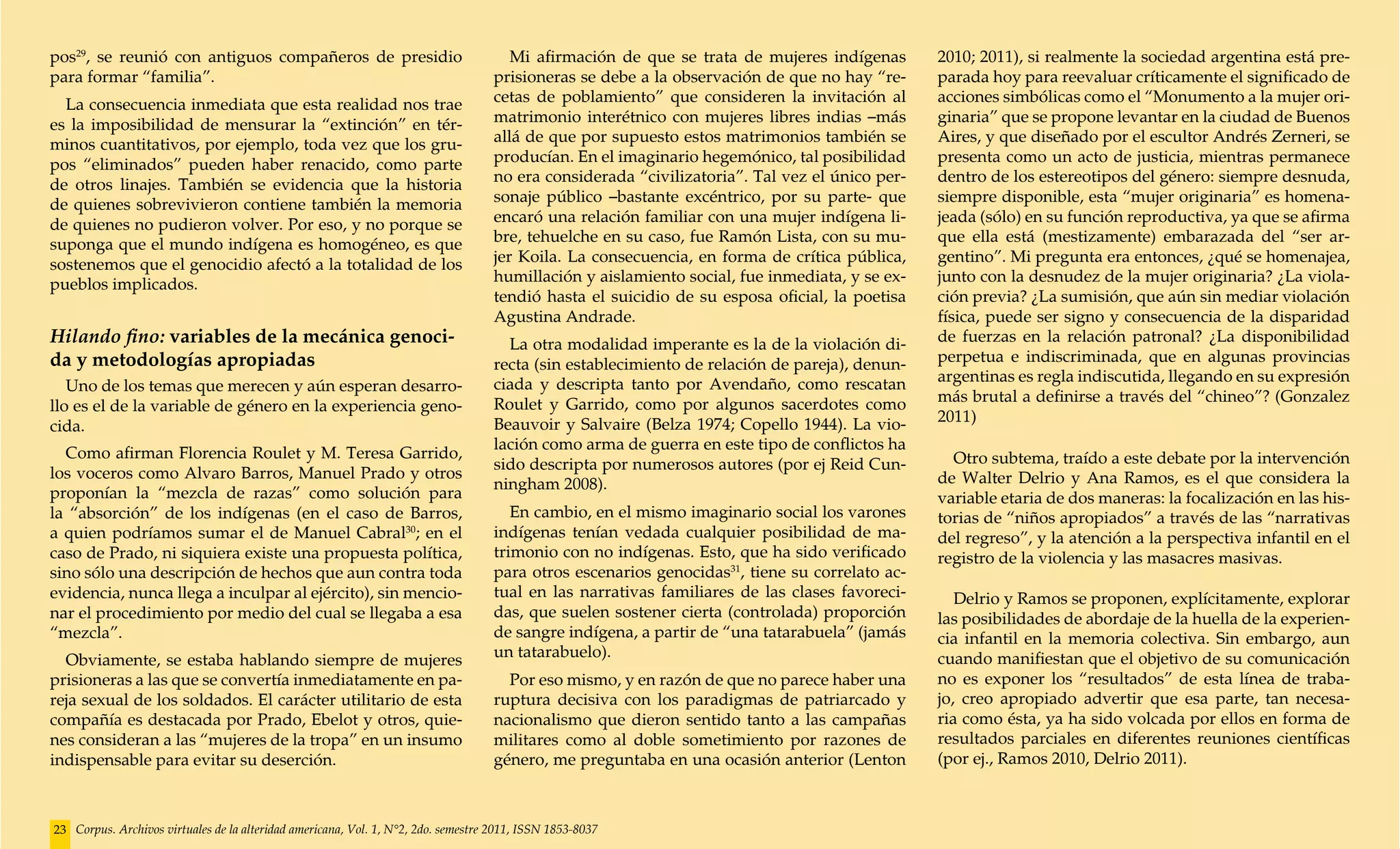 pos29, se reunió con antiguos compañeros de presidio                                   Mi afirmación de que se trata de mujeres indígenas       2010; 2011), si realmente la sociedad argentina está pre-
para formar “familia”.                                                              prisioneras se debe a la observación de que no hay “re-     parada hoy para reevaluar críticamente el significado de
  La consecuencia inmediata que esta realidad nos trae                              cetas de poblamiento” que consideren la invitación al       acciones simbólicas como el “Monumento a la mujer ori-
es la imposibilidad de mensurar la “extinción” en tér-                              matrimonio interétnico con mujeres libres indias –más       ginaria” que se propone levantar en la ciudad de Buenos
minos cuantitativos, por ejemplo, toda vez que los gru-                             allá de que por supuesto estos matrimonios también se       Aires, y que diseñado por el escultor Andrés Zerneri, se
pos “eliminados” pueden haber renacido, como parte                                  producían. En el imaginario hegemónico, tal posibilidad     presenta como un acto de justicia, mientras permanece
de otros linajes. También se evidencia que la historia                              no era considerada “civilizatoria”. Tal vez el único per-   dentro de los estereotipos del género: siempre desnuda,
de quienes sobrevivieron contiene también la memoria                                sonaje público –bastante excéntrico, por su parte- que      siempre disponible, esta “mujer originaria” es homena-
de quienes no pudieron volver. Por eso, y no porque se                              encaró una relación familiar con una mujer indígena li-     jeada (sólo) en su función reproductiva, ya que se afirma
suponga que el mundo indígena es homogéneo, es que                                  bre, tehuelche en su caso, fue Ramón Lista, con su mu-      que ella está (mestizamente) embarazada del “ser ar-
sostenemos que el genocidio afectó a la totalidad de los                            jer Koila. La consecuencia, en forma de crítica pública,    gentino”. Mi pregunta era entonces, ¿qué se homenajea,
pueblos implicados.                                                                 humillación y aislamiento social, fue inmediata, y se ex-   junto con la desnudez de la mujer originaria? ¿La viola-
                                                                                    tendió hasta el suicidio de su esposa oficial, la poetisa   ción previa? ¿La sumisión, que aún sin mediar violación
                                                                                    Agustina Andrade.                                           física, puede ser signo y consecuencia de la disparidad
Hilando fino: variables de la mecánica genoci-                                        La otra modalidad imperante es la de la violación di-     de fuerzas en la relación patronal? ¿La disponibilidad
da y metodologías apropiadas                                                        recta (sin establecimiento de relación de pareja), denun-   perpetua e indiscriminada, que en algunas provincias
                                                                                    ciada y descripta tanto por Avendaño, como rescatan         argentinas es regla indiscutida, llegando en su expresión
   Uno de los temas que merecen y aún esperan desarro-
                                                                                    Roulet y Garrido, como por algunos sacerdotes como          más brutal a definirse a través del “chineo”? (Gonzalez
llo es el de la variable de género en la experiencia geno-
                                                                                    Beauvoir y Salvaire (Belza 1974; Copello 1944). La vio-     2011)
cida.
                                                                                    lación como arma de guerra en este tipo de conflictos ha
  Como afirman Florencia Roulet y M. Teresa Garrido,                                                                                              Otro subtema, traído a este debate por la intervención
                                                                                    sido descripta por numerosos autores (por ej Reid Cun-
los voceros como Alvaro Barros, Manuel Prado y otros                                                                                            de Walter Delrio y Ana Ramos, es el que considera la
                                                                                    ningham 2008).
proponían la “mezcla de razas” como solución para                                                                                               variable etaria de dos maneras: la focalización en las his-
la “absorción” de los indígenas (en el caso de Barros,                                 En cambio, en el mismo imaginario social los varones     torias de “niños apropiados” a través de las “narrativas
a quien podríamos sumar el de Manuel Cabral30; en el                                indígenas tenían vedada cualquier posibilidad de ma-        del regreso”, y la atención a la perspectiva infantil en el
caso de Prado, ni siquiera existe una propuesta política,                           trimonio con no indígenas. Esto, que ha sido verificado     registro de la violencia y las masacres masivas.
sino sólo una descripción de hechos que aun contra toda                             para otros escenarios genocidas31, tiene su correlato ac-
evidencia, nunca llega a inculpar al ejército), sin mencio-                         tual en las narrativas familiares de las clases favoreci-      Delrio y Ramos se proponen, explícitamente, explorar
nar el procedimiento por medio del cual se llegaba a esa                            das, que suelen sostener cierta (controlada) proporción     las posibilidades de abordaje de la huella de la experien-
“mezcla”.                                                                           de sangre indígena, a partir de “una tatarabuela” (jamás    cia infantil en la memoria colectiva. Sin embargo, aun
  Obviamente, se estaba hablando siempre de mujeres                                 un tatarabuelo).                                            cuando manifiestan que el objetivo de su comunicación
prisioneras a las que se convertía inmediatamente en pa-                              Por eso mismo, y en razón de que no parece haber una      no es exponer los “resultados” de esta línea de traba-
reja sexual de los soldados. El carácter utilitario de esta                         ruptura decisiva con los paradigmas de patriarcado y        jo, creo apropiado advertir que esa parte, tan necesa-
compañía es destacada por Prado, Ebelot y otros, quie-                              nacionalismo que dieron sentido tanto a las campañas        ria como ésta, ya ha sido volcada por ellos en forma de
nes consideran a las “mujeres de la tropa” en un insumo                             militares como al doble sometimiento por razones de         resultados parciales en diferentes reuniones científicas
indispensable para evitar su deserción.                                             género, me preguntaba en una ocasión anterior (Lenton       (por ej., Ramos 2010, Delrio 2011).



23 Corpus. Archivos virtuales de la alteridad americana, Vol. 1, N°2, 2do. semestre 2011, ISSN 1853-8037
 
