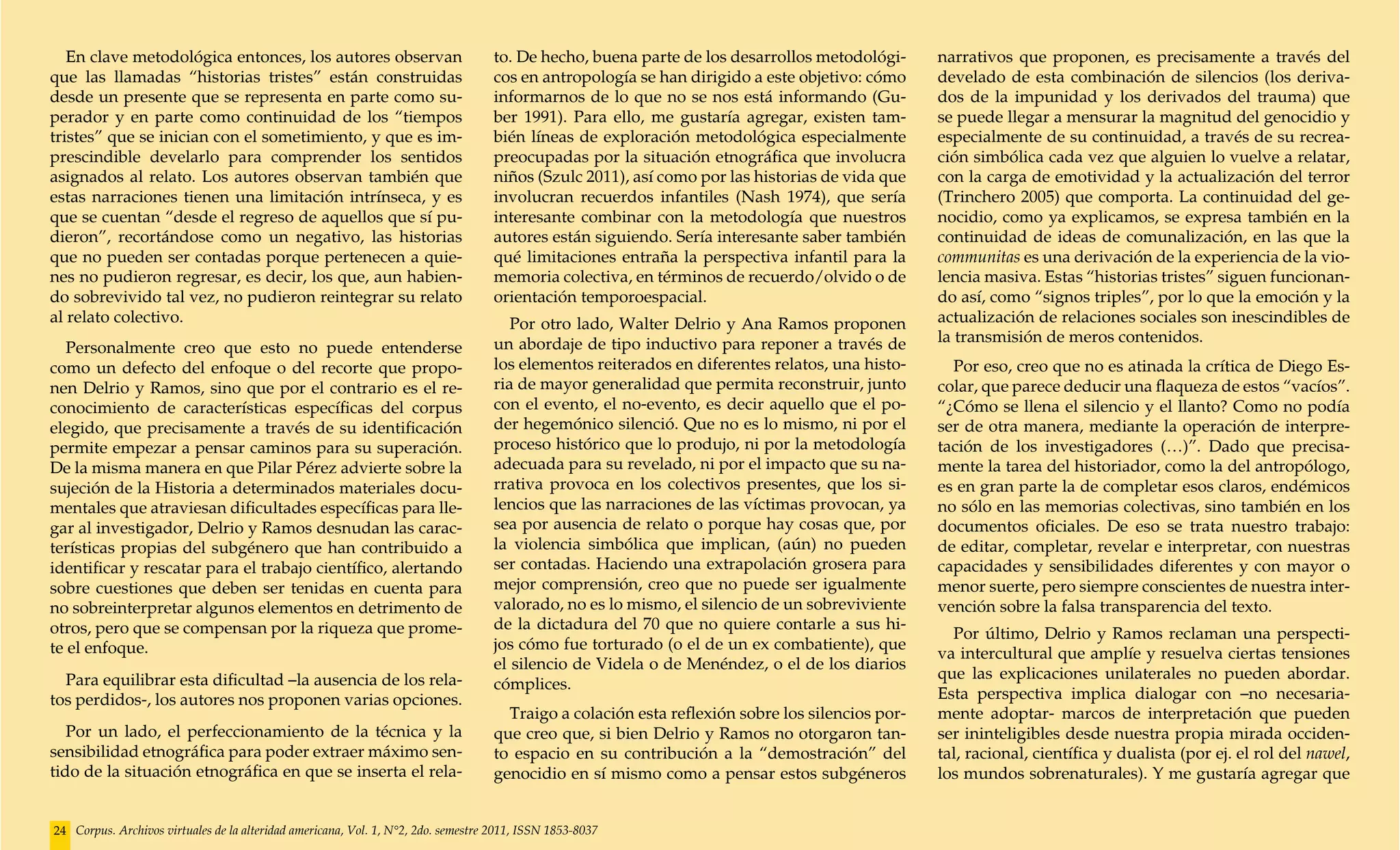 En clave metodológica entonces, los autores observan                             to. De hecho, buena parte de los desarrollos metodológi-      narrativos que proponen, es precisamente a través del
que las llamadas “historias tristes” están construidas                              cos en antropología se han dirigido a este objetivo: cómo     develado de esta combinación de silencios (los deriva-
desde un presente que se representa en parte como su-                               informarnos de lo que no se nos está informando (Gu-          dos de la impunidad y los derivados del trauma) que
perador y en parte como continuidad de los “tiempos                                 ber 1991). Para ello, me gustaría agregar, existen tam-       se puede llegar a mensurar la magnitud del genocidio y
tristes” que se inician con el sometimiento, y que es im-                           bién líneas de exploración metodológica especialmente         especialmente de su continuidad, a través de su recrea-
prescindible develarlo para comprender los sentidos                                 preocupadas por la situación etnográfica que involucra        ción simbólica cada vez que alguien lo vuelve a relatar,
asignados al relato. Los autores observan también que                               niños (Szulc 2011), así como por las historias de vida que    con la carga de emotividad y la actualización del terror
estas narraciones tienen una limitación intrínseca, y es                            involucran recuerdos infantiles (Nash 1974), que sería        (Trinchero 2005) que comporta. La continuidad del ge-
que se cuentan “desde el regreso de aquellos que sí pu-                             interesante combinar con la metodología que nuestros          nocidio, como ya explicamos, se expresa también en la
dieron”, recortándose como un negativo, las historias                               autores están siguiendo. Sería interesante saber también      continuidad de ideas de comunalización, en las que la
que no pueden ser contadas porque pertenecen a quie-                                qué limitaciones entraña la perspectiva infantil para la      communitas es una derivación de la experiencia de la vio-
nes no pudieron regresar, es decir, los que, aun habien-                            memoria colectiva, en términos de recuerdo/olvido o de        lencia masiva. Estas “historias tristes” siguen funcionan-
do sobrevivido tal vez, no pudieron reintegrar su relato                            orientación temporoespacial.                                  do así, como “signos triples”, por lo que la emoción y la
al relato colectivo.                                                                   Por otro lado, Walter Delrio y Ana Ramos proponen          actualización de relaciones sociales son inescindibles de
                                                                                    un abordaje de tipo inductivo para reponer a través de        la transmisión de meros contenidos.
   Personalmente creo que esto no puede entenderse
como un defecto del enfoque o del recorte que propo-                                los elementos reiterados en diferentes relatos, una histo-      Por eso, creo que no es atinada la crítica de Diego Es-
nen Delrio y Ramos, sino que por el contrario es el re-                             ria de mayor generalidad que permita reconstruir, junto       colar, que parece deducir una flaqueza de estos “vacíos”.
conocimiento de características específicas del corpus                              con el evento, el no-evento, es decir aquello que el po-      “¿Cómo se llena el silencio y el llanto? Como no podía
elegido, que precisamente a través de su identificación                             der hegemónico silenció. Que no es lo mismo, ni por el        ser de otra manera, mediante la operación de interpre-
permite empezar a pensar caminos para su superación.                                proceso histórico que lo produjo, ni por la metodología       tación de los investigadores (…)”. Dado que precisa-
De la misma manera en que Pilar Pérez advierte sobre la                             adecuada para su revelado, ni por el impacto que su na-       mente la tarea del historiador, como la del antropólogo,
sujeción de la Historia a determinados materiales docu-                             rrativa provoca en los colectivos presentes, que los si-      es en gran parte la de completar esos claros, endémicos
mentales que atraviesan dificultades específicas para lle-                          lencios que las narraciones de las víctimas provocan, ya      no sólo en las memorias colectivas, sino también en los
gar al investigador, Delrio y Ramos desnudan las carac-                             sea por ausencia de relato o porque hay cosas que, por        documentos oficiales. De eso se trata nuestro trabajo:
terísticas propias del subgénero que han contribuido a                              la violencia simbólica que implican, (aún) no pueden          de editar, completar, revelar e interpretar, con nuestras
identificar y rescatar para el trabajo científico, alertando                        ser contadas. Haciendo una extrapolación grosera para         capacidades y sensibilidades diferentes y con mayor o
sobre cuestiones que deben ser tenidas en cuenta para                               mejor comprensión, creo que no puede ser igualmente           menor suerte, pero siempre conscientes de nuestra inter-
no sobreinterpretar algunos elementos en detrimento de                              valorado, no es lo mismo, el silencio de un sobreviviente     vención sobre la falsa transparencia del texto.
otros, pero que se compensan por la riqueza que prome-                              de la dictadura del 70 que no quiere contarle a sus hi-
                                                                                                                                                    Por último, Delrio y Ramos reclaman una perspecti-
te el enfoque.                                                                      jos cómo fue torturado (o el de un ex combatiente), que
                                                                                                                                                  va intercultural que amplíe y resuelva ciertas tensiones
                                                                                    el silencio de Videla o de Menéndez, o el de los diarios
  Para equilibrar esta dificultad –la ausencia de los rela-                                                                                       que las explicaciones unilaterales no pueden abordar.
                                                                                    cómplices.
tos perdidos-, los autores nos proponen varias opciones.                                                                                          Esta perspectiva implica dialogar con –no necesaria-
                                                                                      Traigo a colación esta reflexión sobre los silencios por-   mente adoptar- marcos de interpretación que pueden
   Por un lado, el perfeccionamiento de la técnica y la                             que creo que, si bien Delrio y Ramos no otorgaron tan-        ser ininteligibles desde nuestra propia mirada occiden-
sensibilidad etnográfica para poder extraer máximo sen-                             to espacio en su contribución a la “demostración” del         tal, racional, científica y dualista (por ej. el rol del nawel,
tido de la situación etnográfica en que se inserta el rela-                         genocidio en sí mismo como a pensar estos subgéneros          los mundos sobrenaturales). Y me gustaría agregar que


24 Corpus. Archivos virtuales de la alteridad americana, Vol. 1, N°2, 2do. semestre 2011, ISSN 1853-8037
 