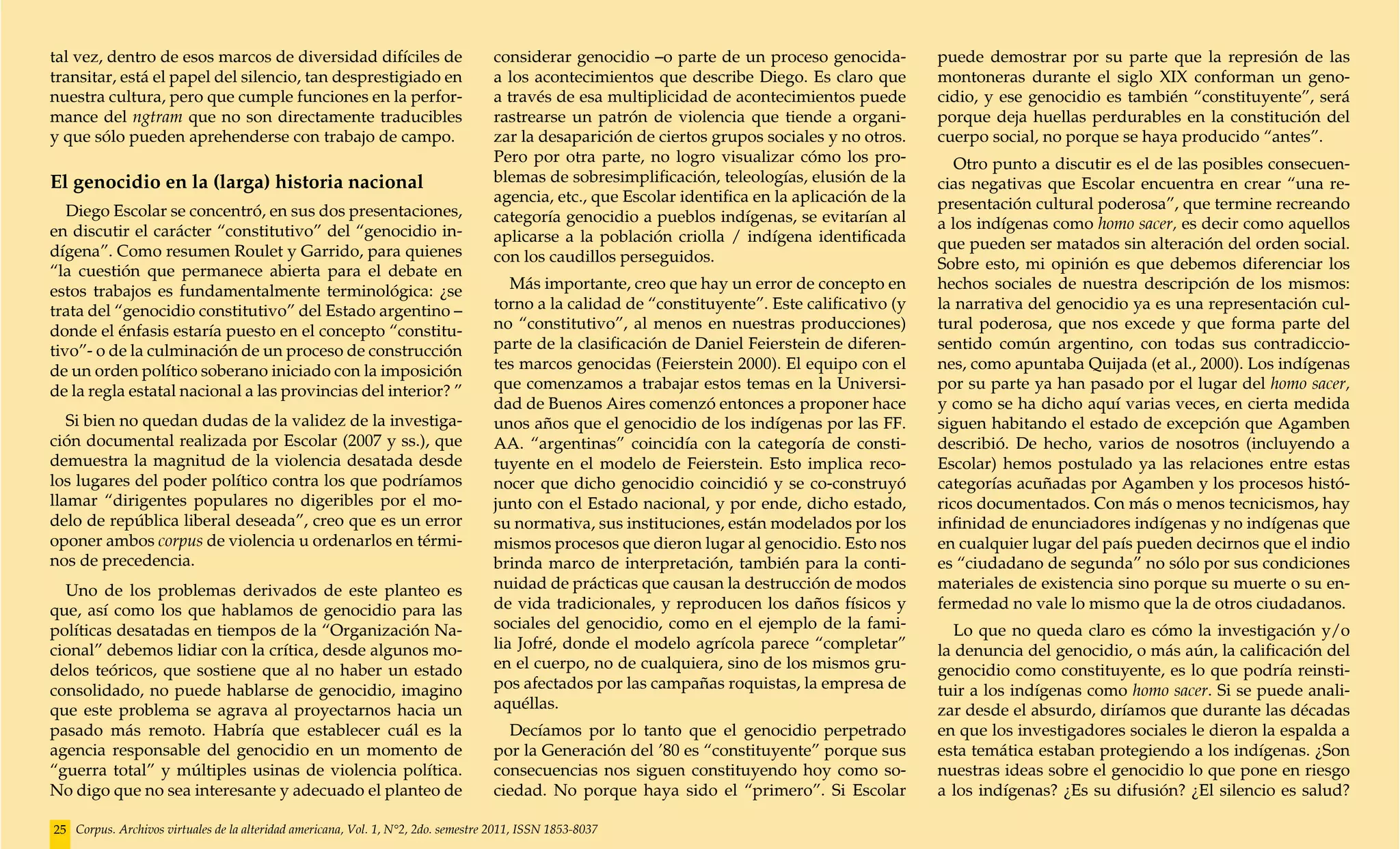 tal vez, dentro de esos marcos de diversidad difíciles de                           considerar genocidio –o parte de un proceso genocida-          puede demostrar por su parte que la represión de las
transitar, está el papel del silencio, tan desprestigiado en                        a los acontecimientos que describe Diego. Es claro que         montoneras durante el siglo XIX conforman un geno-
nuestra cultura, pero que cumple funciones en la perfor-                            a través de esa multiplicidad de acontecimientos puede         cidio, y ese genocidio es también “constituyente”, será
mance del ngtram que no son directamente traducibles                                rastrearse un patrón de violencia que tiende a organi-         porque deja huellas perdurables en la constitución del
y que sólo pueden aprehenderse con trabajo de campo.                                zar la desaparición de ciertos grupos sociales y no otros.     cuerpo social, no porque se haya producido “antes”.
                                                                                    Pero por otra parte, no logro visualizar cómo los pro-            Otro punto a discutir es el de las posibles consecuen-
El genocidio en la (larga) historia nacional                                        blemas de sobresimplificación, teleologías, elusión de la      cias negativas que Escolar encuentra en crear “una re-
                                                                                    agencia, etc., que Escolar identifica en la aplicación de la   presentación cultural poderosa”, que termine recreando
   Diego Escolar se concentró, en sus dos presentaciones,                           categoría genocidio a pueblos indígenas, se evitarían al
en discutir el carácter “constitutivo” del “genocidio in-                                                                                          a los indígenas como homo sacer, es decir como aquellos
                                                                                    aplicarse a la población criolla / indígena identificada       que pueden ser matados sin alteración del orden social.
dígena”. Como resumen Roulet y Garrido, para quienes                                con los caudillos perseguidos.
“la cuestión que permanece abierta para el debate en                                                                                               Sobre esto, mi opinión es que debemos diferenciar los
estos trabajos es fundamentalmente terminológica: ¿se                                  Más importante, creo que hay un error de concepto en        hechos sociales de nuestra descripción de los mismos:
trata del “genocidio constitutivo” del Estado argentino –                           torno a la calidad de “constituyente”. Este calificativo (y    la narrativa del genocidio ya es una representación cul-
donde el énfasis estaría puesto en el concepto “constitu-                           no “constitutivo”, al menos en nuestras producciones)          tural poderosa, que nos excede y que forma parte del
tivo”- o de la culminación de un proceso de construcción                            parte de la clasificación de Daniel Feierstein de diferen-     sentido común argentino, con todas sus contradiccio-
de un orden político soberano iniciado con la imposición                            tes marcos genocidas (Feierstein 2000). El equipo con el       nes, como apuntaba Quijada (et al., 2000). Los indígenas
de la regla estatal nacional a las provincias del interior? ”                       que comenzamos a trabajar estos temas en la Universi-          por su parte ya han pasado por el lugar del homo sacer,
                                                                                    dad de Buenos Aires comenzó entonces a proponer hace           y como se ha dicho aquí varias veces, en cierta medida
   Si bien no quedan dudas de la validez de la investiga-                           unos años que el genocidio de los indígenas por las FF.        siguen habitando el estado de excepción que Agamben
ción documental realizada por Escolar (2007 y ss.), que                             AA. “argentinas” coincidía con la categoría de consti-         describió. De hecho, varios de nosotros (incluyendo a
demuestra la magnitud de la violencia desatada desde                                tuyente en el modelo de Feierstein. Esto implica reco-         Escolar) hemos postulado ya las relaciones entre estas
los lugares del poder político contra los que podríamos                             nocer que dicho genocidio coincidió y se co-construyó          categorías acuñadas por Agamben y los procesos histó-
llamar “dirigentes populares no digeribles por el mo-                               junto con el Estado nacional, y por ende, dicho estado,        ricos documentados. Con más o menos tecnicismos, hay
delo de república liberal deseada”, creo que es un error                            su normativa, sus instituciones, están modelados por los       infinidad de enunciadores indígenas y no indígenas que
oponer ambos corpus de violencia u ordenarlos en térmi-                             mismos procesos que dieron lugar al genocidio. Esto nos        en cualquier lugar del país pueden decirnos que el indio
nos de precedencia.                                                                 brinda marco de interpretación, también para la conti-         es “ciudadano de segunda” no sólo por sus condiciones
  Uno de los problemas derivados de este planteo es                                 nuidad de prácticas que causan la destrucción de modos         materiales de existencia sino porque su muerte o su en-
que, así como los que hablamos de genocidio para las                                de vida tradicionales, y reproducen los daños físicos y        fermedad no vale lo mismo que la de otros ciudadanos.
políticas desatadas en tiempos de la “Organización Na-                              sociales del genocidio, como en el ejemplo de la fami-            Lo que no queda claro es cómo la investigación y/o
cional” debemos lidiar con la crítica, desde algunos mo-                            lia Jofré, donde el modelo agrícola parece “completar”         la denuncia del genocidio, o más aún, la calificación del
delos teóricos, que sostiene que al no haber un estado                              en el cuerpo, no de cualquiera, sino de los mismos gru-        genocidio como constituyente, es lo que podría reinsti-
consolidado, no puede hablarse de genocidio, imagino                                pos afectados por las campañas roquistas, la empresa de        tuir a los indígenas como homo sacer. Si se puede anali-
que este problema se agrava al proyectarnos hacia un                                aquéllas.                                                      zar desde el absurdo, diríamos que durante las décadas
pasado más remoto. Habría que establecer cuál es la                                   Decíamos por lo tanto que el genocidio perpetrado            en que los investigadores sociales le dieron la espalda a
agencia responsable del genocidio en un momento de                                  por la Generación del ’80 es “constituyente” porque sus        esta temática estaban protegiendo a los indígenas. ¿Son
“guerra total” y múltiples usinas de violencia política.                            consecuencias nos siguen constituyendo hoy como so-            nuestras ideas sobre el genocidio lo que pone en riesgo
No digo que no sea interesante y adecuado el planteo de                             ciedad. No porque haya sido el “primero”. Si Escolar           a los indígenas? ¿Es su difusión? ¿El silencio es salud?

25 Corpus. Archivos virtuales de la alteridad americana, Vol. 1, N°2, 2do. semestre 2011, ISSN 1853-8037
 