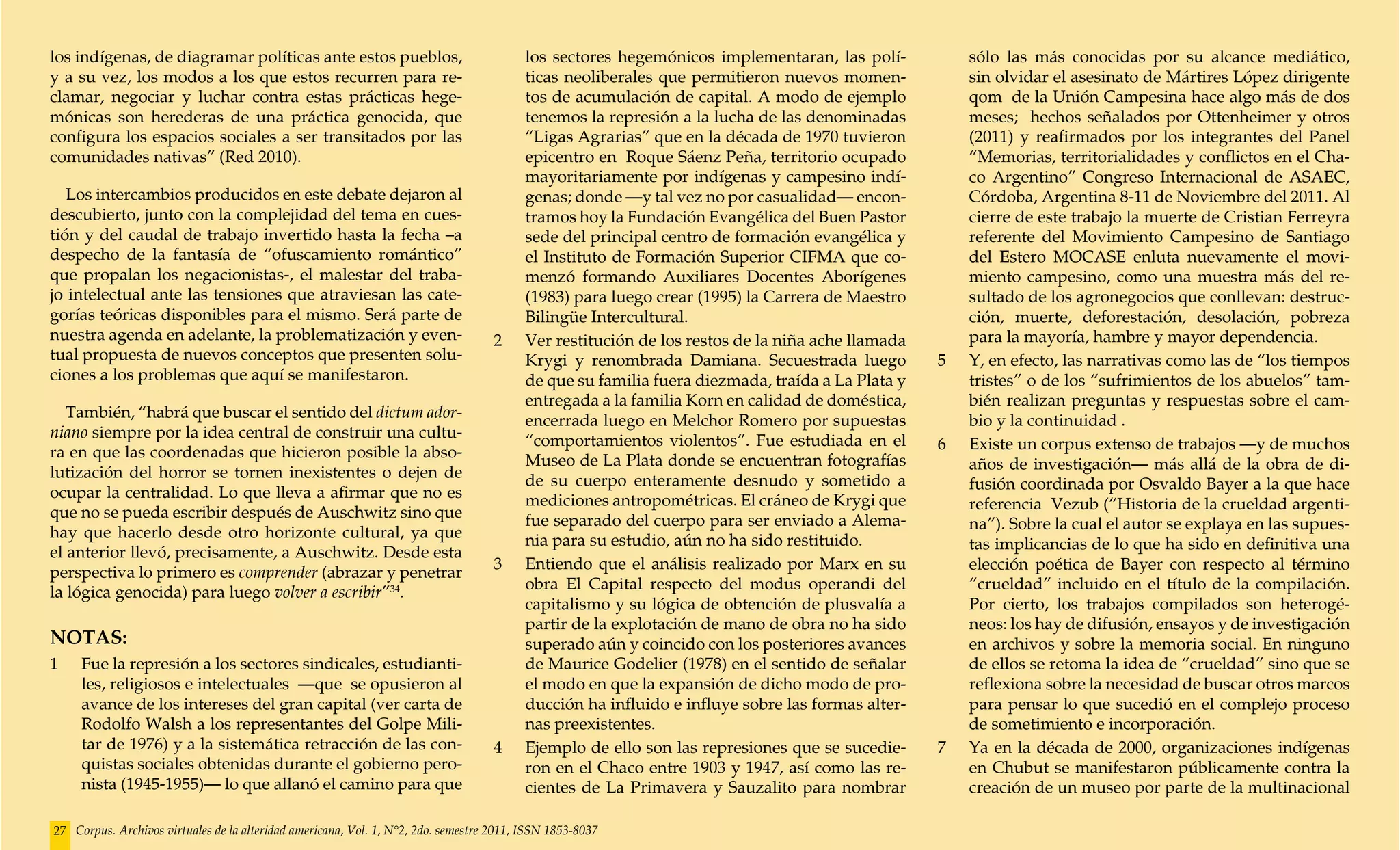 los indígenas, de diagramar políticas ante estos pueblos,                               los sectores hegemónicos implementaran, las polí-           sólo las más conocidas por su alcance mediático,
y a su vez, los modos a los que estos recurren para re-                                 ticas neoliberales que permitieron nuevos momen-            sin olvidar el asesinato de Mártires López dirigente
clamar, negociar y luchar contra estas prácticas hege-                                  tos de acumulación de capital. A modo de ejemplo            qom de la Unión Campesina hace algo más de dos
mónicas son herederas de una práctica genocida, que                                     tenemos la represión a la lucha de las denominadas          meses; hechos señalados por Ottenheimer y otros
configura los espacios sociales a ser transitados por las                               “Ligas Agrarias” que en la década de 1970 tuvieron          (2011) y reafirmados por los integrantes del Panel
comunidades nativas” (Red 2010).                                                        epicentro en Roque Sáenz Peña, territorio ocupado           “Memorias, territorialidades y conflictos en el Cha-
                                                                                        mayoritariamente por indígenas y campesino indí-            co Argentino” Congreso Internacional de ASAEC,
   Los intercambios producidos en este debate dejaron al                                genas; donde —y tal vez no por casualidad— encon-           Córdoba, Argentina 8-11 de Noviembre del 2011. Al
descubierto, junto con la complejidad del tema en cues-                                 tramos hoy la Fundación Evangélica del Buen Pastor          cierre de este trabajo la muerte de Cristian Ferreyra
tión y del caudal de trabajo invertido hasta la fecha –a                                sede del principal centro de formación evangélica y         referente del Movimiento Campesino de Santiago
despecho de la fantasía de “ofuscamiento romántico”                                     el Instituto de Formación Superior CIFMA que co-            del Estero MOCASE enluta nuevamente el movi-
que propalan los negacionistas-, el malestar del traba-                                 menzó formando Auxiliares Docentes Aborígenes               miento campesino, como una muestra más del re-
jo intelectual ante las tensiones que atraviesan las cate-                              (1983) para luego crear (1995) la Carrera de Maestro        sultado de los agronegocios que conllevan: destruc-
gorías teóricas disponibles para el mismo. Será parte de                                Bilingüe Intercultural.                                     ción, muerte, deforestación, desolación, pobreza
nuestra agenda en adelante, la problematización y even-                             2	 Ver restitución de los restos de la niña ache llamada        para la mayoría, hambre y mayor dependencia.
tual propuesta de nuevos conceptos que presenten solu-                                  Krygi y renombrada Damiana. Secuestrada luego           5 	 Y, en efecto, las narrativas como las de “los tiempos
ciones a los problemas que aquí se manifestaron.                                        de que su familia fuera diezmada, traída a La Plata y       tristes” o de los “sufrimientos de los abuelos” tam-
                                                                                        entregada a la familia Korn en calidad de doméstica,        bién realizan preguntas y respuestas sobre el cam-
   También, “habrá que buscar el sentido del dictum ador-                               encerrada luego en Melchor Romero por supuestas             bio y la continuidad .
niano siempre por la idea central de construir una cultu-                               “comportamientos violentos”. Fue estudiada en el
ra en que las coordenadas que hicieron posible la abso-                                                                                         6	 Existe un corpus extenso de trabajos —y de muchos
                                                                                        Museo de La Plata donde se encuentran fotografías           años de investigación— más allá de la obra de di-
lutización del horror se tornen inexistentes o dejen de                                 de su cuerpo enteramente desnudo y sometido a
ocupar la centralidad. Lo que lleva a afirmar que no es                                                                                             fusión coordinada por Osvaldo Bayer a la que hace
                                                                                        mediciones antropométricas. El cráneo de Krygi que          referencia Vezub (“Historia de la crueldad argenti-
que no se pueda escribir después de Auschwitz sino que                                  fue separado del cuerpo para ser enviado a Alema-
hay que hacerlo desde otro horizonte cultural, ya que                                                                                               na”). Sobre la cual el autor se explaya en las supues-
                                                                                        nia para su estudio, aún no ha sido restituido.             tas implicancias de lo que ha sido en definitiva una
el anterior llevó, precisamente, a Auschwitz. Desde esta
                                                                                    3	 Entiendo que el análisis realizado por Marx en su            elección poética de Bayer con respecto al término
perspectiva lo primero es comprender (abrazar y penetrar
                                                                                        obra El Capital respecto del modus operandi del             “crueldad” incluido en el título de la compilación.
la lógica genocida) para luego volver a escribir”34.
                                                                                        capitalismo y su lógica de obtención de plusvalía a         Por cierto, los trabajos compilados son heterogé-
                                                                                        partir de la explotación de mano de obra no ha sido         neos: los hay de difusión, ensayos y de investigación
NOTAS:                                                                                  superado aún y coincido con los posteriores avances         en archivos y sobre la memoria social. En ninguno
1	   Fue la represión a los sectores sindicales, estudianti-                            de Maurice Godelier (1978) en el sentido de señalar         de ellos se retoma la idea de “crueldad” sino que se
     les, religiosos e intelectuales —que se opusieron al                               el modo en que la expansión de dicho modo de pro-           reflexiona sobre la necesidad de buscar otros marcos
     avance de los intereses del gran capital (ver carta de                             ducción ha influido e influye sobre las formas alter-       para pensar lo que sucedió en el complejo proceso
     Rodolfo Walsh a los representantes del Golpe Mili-                                 nas preexistentes.                                          de sometimiento e incorporación.
     tar de 1976) y a la sistemática retracción de las con-                         4 	 Ejemplo de ello son las represiones que se sucedie-     7	 Ya en la década de 2000, organizaciones indígenas
     quistas sociales obtenidas durante el gobierno pero-                               ron en el Chaco entre 1903 y 1947, así como las re-         en Chubut se manifestaron públicamente contra la
     nista (1945-1955)— lo que allanó el camino para que                                cientes de La Primavera y Sauzalito para nombrar            creación de un museo por parte de la multinacional

27 Corpus. Archivos virtuales de la alteridad americana, Vol. 1, N°2, 2do. semestre 2011, ISSN 1853-8037
 