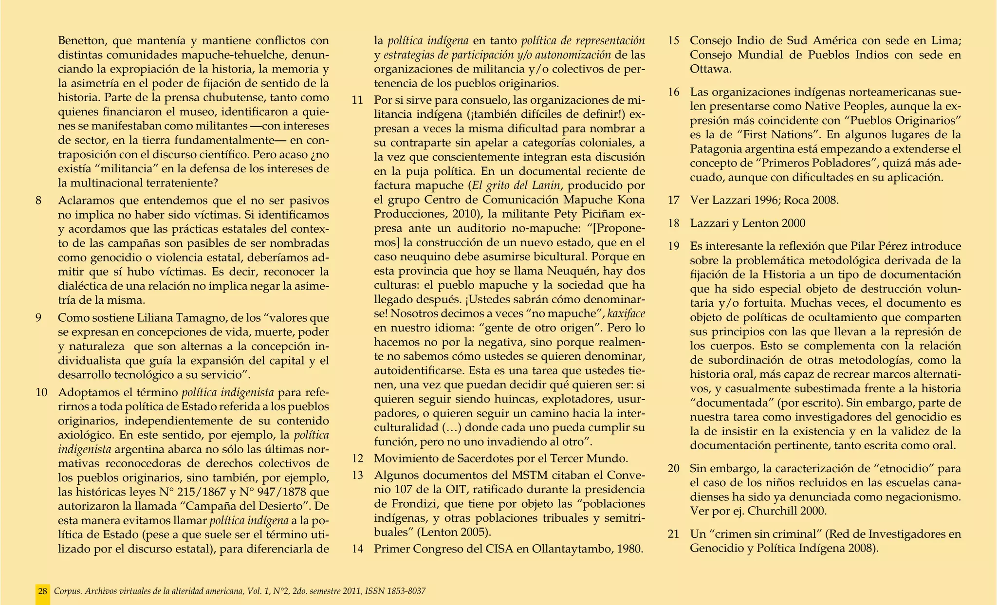 Benetton, que mantenía y mantiene conflictos con                                      la política indígena en tanto política de representación   15	 Consejo Indio de Sud América con sede en Lima;
    distintas comunidades mapuche-tehuelche, denun-                                       y estrategias de participación y/o autonomización de las       Consejo Mundial de Pueblos Indios con sede en
    ciando la expropiación de la historia, la memoria y                                   organizaciones de militancia y/o colectivos de per-            Ottawa.
    la asimetría en el poder de fijación de sentido de la                                 tenencia de los pueblos originarios.
    historia. Parte de la prensa chubutense, tanto como                                                                                              16	 Las organizaciones indígenas norteamericanas sue-
                                                                                    11	   Por si sirve para consuelo, las organizaciones de mi-
    quienes financiaron el museo, identificaron a quie-                                                                                                  len presentarse como Native Peoples, aunque la ex-
                                                                                          litancia indígena (¡también difíciles de definir!) ex-
    nes se manifestaban como militantes —con intereses                                                                                                   presión más coincidente con “Pueblos Originarios”
                                                                                          presan a veces la misma dificultad para nombrar a
    de sector, en la tierra fundamentalmente— en con-                                                                                                    es la de “First Nations”. En algunos lugares de la
                                                                                          su contraparte sin apelar a categorías coloniales, a
    traposición con el discurso científico. Pero acaso ¿no                                                                                               Patagonia argentina está empezando a extenderse el
                                                                                          la vez que conscientemente integran esta discusión
    existía “militancia” en la defensa de los intereses de                                                                                               concepto de “Primeros Pobladores”, quizá más ade-
                                                                                          en la puja política. En un documental reciente de
    la multinacional terrateniente?                                                                                                                      cuado, aunque con dificultades en su aplicación.
                                                                                          factura mapuche (El grito del Lanin, producido por
8	 Aclaramos que entendemos que el no ser pasivos                                         el grupo Centro de Comunicación Mapuche Kona               17	 Ver Lazzari 1996; Roca 2008.
    no implica no haber sido víctimas. Si identificamos                                   Producciones, 2010), la militante Pety Piciñam ex-
    y acordamos que las prácticas estatales del contex-                                   presa ante un auditorio no-mapuche: “[Propone-             18	 Lazzari y Lenton 2000
    to de las campañas son pasibles de ser nombradas                                      mos] la construcción de un nuevo estado, que en el         19	 Es interesante la reflexión que Pilar Pérez introduce
    como genocidio o violencia estatal, deberíamos ad-                                    caso neuquino debe asumirse bicultural. Porque en              sobre la problemática metodológica derivada de la
    mitir que sí hubo víctimas. Es decir, reconocer la                                    esta provincia que hoy se llama Neuquén, hay dos               fijación de la Historia a un tipo de documentación
    dialéctica de una relación no implica negar la asime-                                 culturas: el pueblo mapuche y la sociedad que ha               que ha sido especial objeto de destrucción volun-
    tría de la misma.                                                                     llegado después. ¡Ustedes sabrán cómo denominar-               taria y/o fortuita. Muchas veces, el documento es
9	 Como sostiene Liliana Tamagno, de los “valores que                                     se! Nosotros decimos a veces “no mapuche”, kaxiface            objeto de políticas de ocultamiento que comparten
    se expresan en concepciones de vida, muerte, poder                                    en nuestro idioma: “gente de otro origen”. Pero lo             sus principios con las que llevan a la represión de
    y naturaleza que son alternas a la concepción in-                                     hacemos no por la negativa, sino porque realmen-               los cuerpos. Esto se complementa con la relación
    dividualista que guía la expansión del capital y el                                   te no sabemos cómo ustedes se quieren denominar,               de subordinación de otras metodologías, como la
    desarrollo tecnológico a su servicio”.                                                autoidentificarse. Esta es una tarea que ustedes tie-          historia oral, más capaz de recrear marcos alternati-
                                                                                          nen, una vez que puedan decidir qué quieren ser: si            vos, y casualmente subestimada frente a la historia
10	 Adoptamos el término política indigenista para refe-
                                                                                          quieren seguir siendo huincas, explotadores, usur-             “documentada” (por escrito). Sin embargo, parte de
    rirnos a toda política de Estado referida a los pueblos
                                                                                          padores, o quieren seguir un camino hacia la inter-            nuestra tarea como investigadores del genocidio es
    originarios, independientemente de su contenido
                                                                                          culturalidad (…) donde cada uno pueda cumplir su               la de insistir en la existencia y en la validez de la
    axiológico. En este sentido, por ejemplo, la política
                                                                                          función, pero no uno invadiendo al otro”.                      documentación pertinente, tanto escrita como oral.
    indigenista argentina abarca no sólo las últimas nor-
    mativas reconocedoras de derechos colectivos de                                 12	   Movimiento de Sacerdotes por el Tercer Mundo.
                                                                                                                                                     20	 Sin embargo, la caracterización de “etnocidio” para
    los pueblos originarios, sino también, por ejemplo,                             13	   Algunos documentos del MSTM citaban el Conve-
                                                                                                                                                         el caso de los niños recluidos en las escuelas cana-
    las históricas leyes N° 215/1867 y N° 947/1878 que                                    nio 107 de la OIT, ratificado durante la presidencia
                                                                                                                                                         dienses ha sido ya denunciada como negacionismo.
    autorizaron la llamada “Campaña del Desierto”. De                                     de Frondizi, que tiene por objeto las “poblaciones
                                                                                                                                                         Ver por ej. Churchill 2000.
    esta manera evitamos llamar política indígena a la po-                                indígenas, y otras poblaciones tribuales y semitri-
    lítica de Estado (pese a que suele ser el término uti-                                buales” (Lenton 2005).                                     21	 Un “crimen sin criminal” (Red de Investigadores en
    lizado por el discurso estatal), para diferenciarla de                          14	   Primer Congreso del CISA en Ollantaytambo, 1980.               Genocidio y Política Indígena 2008).


28 Corpus. Archivos virtuales de la alteridad americana, Vol. 1, N°2, 2do. semestre 2011, ISSN 1853-8037
 